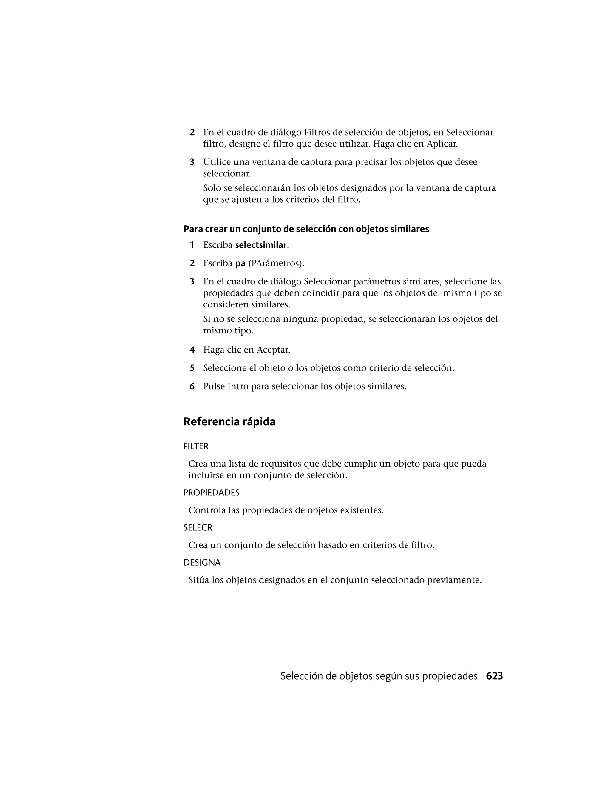 2 En el cuadro de diálogo Filtros de selección de objetos, en Seleccionar
filtro, designe el filtro que desee utilizar. Haga clic en Aplicar.
3 Utilice una ventana de captura para precisar los objetos que desee
seleccionar.
Solo se seleccionarán los objetos designados por la ventana de captura
que se ajusten a los criterios del filtro.
Para crear un conjunto de selección con objetos similares
1 Escriba selectsimilar.
2 Escriba pa (PArámetros).
3 En el cuadro de diálogo Seleccionar parámetros similares, seleccione las
propiedades que deben coincidir para que los objetos del mismo tipo se
consideren similares.
Si no se selecciona ninguna propiedad, se seleccionarán los objetos del
mismo tipo.
4 Haga clic en Aceptar.
5 Seleccione el objeto o los objetos como criterio de selección.
6 Pulse Intro para seleccionar los objetos similares.
Referencia rápida
FILTER
Crea una lista de requisitos que debe cumplir un objeto para que pueda
incluirse en un conjunto de selección.
PROPIEDADES
Controla las propiedades de objetos existentes.
SELECR
Crea un conjunto de selección basado en criterios de filtro.
DESIGNA
Sitúa los objetos designados en el conjunto seleccionado previamente.
Selección de objetos según sus propiedades | 623
 