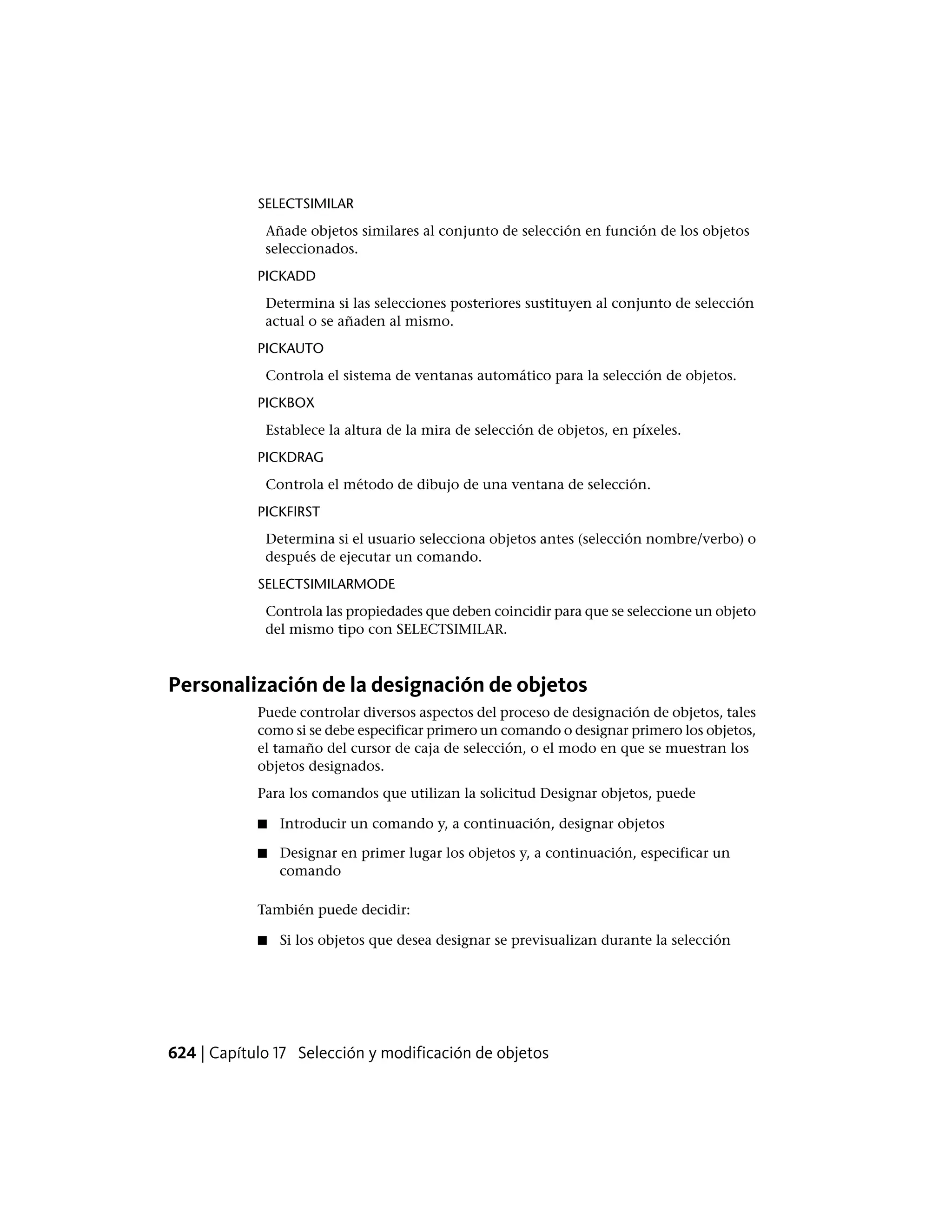 SELECTSIMILAR
Añade objetos similares al conjunto de selección en función de los objetos
seleccionados.
PICKADD
Determina si las selecciones posteriores sustituyen al conjunto de selección
actual o se añaden al mismo.
PICKAUTO
Controla el sistema de ventanas automático para la selección de objetos.
PICKBOX
Establece la altura de la mira de selección de objetos, en píxeles.
PICKDRAG
Controla el método de dibujo de una ventana de selección.
PICKFIRST
Determina si el usuario selecciona objetos antes (selección nombre/verbo) o
después de ejecutar un comando.
SELECTSIMILARMODE
Controla las propiedades que deben coincidir para que se seleccione un objeto
del mismo tipo con SELECTSIMILAR.
Personalización de la designación de objetos
Puede controlar diversos aspectos del proceso de designación de objetos, tales
como si se debe especificar primero un comando o designar primero los objetos,
el tamaño del cursor de caja de selección, o el modo en que se muestran los
objetos designados.
Para los comandos que utilizan la solicitud Designar objetos, puede
■ Introducir un comando y, a continuación, designar objetos
■ Designar en primer lugar los objetos y, a continuación, especificar un
comando
También puede decidir:
■ Si los objetos que desea designar se previsualizan durante la selección
624 | Capítulo 17 Selección y modificación de objetos
 