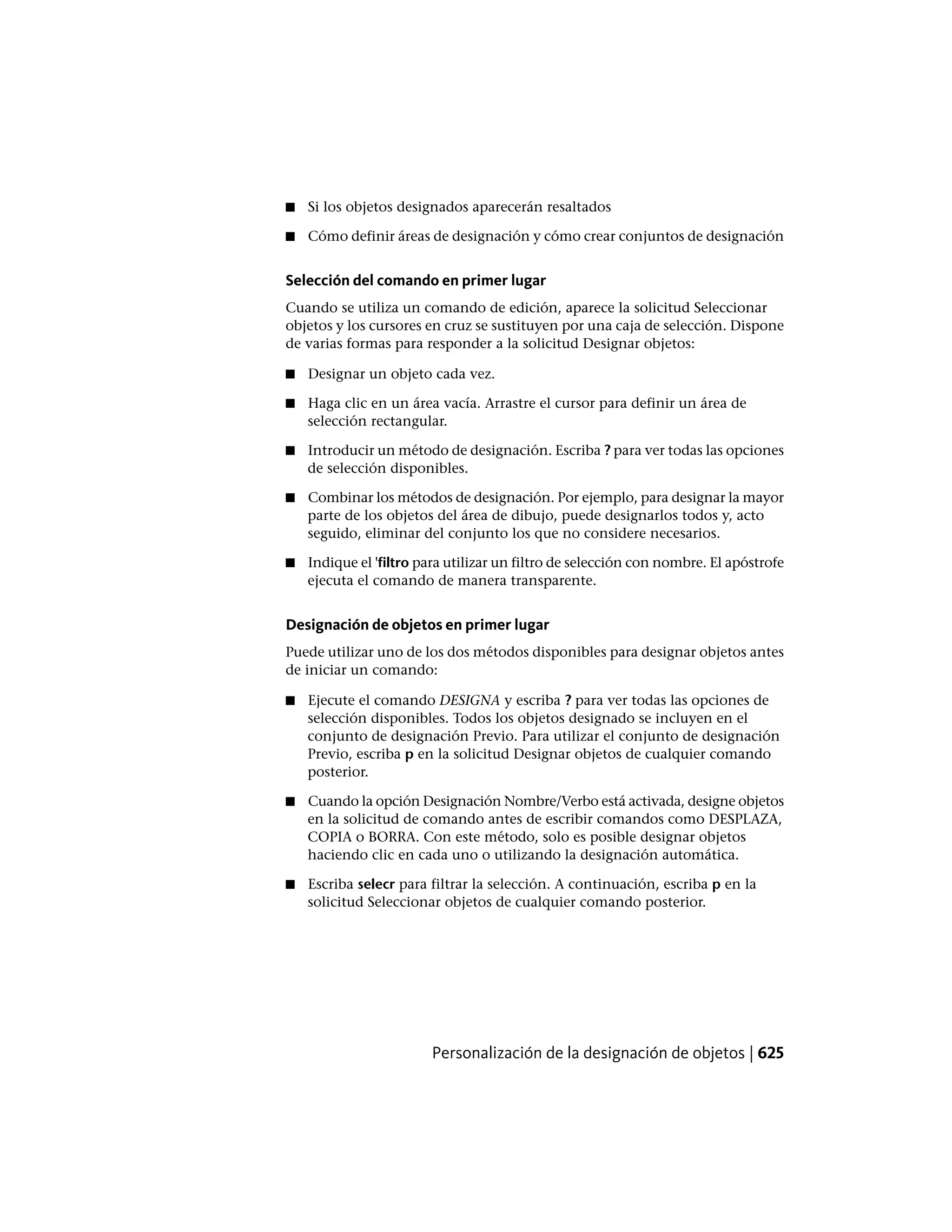 ■ Si los objetos designados aparecerán resaltados
■ Cómo definir áreas de designación y cómo crear conjuntos de designación
Selección del comando en primer lugar
Cuando se utiliza un comando de edición, aparece la solicitud Seleccionar
objetos y los cursores en cruz se sustituyen por una caja de selección. Dispone
de varias formas para responder a la solicitud Designar objetos:
■ Designar un objeto cada vez.
■ Haga clic en un área vacía. Arrastre el cursor para definir un área de
selección rectangular.
■ Introducir un método de designación. Escriba ? para ver todas las opciones
de selección disponibles.
■ Combinar los métodos de designación. Por ejemplo, para designar la mayor
parte de los objetos del área de dibujo, puede designarlos todos y, acto
seguido, eliminar del conjunto los que no considere necesarios.
■ Indique el 'filtro para utilizar un filtro de selección con nombre. El apóstrofe
ejecuta el comando de manera transparente.
Designación de objetos en primer lugar
Puede utilizar uno de los dos métodos disponibles para designar objetos antes
de iniciar un comando:
■ Ejecute el comando DESIGNA y escriba ? para ver todas las opciones de
selección disponibles. Todos los objetos designado se incluyen en el
conjunto de designación Previo. Para utilizar el conjunto de designación
Previo, escriba p en la solicitud Designar objetos de cualquier comando
posterior.
■ Cuando la opción Designación Nombre/Verbo está activada, designe objetos
en la solicitud de comando antes de escribir comandos como DESPLAZA,
COPIA o BORRA. Con este método, solo es posible designar objetos
haciendo clic en cada uno o utilizando la designación automática.
■ Escriba selecr para filtrar la selección. A continuación, escriba p en la
solicitud Seleccionar objetos de cualquier comando posterior.
Personalización de la designación de objetos | 625
 