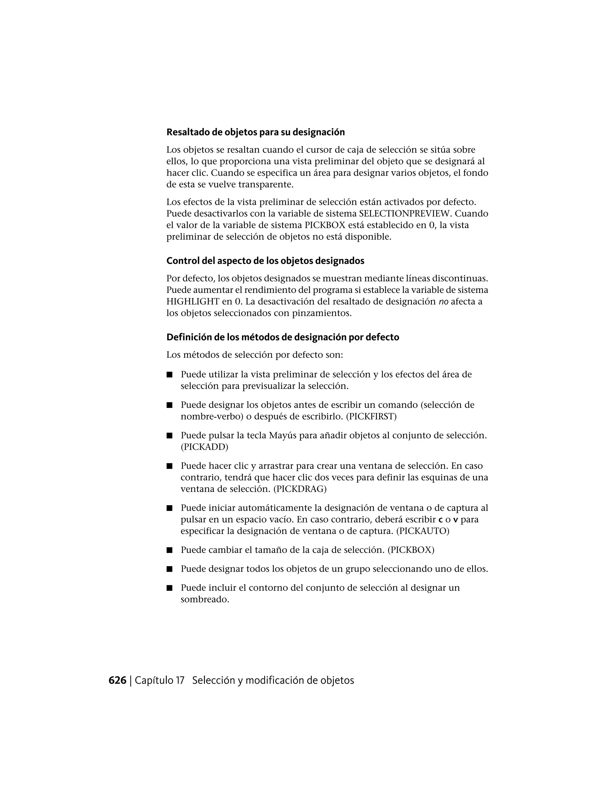 Resaltado de objetos para su designación
Los objetos se resaltan cuando el cursor de caja de selección se sitúa sobre
ellos, lo que proporciona una vista preliminar del objeto que se designará al
hacer clic. Cuando se especifica un área para designar varios objetos, el fondo
de esta se vuelve transparente.
Los efectos de la vista preliminar de selección están activados por defecto.
Puede desactivarlos con la variable de sistema SELECTIONPREVIEW. Cuando
el valor de la variable de sistema PICKBOX está establecido en 0, la vista
preliminar de selección de objetos no está disponible.
Control del aspecto de los objetos designados
Por defecto, los objetos designados se muestran mediante líneas discontinuas.
Puede aumentar el rendimiento del programa si establece la variable de sistema
HIGHLIGHT en 0. La desactivación del resaltado de designación no afecta a
los objetos seleccionados con pinzamientos.
Definición de los métodos de designación por defecto
Los métodos de selección por defecto son:
■ Puede utilizar la vista preliminar de selección y los efectos del área de
selección para previsualizar la selección.
■ Puede designar los objetos antes de escribir un comando (selección de
nombre-verbo) o después de escribirlo. (PICKFIRST)
■ Puede pulsar la tecla Mayús para añadir objetos al conjunto de selección.
(PICKADD)
■ Puede hacer clic y arrastrar para crear una ventana de selección. En caso
contrario, tendrá que hacer clic dos veces para definir las esquinas de una
ventana de selección. (PICKDRAG)
■ Puede iniciar automáticamente la designación de ventana o de captura al
pulsar en un espacio vacío. En caso contrario, deberá escribir c o v para
especificar la designación de ventana o de captura. (PICKAUTO)
■ Puede cambiar el tamaño de la caja de selección. (PICKBOX)
■ Puede designar todos los objetos de un grupo seleccionando uno de ellos.
■ Puede incluir el contorno del conjunto de selección al designar un
sombreado.
626 | Capítulo 17 Selección y modificación de objetos
 