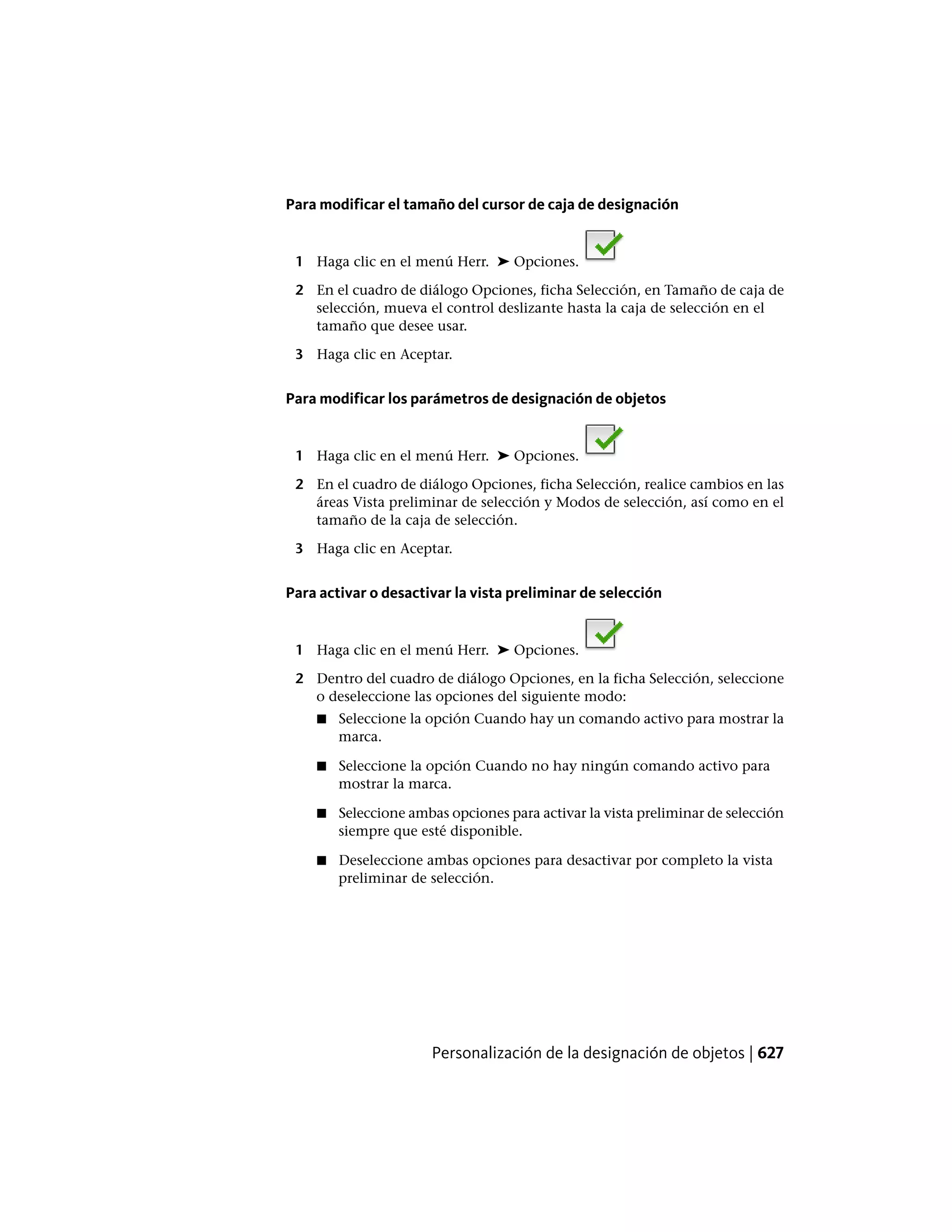 Para modificar el tamaño del cursor de caja de designación
1 Haga clic en el menú Herr. ➤ Opciones.
2 En el cuadro de diálogo Opciones, ficha Selección, en Tamaño de caja de
selección, mueva el control deslizante hasta la caja de selección en el
tamaño que desee usar.
3 Haga clic en Aceptar.
Para modificar los parámetros de designación de objetos
1 Haga clic en el menú Herr. ➤ Opciones.
2 En el cuadro de diálogo Opciones, ficha Selección, realice cambios en las
áreas Vista preliminar de selección y Modos de selección, así como en el
tamaño de la caja de selección.
3 Haga clic en Aceptar.
Para activar o desactivar la vista preliminar de selección
1 Haga clic en el menú Herr. ➤ Opciones.
2 Dentro del cuadro de diálogo Opciones, en la ficha Selección, seleccione
o deseleccione las opciones del siguiente modo:
■ Seleccione la opción Cuando hay un comando activo para mostrar la
marca.
■ Seleccione la opción Cuando no hay ningún comando activo para
mostrar la marca.
■ Seleccione ambas opciones para activar la vista preliminar de selección
siempre que esté disponible.
■ Deseleccione ambas opciones para desactivar por completo la vista
preliminar de selección.
Personalización de la designación de objetos | 627
 