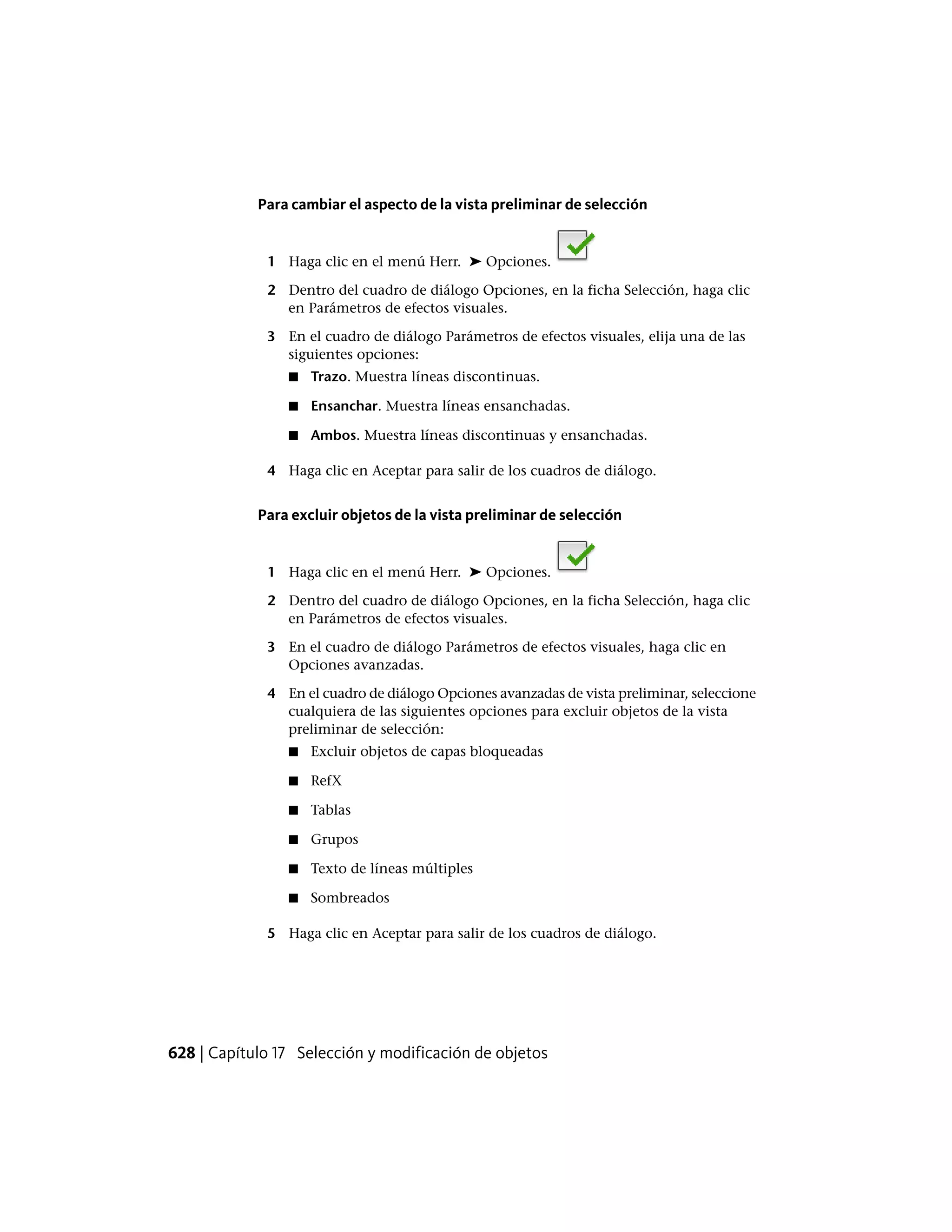 Para cambiar el aspecto de la vista preliminar de selección
1 Haga clic en el menú Herr. ➤ Opciones.
2 Dentro del cuadro de diálogo Opciones, en la ficha Selección, haga clic
en Parámetros de efectos visuales.
3 En el cuadro de diálogo Parámetros de efectos visuales, elija una de las
siguientes opciones:
■ Trazo. Muestra líneas discontinuas.
■ Ensanchar. Muestra líneas ensanchadas.
■ Ambos. Muestra líneas discontinuas y ensanchadas.
4 Haga clic en Aceptar para salir de los cuadros de diálogo.
Para excluir objetos de la vista preliminar de selección
1 Haga clic en el menú Herr. ➤ Opciones.
2 Dentro del cuadro de diálogo Opciones, en la ficha Selección, haga clic
en Parámetros de efectos visuales.
3 En el cuadro de diálogo Parámetros de efectos visuales, haga clic en
Opciones avanzadas.
4 En el cuadro de diálogo Opciones avanzadas de vista preliminar, seleccione
cualquiera de las siguientes opciones para excluir objetos de la vista
preliminar de selección:
■ Excluir objetos de capas bloqueadas
■ RefX
■ Tablas
■ Grupos
■ Texto de líneas múltiples
■ Sombreados
5 Haga clic en Aceptar para salir de los cuadros de diálogo.
628 | Capítulo 17 Selección y modificación de objetos
 