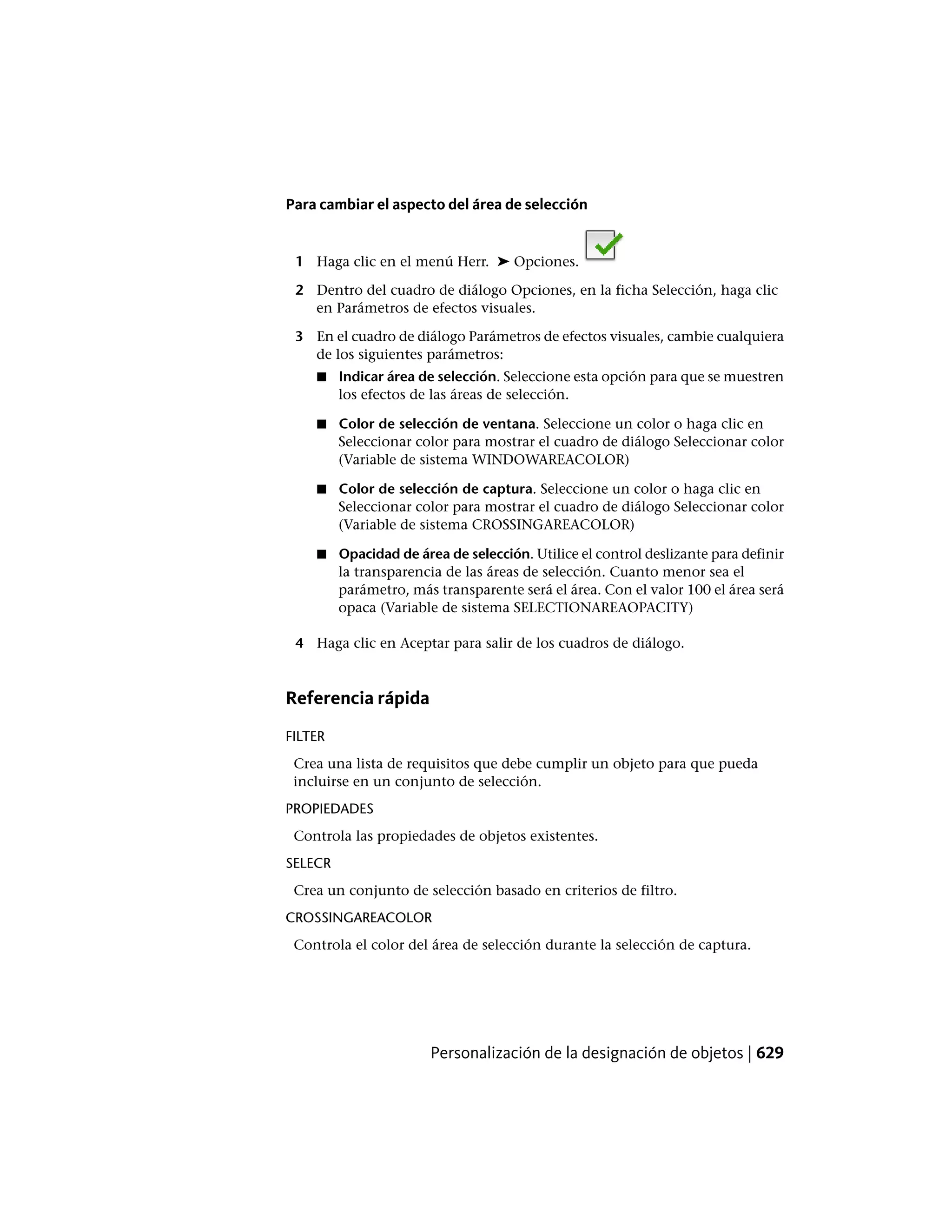 Para cambiar el aspecto del área de selección
1 Haga clic en el menú Herr. ➤ Opciones.
2 Dentro del cuadro de diálogo Opciones, en la ficha Selección, haga clic
en Parámetros de efectos visuales.
3 En el cuadro de diálogo Parámetros de efectos visuales, cambie cualquiera
de los siguientes parámetros:
■ Indicar área de selección. Seleccione esta opción para que se muestren
los efectos de las áreas de selección.
■ Color de selección de ventana. Seleccione un color o haga clic en
Seleccionar color para mostrar el cuadro de diálogo Seleccionar color
(Variable de sistema WINDOWAREACOLOR)
■ Color de selección de captura. Seleccione un color o haga clic en
Seleccionar color para mostrar el cuadro de diálogo Seleccionar color
(Variable de sistema CROSSINGAREACOLOR)
■ Opacidad de área de selección. Utilice el control deslizante para definir
la transparencia de las áreas de selección. Cuanto menor sea el
parámetro, más transparente será el área. Con el valor 100 el área será
opaca (Variable de sistema SELECTIONAREAOPACITY)
4 Haga clic en Aceptar para salir de los cuadros de diálogo.
Referencia rápida
FILTER
Crea una lista de requisitos que debe cumplir un objeto para que pueda
incluirse en un conjunto de selección.
PROPIEDADES
Controla las propiedades de objetos existentes.
SELECR
Crea un conjunto de selección basado en criterios de filtro.
CROSSINGAREACOLOR
Controla el color del área de selección durante la selección de captura.
Personalización de la designación de objetos | 629
 