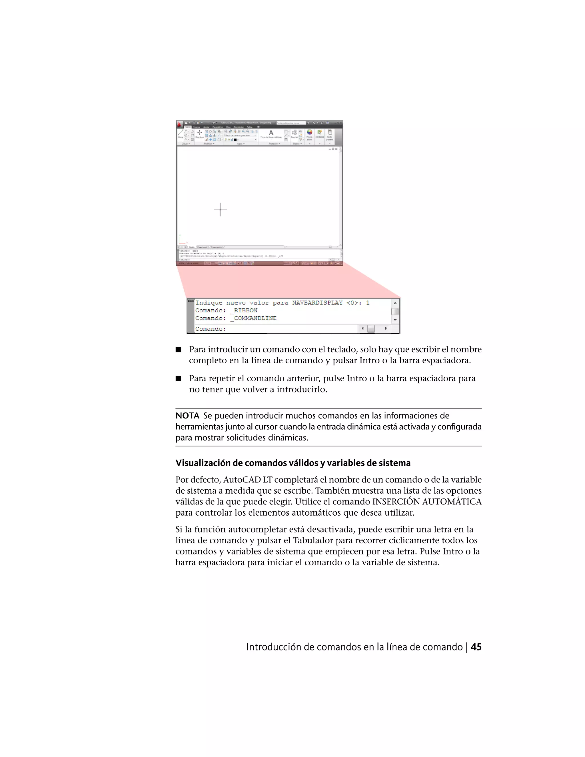 ■ Para introducir un comando con el teclado, solo hay que escribir el nombre
completo en la línea de comando y pulsar Intro o la barra espaciadora.
■ Para repetir el comando anterior, pulse Intro o la barra espaciadora para
no tener que volver a introducirlo.
NOTA Se pueden introducir muchos comandos en las informaciones de
herramientas junto al cursor cuando la entrada dinámica está activada y configurada
para mostrar solicitudes dinámicas.
Visualización de comandos válidos y variables de sistema
Por defecto, AutoCAD LT completará el nombre de un comando o de la variable
de sistema a medida que se escribe. También muestra una lista de las opciones
válidas de la que puede elegir. Utilice el comando INSERCIÓN AUTOMÁTICA
para controlar los elementos automáticos que desea utilizar.
Si la función autocompletar está desactivada, puede escribir una letra en la
línea de comando y pulsar el Tabulador para recorrer cíclicamente todos los
comandos y variables de sistema que empiecen por esa letra. Pulse Intro o la
barra espaciadora para iniciar el comando o la variable de sistema.
Introducción de comandos en la línea de comando | 45
 