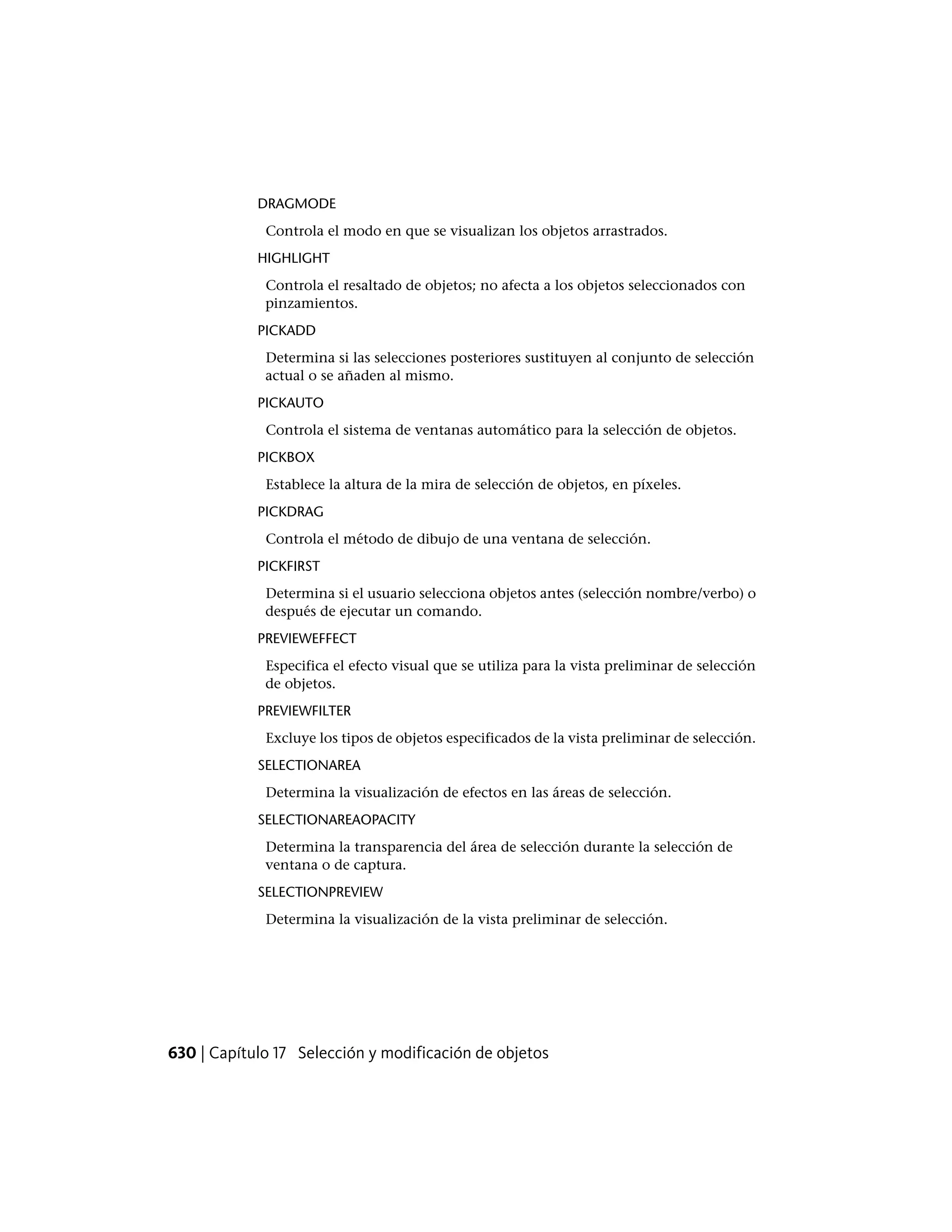 DRAGMODE
Controla el modo en que se visualizan los objetos arrastrados.
HIGHLIGHT
Controla el resaltado de objetos; no afecta a los objetos seleccionados con
pinzamientos.
PICKADD
Determina si las selecciones posteriores sustituyen al conjunto de selección
actual o se añaden al mismo.
PICKAUTO
Controla el sistema de ventanas automático para la selección de objetos.
PICKBOX
Establece la altura de la mira de selección de objetos, en píxeles.
PICKDRAG
Controla el método de dibujo de una ventana de selección.
PICKFIRST
Determina si el usuario selecciona objetos antes (selección nombre/verbo) o
después de ejecutar un comando.
PREVIEWEFFECT
Especifica el efecto visual que se utiliza para la vista preliminar de selección
de objetos.
PREVIEWFILTER
Excluye los tipos de objetos especificados de la vista preliminar de selección.
SELECTIONAREA
Determina la visualización de efectos en las áreas de selección.
SELECTIONAREAOPACITY
Determina la transparencia del área de selección durante la selección de
ventana o de captura.
SELECTIONPREVIEW
Determina la visualización de la vista preliminar de selección.
630 | Capítulo 17 Selección y modificación de objetos
 