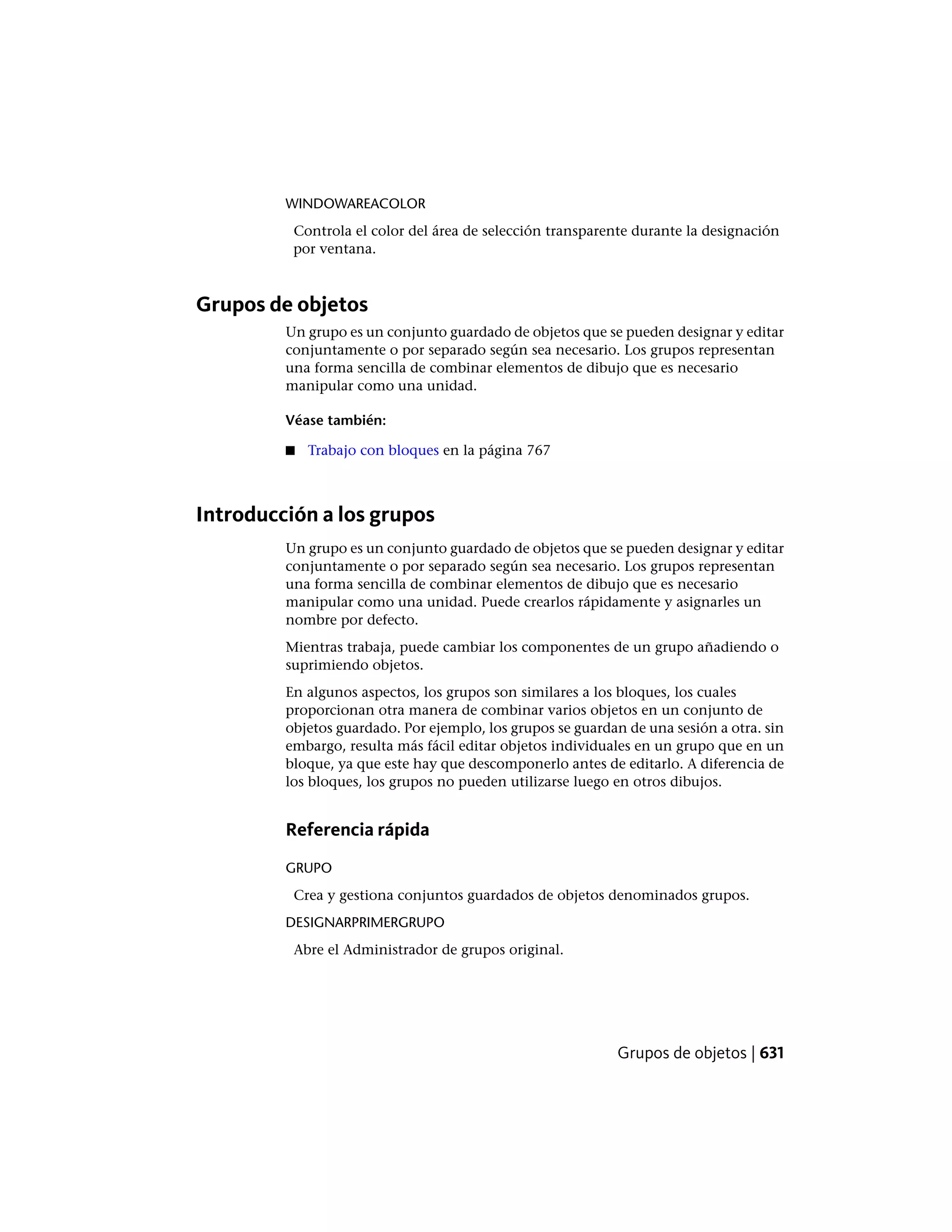 WINDOWAREACOLOR
Controla el color del área de selección transparente durante la designación
por ventana.
Grupos de objetos
Un grupo es un conjunto guardado de objetos que se pueden designar y editar
conjuntamente o por separado según sea necesario. Los grupos representan
una forma sencilla de combinar elementos de dibujo que es necesario
manipular como una unidad.
Véase también:
■ Trabajo con bloques en la página 767
Introducción a los grupos
Un grupo es un conjunto guardado de objetos que se pueden designar y editar
conjuntamente o por separado según sea necesario. Los grupos representan
una forma sencilla de combinar elementos de dibujo que es necesario
manipular como una unidad. Puede crearlos rápidamente y asignarles un
nombre por defecto.
Mientras trabaja, puede cambiar los componentes de un grupo añadiendo o
suprimiendo objetos.
En algunos aspectos, los grupos son similares a los bloques, los cuales
proporcionan otra manera de combinar varios objetos en un conjunto de
objetos guardado. Por ejemplo, los grupos se guardan de una sesión a otra. sin
embargo, resulta más fácil editar objetos individuales en un grupo que en un
bloque, ya que este hay que descomponerlo antes de editarlo. A diferencia de
los bloques, los grupos no pueden utilizarse luego en otros dibujos.
Referencia rápida
GRUPO
Crea y gestiona conjuntos guardados de objetos denominados grupos.
DESIGNARPRIMERGRUPO
Abre el Administrador de grupos original.
Grupos de objetos | 631
 