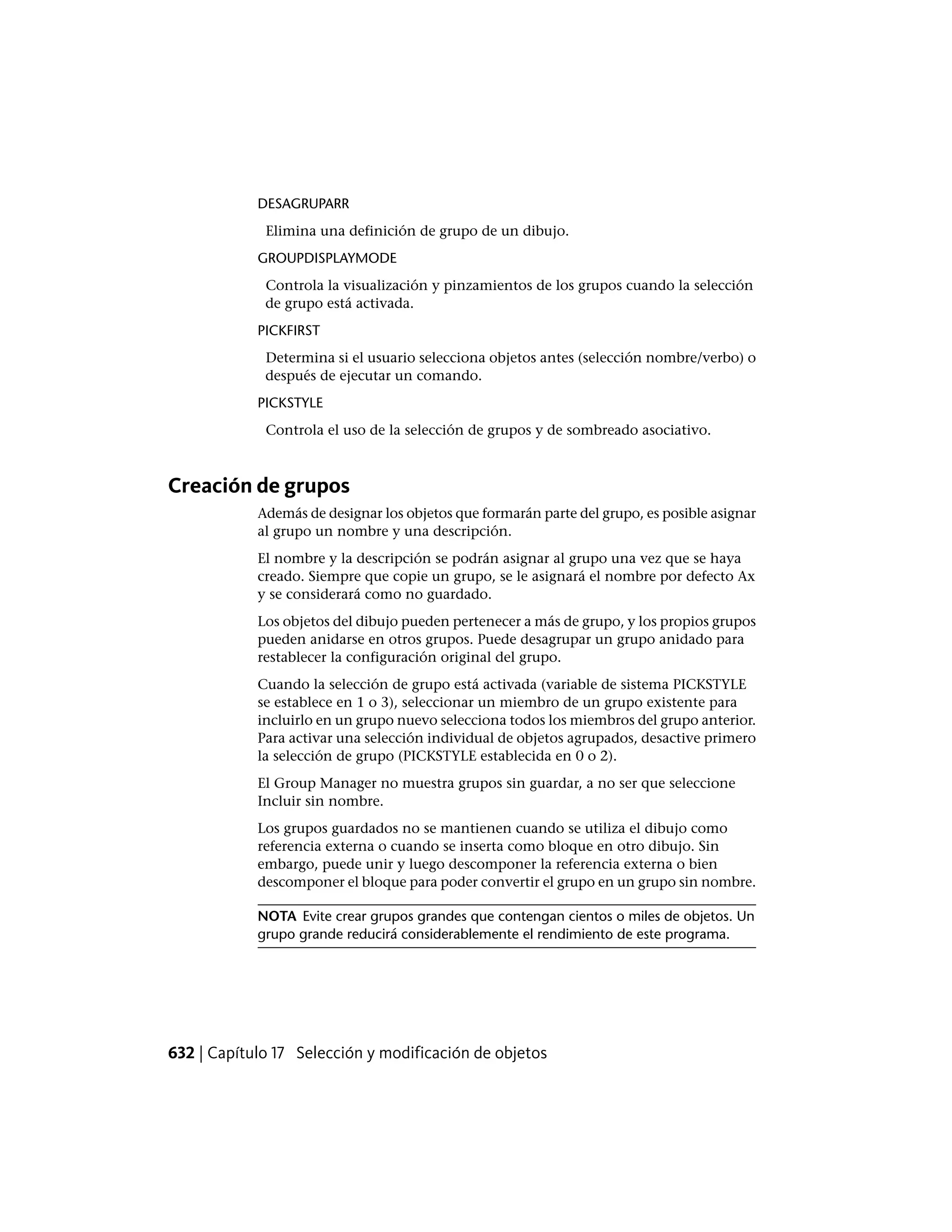 DESAGRUPARR
Elimina una definición de grupo de un dibujo.
GROUPDISPLAYMODE
Controla la visualización y pinzamientos de los grupos cuando la selección
de grupo está activada.
PICKFIRST
Determina si el usuario selecciona objetos antes (selección nombre/verbo) o
después de ejecutar un comando.
PICKSTYLE
Controla el uso de la selección de grupos y de sombreado asociativo.
Creación de grupos
Además de designar los objetos que formarán parte del grupo, es posible asignar
al grupo un nombre y una descripción.
El nombre y la descripción se podrán asignar al grupo una vez que se haya
creado. Siempre que copie un grupo, se le asignará el nombre por defecto Ax
y se considerará como no guardado.
Los objetos del dibujo pueden pertenecer a más de grupo, y los propios grupos
pueden anidarse en otros grupos. Puede desagrupar un grupo anidado para
restablecer la configuración original del grupo.
Cuando la selección de grupo está activada (variable de sistema PICKSTYLE
se establece en 1 o 3), seleccionar un miembro de un grupo existente para
incluirlo en un grupo nuevo selecciona todos los miembros del grupo anterior.
Para activar una selección individual de objetos agrupados, desactive primero
la selección de grupo (PICKSTYLE establecida en 0 o 2).
El Group Manager no muestra grupos sin guardar, a no ser que seleccione
Incluir sin nombre.
Los grupos guardados no se mantienen cuando se utiliza el dibujo como
referencia externa o cuando se inserta como bloque en otro dibujo. Sin
embargo, puede unir y luego descomponer la referencia externa o bien
descomponer el bloque para poder convertir el grupo en un grupo sin nombre.
NOTA Evite crear grupos grandes que contengan cientos o miles de objetos. Un
grupo grande reducirá considerablemente el rendimiento de este programa.
632 | Capítulo 17 Selección y modificación de objetos
 