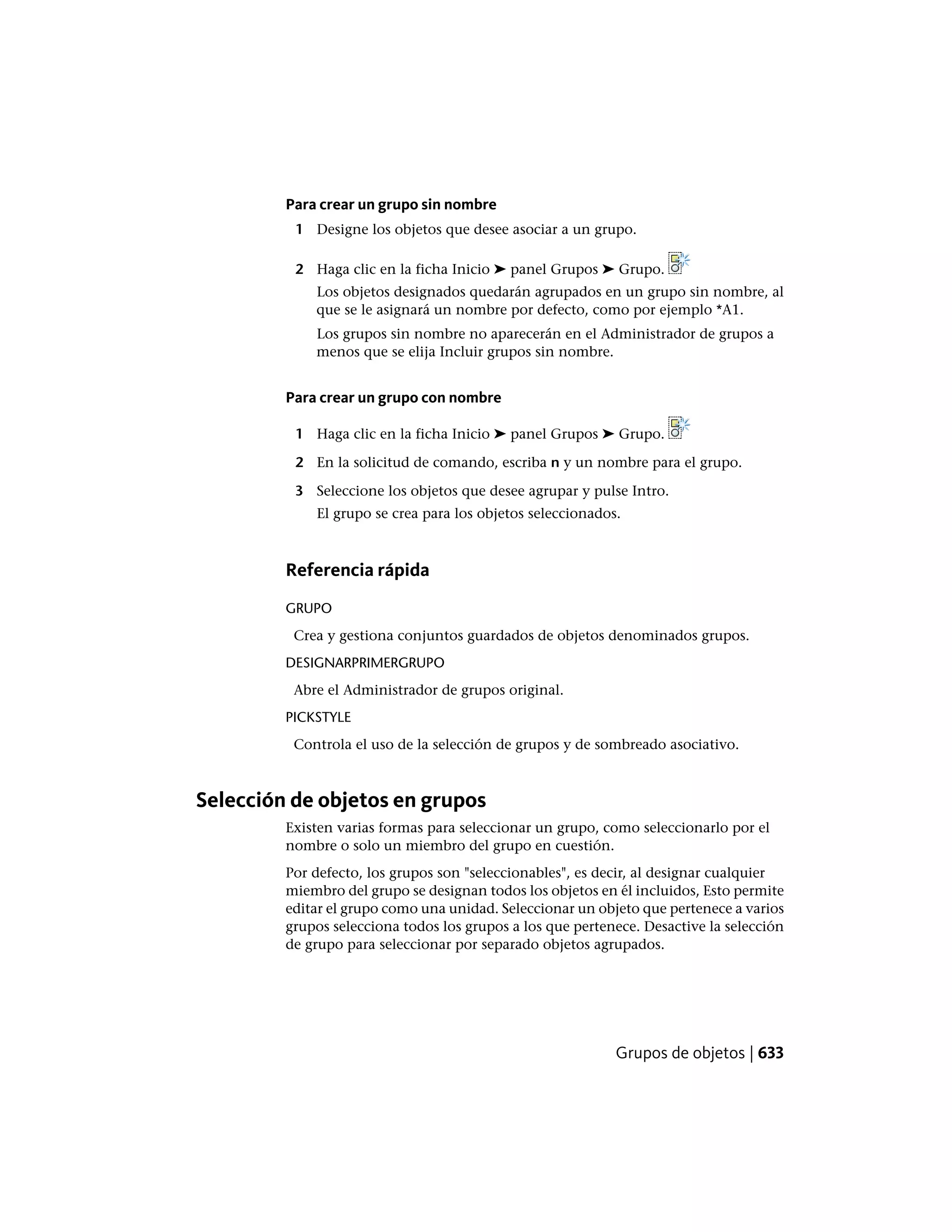 Para crear un grupo sin nombre
1 Designe los objetos que desee asociar a un grupo.
2 Haga clic en la ficha Inicio ➤ panel Grupos ➤ Grupo.
Los objetos designados quedarán agrupados en un grupo sin nombre, al
que se le asignará un nombre por defecto, como por ejemplo *A1.
Los grupos sin nombre no aparecerán en el Administrador de grupos a
menos que se elija Incluir grupos sin nombre.
Para crear un grupo con nombre
1 Haga clic en la ficha Inicio ➤ panel Grupos ➤ Grupo.
2 En la solicitud de comando, escriba n y un nombre para el grupo.
3 Seleccione los objetos que desee agrupar y pulse Intro.
El grupo se crea para los objetos seleccionados.
Referencia rápida
GRUPO
Crea y gestiona conjuntos guardados de objetos denominados grupos.
DESIGNARPRIMERGRUPO
Abre el Administrador de grupos original.
PICKSTYLE
Controla el uso de la selección de grupos y de sombreado asociativo.
Selección de objetos en grupos
Existen varias formas para seleccionar un grupo, como seleccionarlo por el
nombre o solo un miembro del grupo en cuestión.
Por defecto, los grupos son "seleccionables", es decir, al designar cualquier
miembro del grupo se designan todos los objetos en él incluidos, Esto permite
editar el grupo como una unidad. Seleccionar un objeto que pertenece a varios
grupos selecciona todos los grupos a los que pertenece. Desactive la selección
de grupo para seleccionar por separado objetos agrupados.
Grupos de objetos | 633
 
