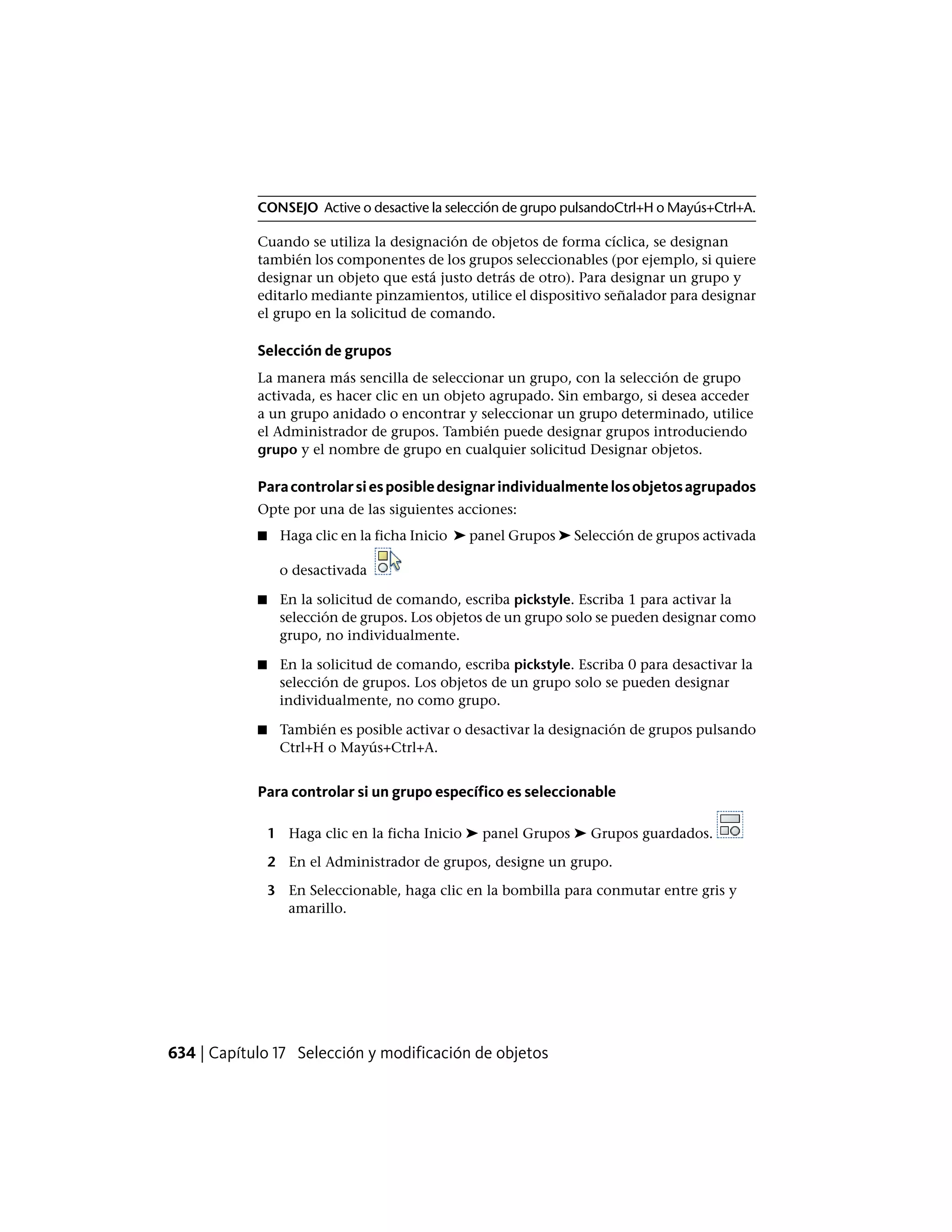 CONSEJO Active o desactive la selección de grupo pulsandoCtrl+H o Mayús+Ctrl+A.
Cuando se utiliza la designación de objetos de forma cíclica, se designan
también los componentes de los grupos seleccionables (por ejemplo, si quiere
designar un objeto que está justo detrás de otro). Para designar un grupo y
editarlo mediante pinzamientos, utilice el dispositivo señalador para designar
el grupo en la solicitud de comando.
Selección de grupos
La manera más sencilla de seleccionar un grupo, con la selección de grupo
activada, es hacer clic en un objeto agrupado. Sin embargo, si desea acceder
a un grupo anidado o encontrar y seleccionar un grupo determinado, utilice
el Administrador de grupos. También puede designar grupos introduciendo
grupo y el nombre de grupo en cualquier solicitud Designar objetos.
Paracontrolarsiesposibledesignarindividualmentelosobjetosagrupados
Opte por una de las siguientes acciones:
■ Haga clic en la ficha Inicio ➤ panel Grupos ➤ Selección de grupos activada
o desactivada
■ En la solicitud de comando, escriba pickstyle. Escriba 1 para activar la
selección de grupos. Los objetos de un grupo solo se pueden designar como
grupo, no individualmente.
■ En la solicitud de comando, escriba pickstyle. Escriba 0 para desactivar la
selección de grupos. Los objetos de un grupo solo se pueden designar
individualmente, no como grupo.
■ También es posible activar o desactivar la designación de grupos pulsando
Ctrl+H o Mayús+Ctrl+A.
Para controlar si un grupo específico es seleccionable
1 Haga clic en la ficha Inicio ➤ panel Grupos ➤ Grupos guardados.
2 En el Administrador de grupos, designe un grupo.
3 En Seleccionable, haga clic en la bombilla para conmutar entre gris y
amarillo.
634 | Capítulo 17 Selección y modificación de objetos
 