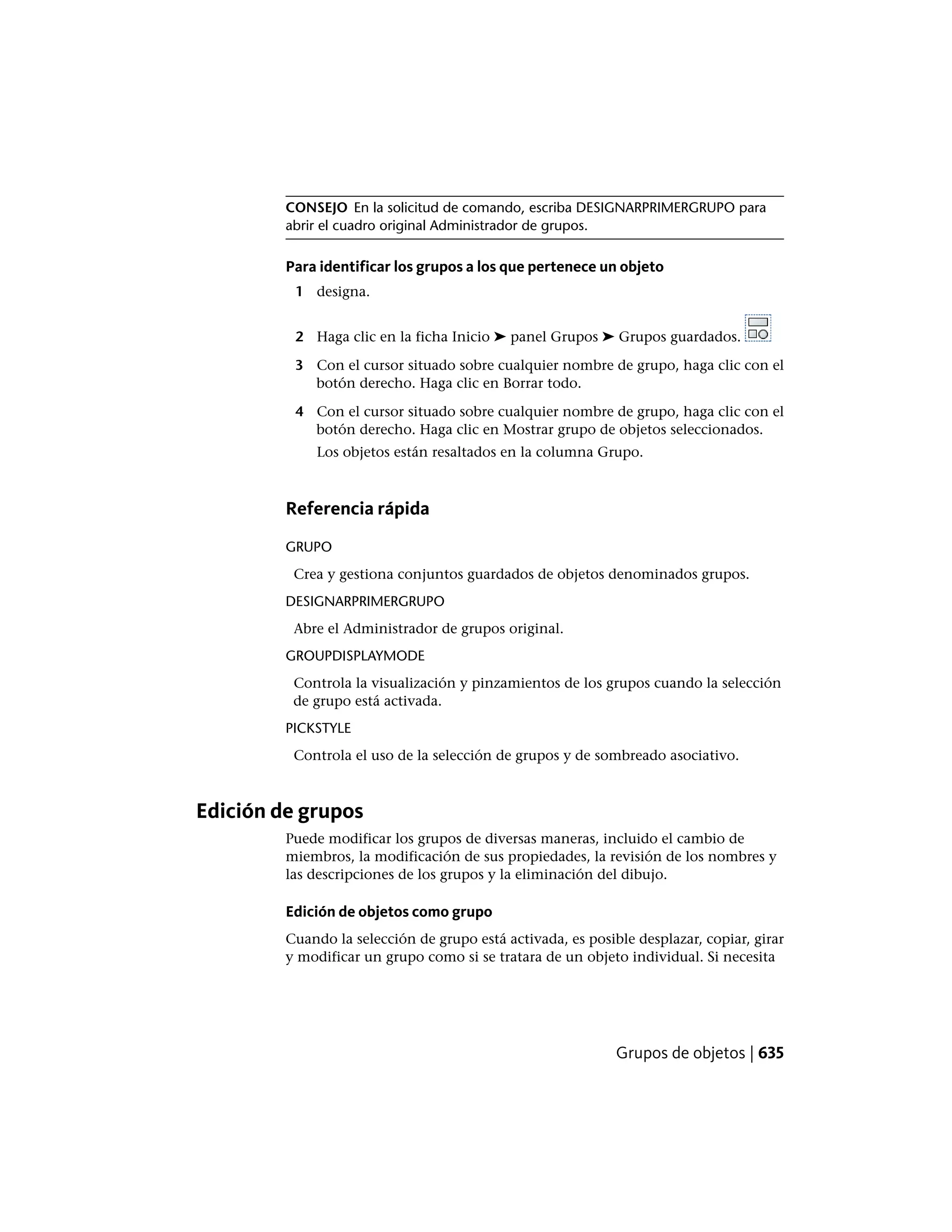 CONSEJO En la solicitud de comando, escriba DESIGNARPRIMERGRUPO para
abrir el cuadro original Administrador de grupos.
Para identificar los grupos a los que pertenece un objeto
1 designa.
2 Haga clic en la ficha Inicio ➤ panel Grupos ➤ Grupos guardados.
3 Con el cursor situado sobre cualquier nombre de grupo, haga clic con el
botón derecho. Haga clic en Borrar todo.
4 Con el cursor situado sobre cualquier nombre de grupo, haga clic con el
botón derecho. Haga clic en Mostrar grupo de objetos seleccionados.
Los objetos están resaltados en la columna Grupo.
Referencia rápida
GRUPO
Crea y gestiona conjuntos guardados de objetos denominados grupos.
DESIGNARPRIMERGRUPO
Abre el Administrador de grupos original.
GROUPDISPLAYMODE
Controla la visualización y pinzamientos de los grupos cuando la selección
de grupo está activada.
PICKSTYLE
Controla el uso de la selección de grupos y de sombreado asociativo.
Edición de grupos
Puede modificar los grupos de diversas maneras, incluido el cambio de
miembros, la modificación de sus propiedades, la revisión de los nombres y
las descripciones de los grupos y la eliminación del dibujo.
Edición de objetos como grupo
Cuando la selección de grupo está activada, es posible desplazar, copiar, girar
y modificar un grupo como si se tratara de un objeto individual. Si necesita
Grupos de objetos | 635
 