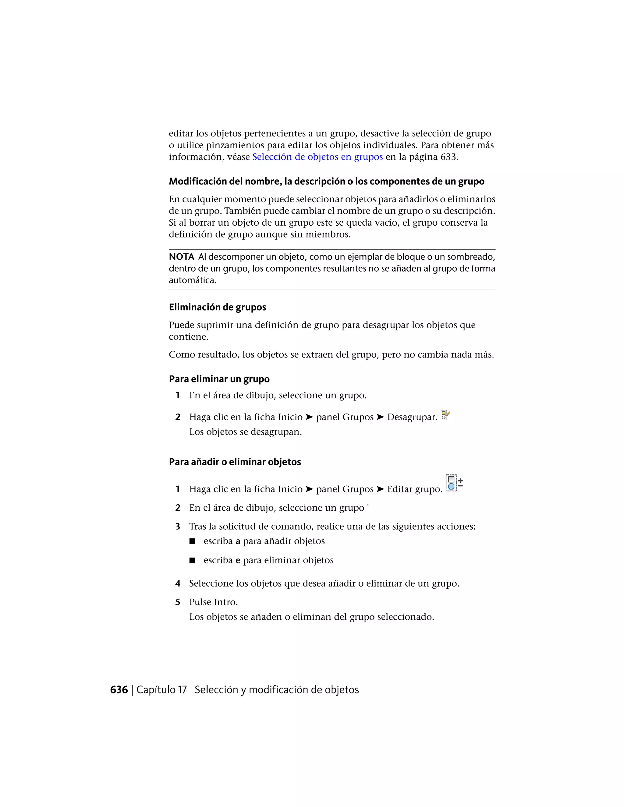 editar los objetos pertenecientes a un grupo, desactive la selección de grupo
o utilice pinzamientos para editar los objetos individuales. Para obtener más
información, véase Selección de objetos en grupos en la página 633.
Modificación del nombre, la descripción o los componentes de un grupo
En cualquier momento puede seleccionar objetos para añadirlos o eliminarlos
de un grupo. También puede cambiar el nombre de un grupo o su descripción.
Si al borrar un objeto de un grupo este se queda vacío, el grupo conserva la
definición de grupo aunque sin miembros.
NOTA Al descomponer un objeto, como un ejemplar de bloque o un sombreado,
dentro de un grupo, los componentes resultantes no se añaden al grupo de forma
automática.
Eliminación de grupos
Puede suprimir una definición de grupo para desagrupar los objetos que
contiene.
Como resultado, los objetos se extraen del grupo, pero no cambia nada más.
Para eliminar un grupo
1 En el área de dibujo, seleccione un grupo.
2 Haga clic en la ficha Inicio ➤ panel Grupos ➤ Desagrupar.
Los objetos se desagrupan.
Para añadir o eliminar objetos
1 Haga clic en la ficha Inicio ➤ panel Grupos ➤ Editar grupo.
2 En el área de dibujo, seleccione un grupo '
3 Tras la solicitud de comando, realice una de las siguientes acciones:
■ escriba a para añadir objetos
■ escriba e para eliminar objetos
4 Seleccione los objetos que desea añadir o eliminar de un grupo.
5 Pulse Intro.
Los objetos se añaden o eliminan del grupo seleccionado.
636 | Capítulo 17 Selección y modificación de objetos
 