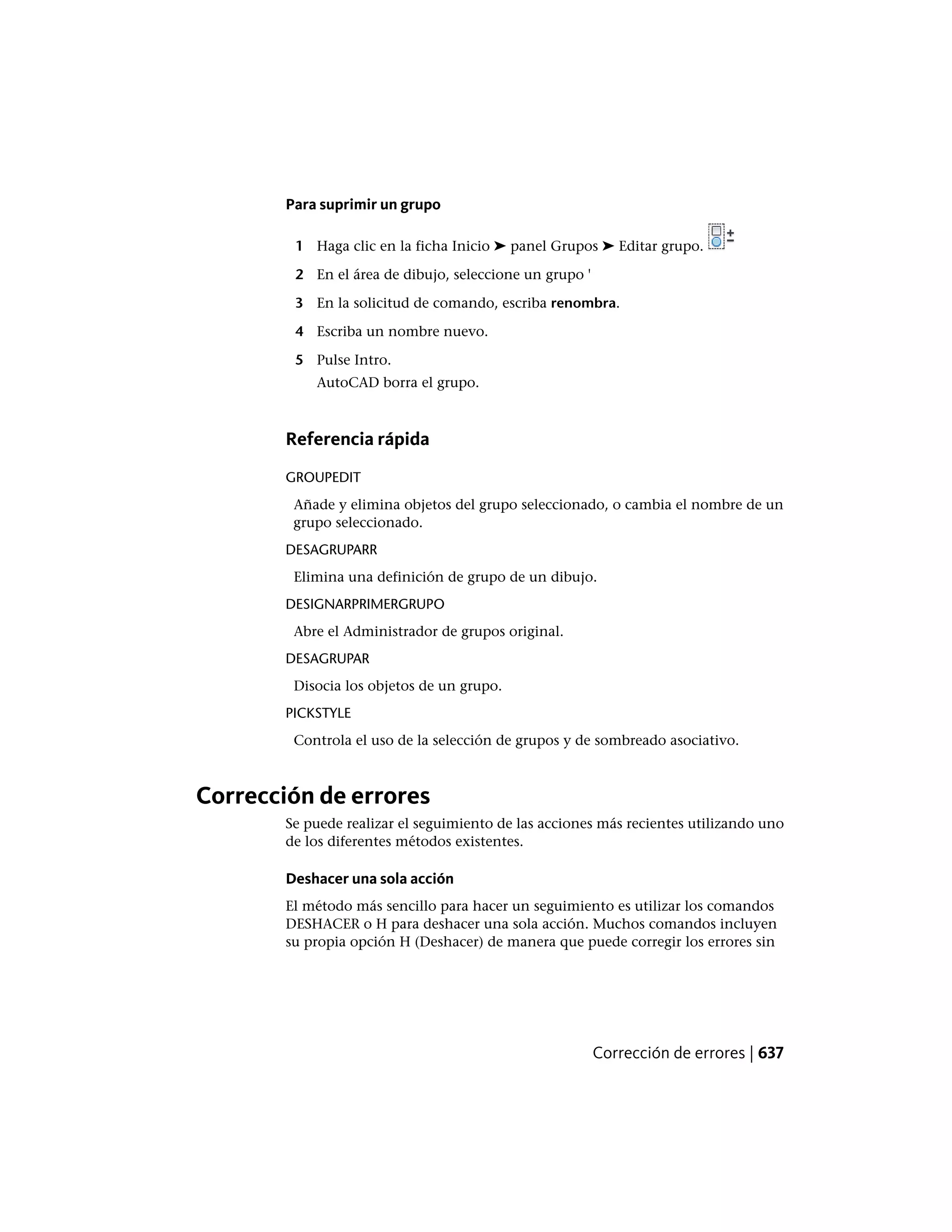 Para suprimir un grupo
1 Haga clic en la ficha Inicio ➤ panel Grupos ➤ Editar grupo.
2 En el área de dibujo, seleccione un grupo '
3 En la solicitud de comando, escriba renombra.
4 Escriba un nombre nuevo.
5 Pulse Intro.
AutoCAD borra el grupo.
Referencia rápida
GROUPEDIT
Añade y elimina objetos del grupo seleccionado, o cambia el nombre de un
grupo seleccionado.
DESAGRUPARR
Elimina una definición de grupo de un dibujo.
DESIGNARPRIMERGRUPO
Abre el Administrador de grupos original.
DESAGRUPAR
Disocia los objetos de un grupo.
PICKSTYLE
Controla el uso de la selección de grupos y de sombreado asociativo.
Corrección de errores
Se puede realizar el seguimiento de las acciones más recientes utilizando uno
de los diferentes métodos existentes.
Deshacer una sola acción
El método más sencillo para hacer un seguimiento es utilizar los comandos
DESHACER o H para deshacer una sola acción. Muchos comandos incluyen
su propia opción H (Deshacer) de manera que puede corregir los errores sin
Corrección de errores | 637
 