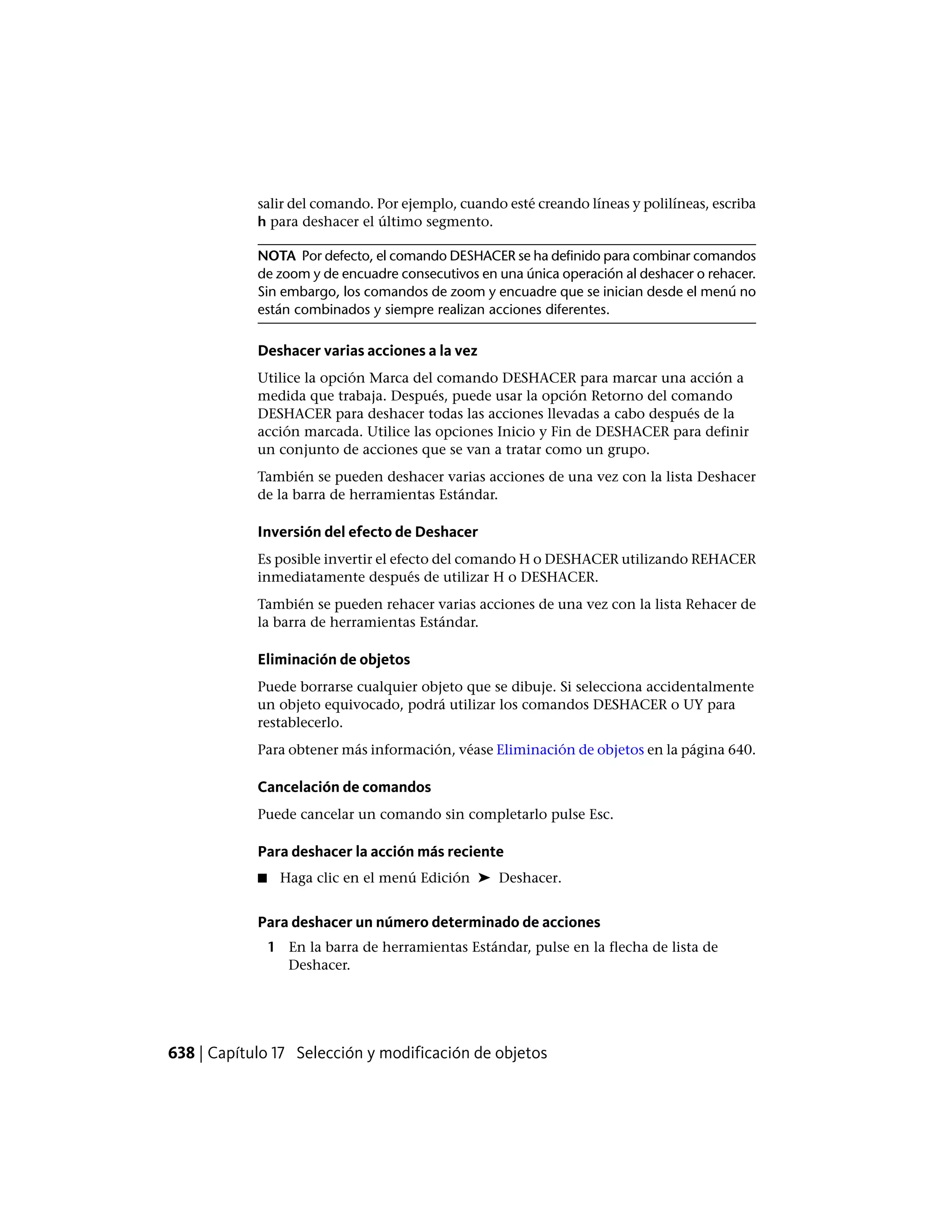 salir del comando. Por ejemplo, cuando esté creando líneas y polilíneas, escriba
h para deshacer el último segmento.
NOTA Por defecto, el comando DESHACER se ha definido para combinar comandos
de zoom y de encuadre consecutivos en una única operación al deshacer o rehacer.
Sin embargo, los comandos de zoom y encuadre que se inician desde el menú no
están combinados y siempre realizan acciones diferentes.
Deshacer varias acciones a la vez
Utilice la opción Marca del comando DESHACER para marcar una acción a
medida que trabaja. Después, puede usar la opción Retorno del comando
DESHACER para deshacer todas las acciones llevadas a cabo después de la
acción marcada. Utilice las opciones Inicio y Fin de DESHACER para definir
un conjunto de acciones que se van a tratar como un grupo.
También se pueden deshacer varias acciones de una vez con la lista Deshacer
de la barra de herramientas Estándar.
Inversión del efecto de Deshacer
Es posible invertir el efecto del comando H o DESHACER utilizando REHACER
inmediatamente después de utilizar H o DESHACER.
También se pueden rehacer varias acciones de una vez con la lista Rehacer de
la barra de herramientas Estándar.
Eliminación de objetos
Puede borrarse cualquier objeto que se dibuje. Si selecciona accidentalmente
un objeto equivocado, podrá utilizar los comandos DESHACER o UY para
restablecerlo.
Para obtener más información, véase Eliminación de objetos en la página 640.
Cancelación de comandos
Puede cancelar un comando sin completarlo pulse Esc.
Para deshacer la acción más reciente
■ Haga clic en el menú Edición ➤ Deshacer.
Para deshacer un número determinado de acciones
1 En la barra de herramientas Estándar, pulse en la flecha de lista de
Deshacer.
638 | Capítulo 17 Selección y modificación de objetos
 
