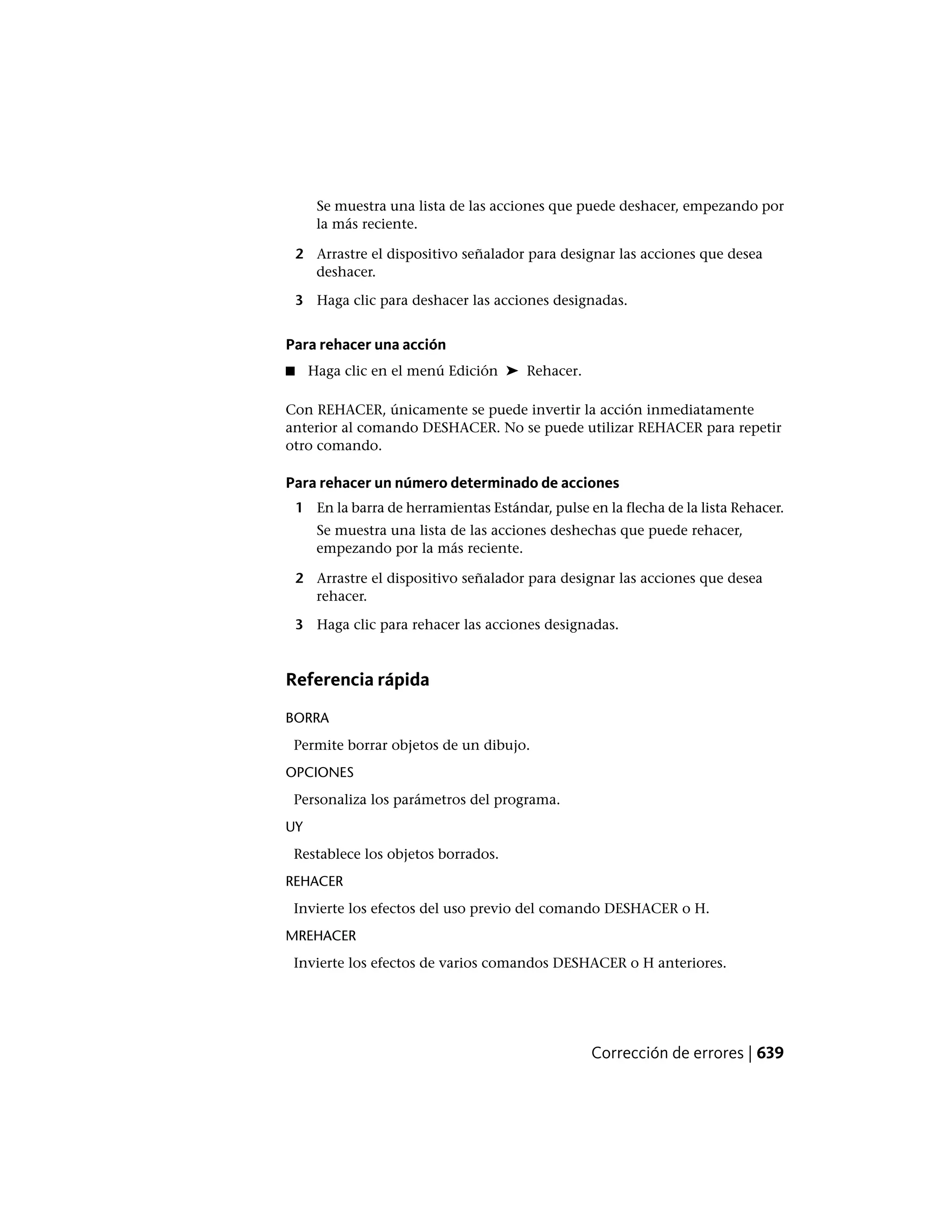 Se muestra una lista de las acciones que puede deshacer, empezando por
la más reciente.
2 Arrastre el dispositivo señalador para designar las acciones que desea
deshacer.
3 Haga clic para deshacer las acciones designadas.
Para rehacer una acción
■ Haga clic en el menú Edición ➤ Rehacer.
Con REHACER, únicamente se puede invertir la acción inmediatamente
anterior al comando DESHACER. No se puede utilizar REHACER para repetir
otro comando.
Para rehacer un número determinado de acciones
1 En la barra de herramientas Estándar, pulse en la flecha de la lista Rehacer.
Se muestra una lista de las acciones deshechas que puede rehacer,
empezando por la más reciente.
2 Arrastre el dispositivo señalador para designar las acciones que desea
rehacer.
3 Haga clic para rehacer las acciones designadas.
Referencia rápida
BORRA
Permite borrar objetos de un dibujo.
OPCIONES
Personaliza los parámetros del programa.
UY
Restablece los objetos borrados.
REHACER
Invierte los efectos del uso previo del comando DESHACER o H.
MREHACER
Invierte los efectos de varios comandos DESHACER o H anteriores.
Corrección de errores | 639
 