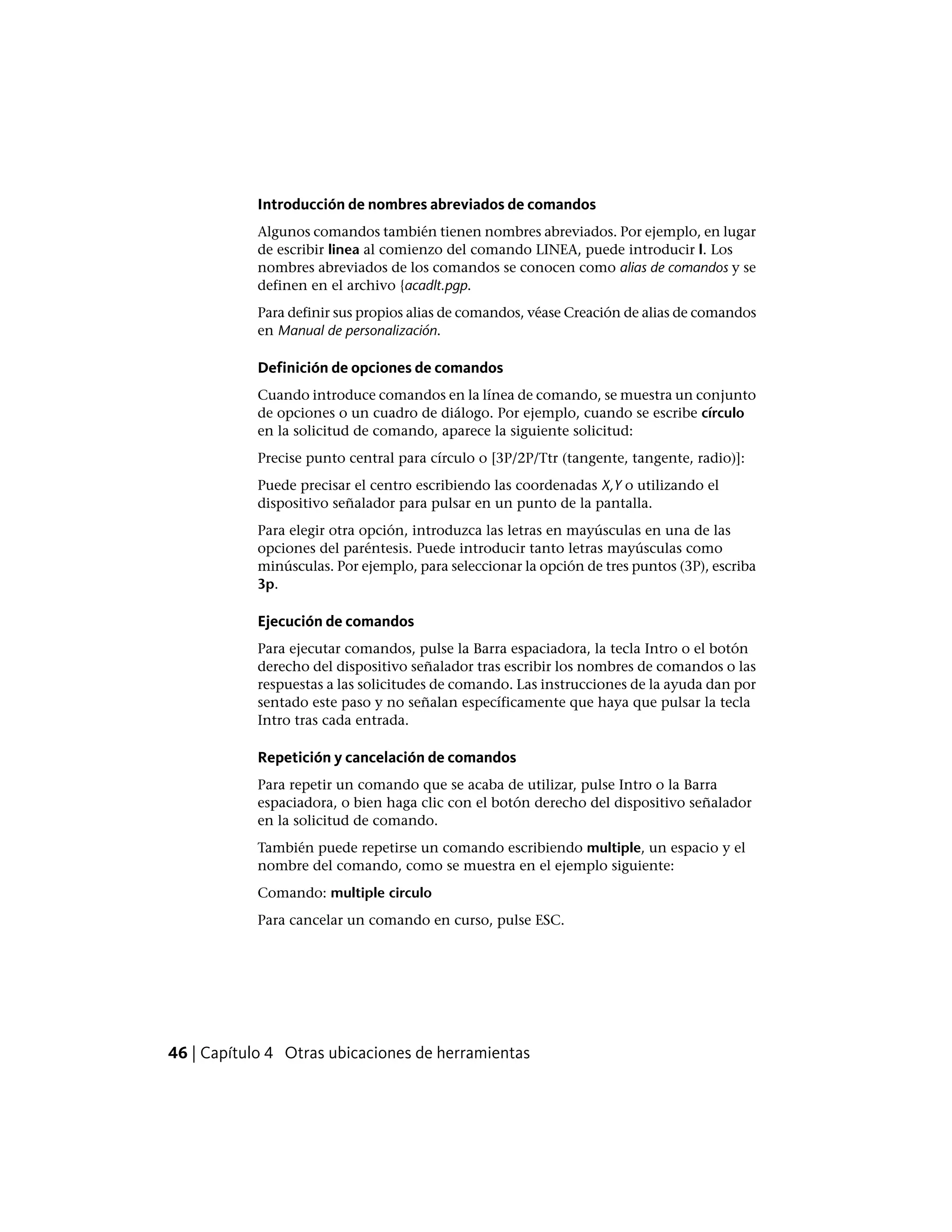 Introducción de nombres abreviados de comandos
Algunos comandos también tienen nombres abreviados. Por ejemplo, en lugar
de escribir linea al comienzo del comando LINEA, puede introducir l. Los
nombres abreviados de los comandos se conocen como alias de comandos y se
definen en el archivo {acadlt.pgp.
Para definir sus propios alias de comandos, véase Creación de alias de comandos
en Manual de personalización.
Definición de opciones de comandos
Cuando introduce comandos en la línea de comando, se muestra un conjunto
de opciones o un cuadro de diálogo. Por ejemplo, cuando se escribe círculo
en la solicitud de comando, aparece la siguiente solicitud:
Precise punto central para círculo o [3P/2P/Ttr (tangente, tangente, radio)]:
Puede precisar el centro escribiendo las coordenadas X,Y o utilizando el
dispositivo señalador para pulsar en un punto de la pantalla.
Para elegir otra opción, introduzca las letras en mayúsculas en una de las
opciones del paréntesis. Puede introducir tanto letras mayúsculas como
minúsculas. Por ejemplo, para seleccionar la opción de tres puntos (3P), escriba
3p.
Ejecución de comandos
Para ejecutar comandos, pulse la Barra espaciadora, la tecla Intro o el botón
derecho del dispositivo señalador tras escribir los nombres de comandos o las
respuestas a las solicitudes de comando. Las instrucciones de la ayuda dan por
sentado este paso y no señalan específicamente que haya que pulsar la tecla
Intro tras cada entrada.
Repetición y cancelación de comandos
Para repetir un comando que se acaba de utilizar, pulse Intro o la Barra
espaciadora, o bien haga clic con el botón derecho del dispositivo señalador
en la solicitud de comando.
También puede repetirse un comando escribiendo multiple, un espacio y el
nombre del comando, como se muestra en el ejemplo siguiente:
Comando: multiple circulo
Para cancelar un comando en curso, pulse ESC.
46 | Capítulo 4 Otras ubicaciones de herramientas
 