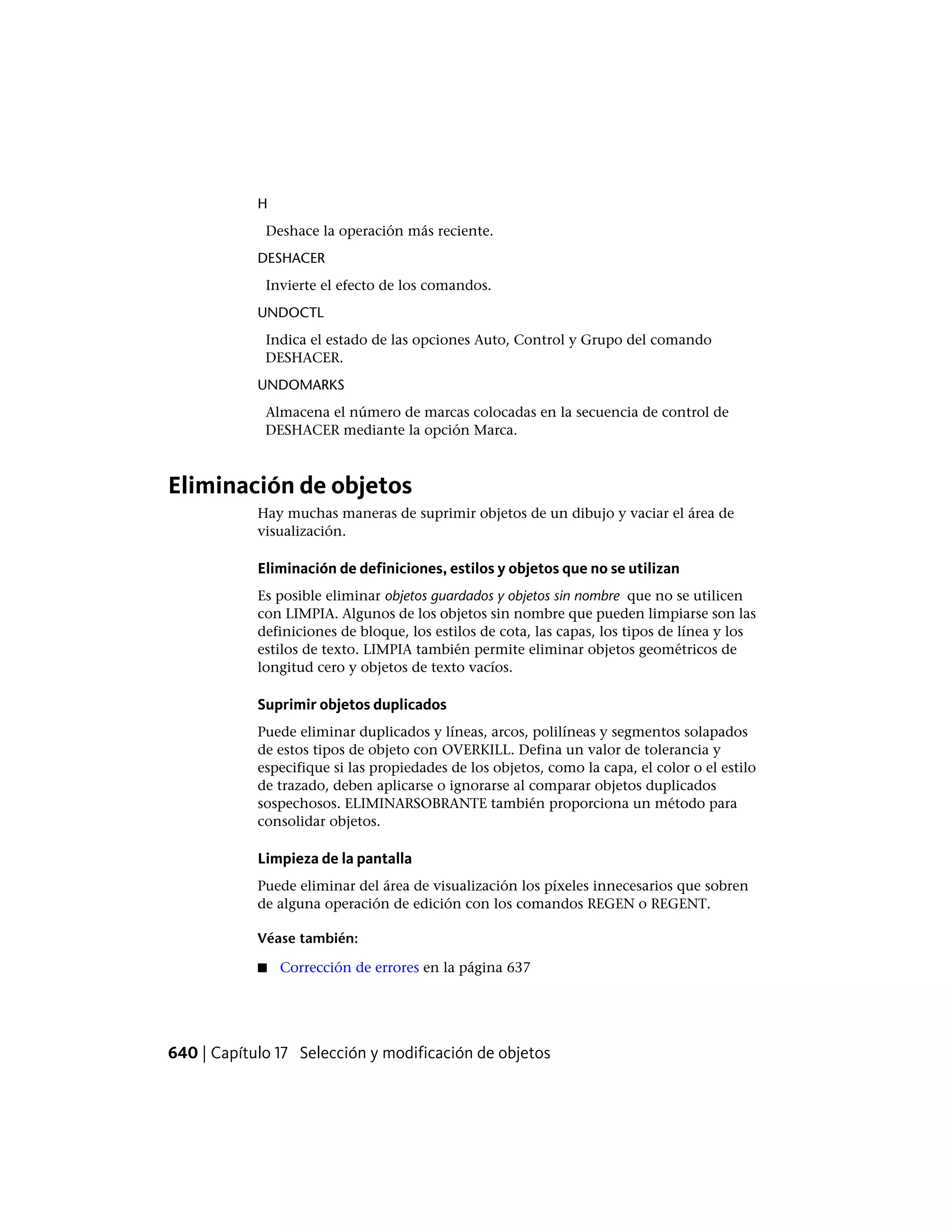 H
Deshace la operación más reciente.
DESHACER
Invierte el efecto de los comandos.
UNDOCTL
Indica el estado de las opciones Auto, Control y Grupo del comando
DESHACER.
UNDOMARKS
Almacena el número de marcas colocadas en la secuencia de control de
DESHACER mediante la opción Marca.
Eliminación de objetos
Hay muchas maneras de suprimir objetos de un dibujo y vaciar el área de
visualización.
Eliminación de definiciones, estilos y objetos que no se utilizan
Es posible eliminar objetos guardados y objetos sin nombre que no se utilicen
con LIMPIA. Algunos de los objetos sin nombre que pueden limpiarse son las
definiciones de bloque, los estilos de cota, las capas, los tipos de línea y los
estilos de texto. LIMPIA también permite eliminar objetos geométricos de
longitud cero y objetos de texto vacíos.
Suprimir objetos duplicados
Puede eliminar duplicados y líneas, arcos, polilíneas y segmentos solapados
de estos tipos de objeto con OVERKILL. Defina un valor de tolerancia y
especifique si las propiedades de los objetos, como la capa, el color o el estilo
de trazado, deben aplicarse o ignorarse al comparar objetos duplicados
sospechosos. ELIMINARSOBRANTE también proporciona un método para
consolidar objetos.
Limpieza de la pantalla
Puede eliminar del área de visualización los píxeles innecesarios que sobren
de alguna operación de edición con los comandos REGEN o REGENT.
Véase también:
■ Corrección de errores en la página 637
640 | Capítulo 17 Selección y modificación de objetos
 