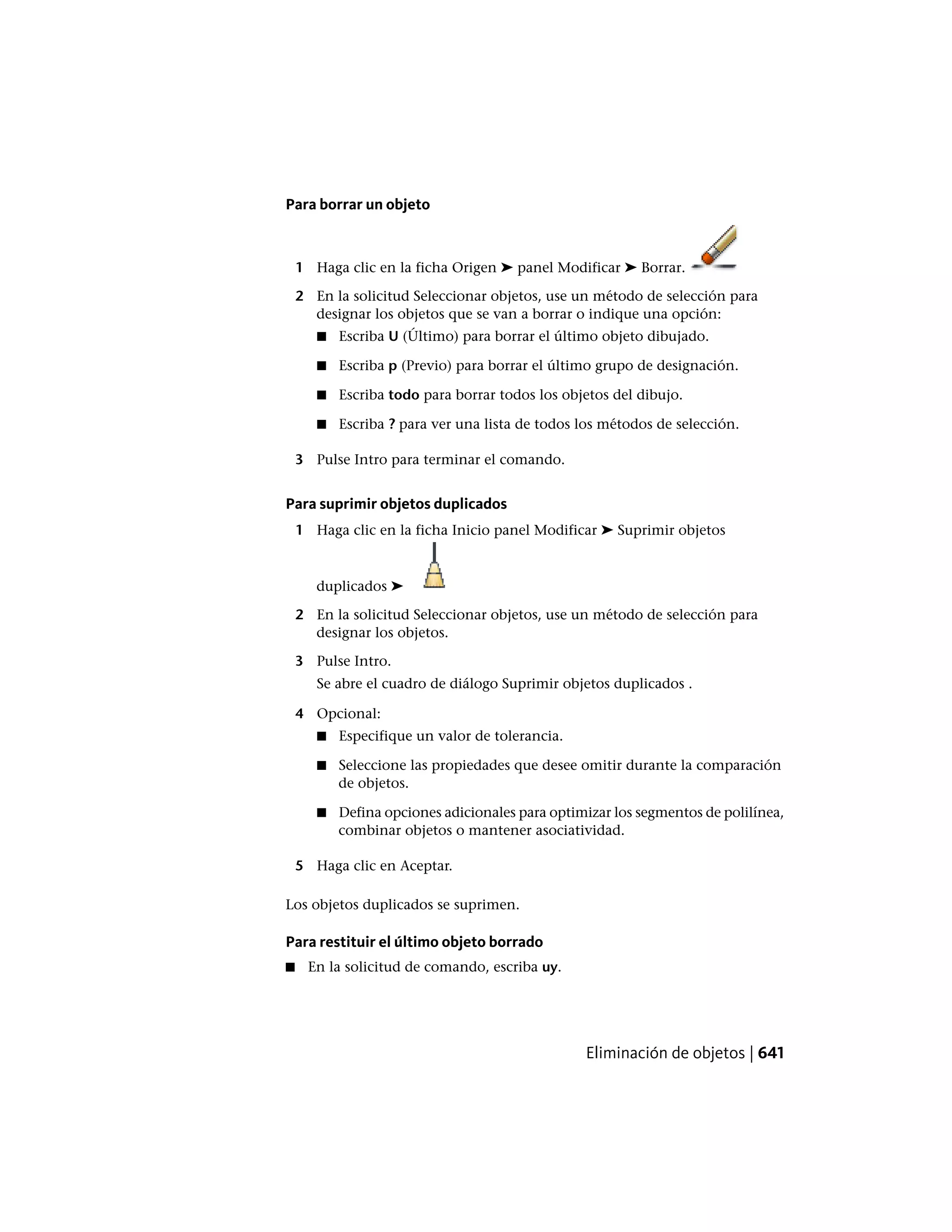 Para borrar un objeto
1 Haga clic en la ficha Origen ➤ panel Modificar ➤ Borrar.
2 En la solicitud Seleccionar objetos, use un método de selección para
designar los objetos que se van a borrar o indique una opción:
■ Escriba U (Último) para borrar el último objeto dibujado.
■ Escriba p (Previo) para borrar el último grupo de designación.
■ Escriba todo para borrar todos los objetos del dibujo.
■ Escriba ? para ver una lista de todos los métodos de selección.
3 Pulse Intro para terminar el comando.
Para suprimir objetos duplicados
1 Haga clic en la ficha Inicio panel Modificar ➤ Suprimir objetos
duplicados ➤
2 En la solicitud Seleccionar objetos, use un método de selección para
designar los objetos.
3 Pulse Intro.
Se abre el cuadro de diálogo Suprimir objetos duplicados .
4 Opcional:
■ Especifique un valor de tolerancia.
■ Seleccione las propiedades que desee omitir durante la comparación
de objetos.
■ Defina opciones adicionales para optimizar los segmentos de polilínea,
combinar objetos o mantener asociatividad.
5 Haga clic en Aceptar.
Los objetos duplicados se suprimen.
Para restituir el último objeto borrado
■ En la solicitud de comando, escriba uy.
Eliminación de objetos | 641
 
