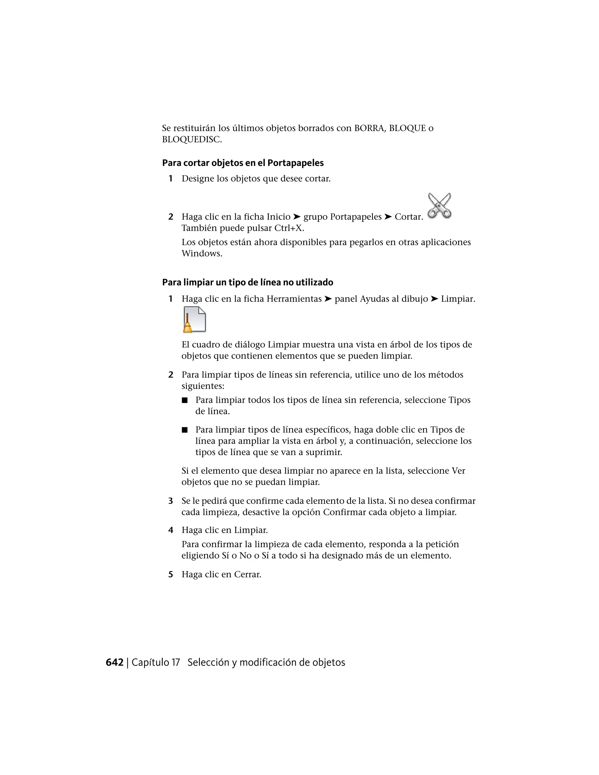 Se restituirán los últimos objetos borrados con BORRA, BLOQUE o
BLOQUEDISC.
Para cortar objetos en el Portapapeles
1 Designe los objetos que desee cortar.
2 Haga clic en la ficha Inicio ➤ grupo Portapapeles ➤ Cortar.
También puede pulsar Ctrl+X.
Los objetos están ahora disponibles para pegarlos en otras aplicaciones
Windows.
Para limpiar un tipo de línea no utilizado
1 Haga clic en la ficha Herramientas ➤ panel Ayudas al dibujo ➤ Limpiar.
El cuadro de diálogo Limpiar muestra una vista en árbol de los tipos de
objetos que contienen elementos que se pueden limpiar.
2 Para limpiar tipos de líneas sin referencia, utilice uno de los métodos
siguientes:
■ Para limpiar todos los tipos de línea sin referencia, seleccione Tipos
de línea.
■ Para limpiar tipos de línea específicos, haga doble clic en Tipos de
línea para ampliar la vista en árbol y, a continuación, seleccione los
tipos de línea que se van a suprimir.
Si el elemento que desea limpiar no aparece en la lista, seleccione Ver
objetos que no se puedan limpiar.
3 Se le pedirá que confirme cada elemento de la lista. Si no desea confirmar
cada limpieza, desactive la opción Confirmar cada objeto a limpiar.
4 Haga clic en Limpiar.
Para confirmar la limpieza de cada elemento, responda a la petición
eligiendo Sí o No o Sí a todo si ha designado más de un elemento.
5 Haga clic en Cerrar.
642 | Capítulo 17 Selección y modificación de objetos
 