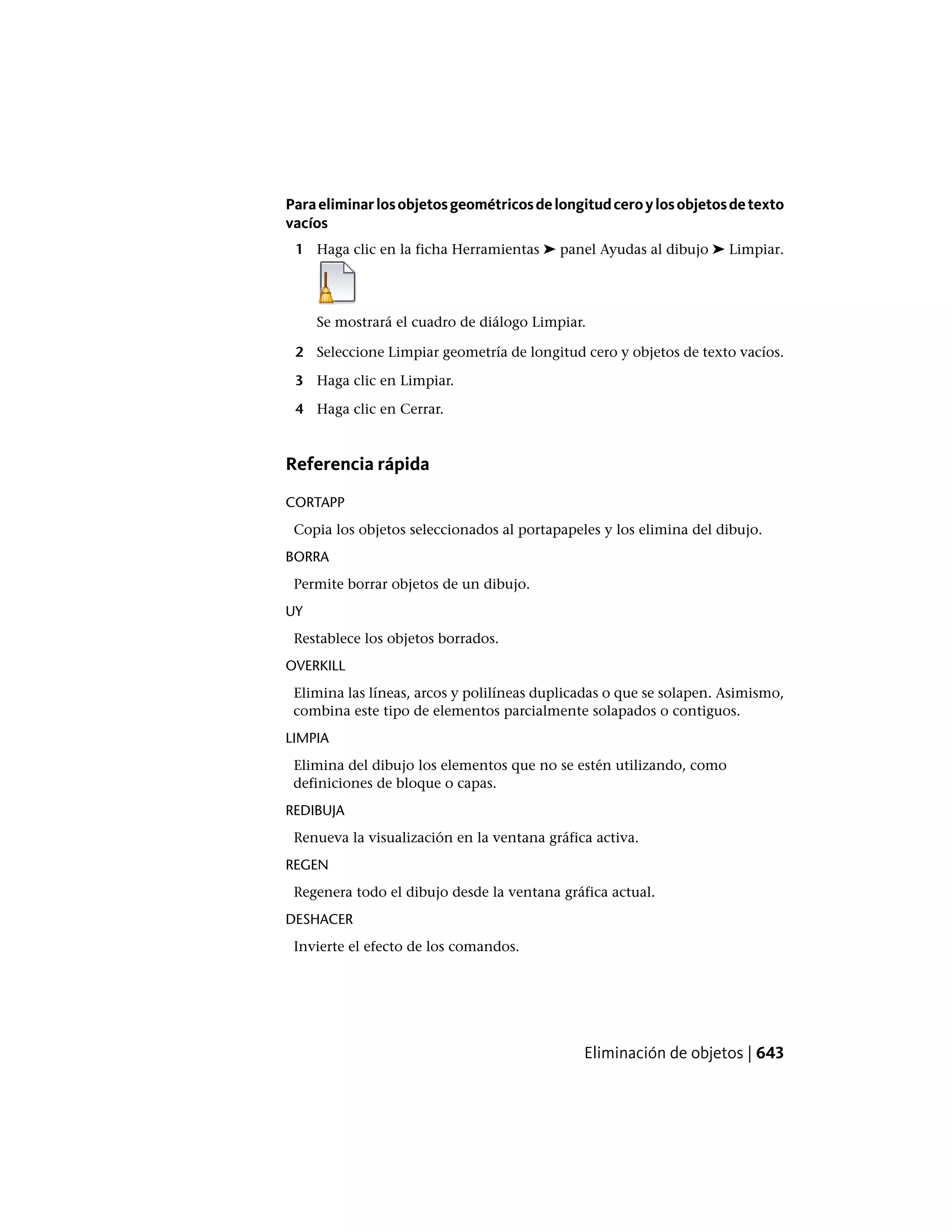 Paraeliminarlosobjetosgeométricosdelongitudceroylosobjetosdetexto
vacíos
1 Haga clic en la ficha Herramientas ➤ panel Ayudas al dibujo ➤ Limpiar.
Se mostrará el cuadro de diálogo Limpiar.
2 Seleccione Limpiar geometría de longitud cero y objetos de texto vacíos.
3 Haga clic en Limpiar.
4 Haga clic en Cerrar.
Referencia rápida
CORTAPP
Copia los objetos seleccionados al portapapeles y los elimina del dibujo.
BORRA
Permite borrar objetos de un dibujo.
UY
Restablece los objetos borrados.
OVERKILL
Elimina las líneas, arcos y polilíneas duplicadas o que se solapen. Asimismo,
combina este tipo de elementos parcialmente solapados o contiguos.
LIMPIA
Elimina del dibujo los elementos que no se estén utilizando, como
definiciones de bloque o capas.
REDIBUJA
Renueva la visualización en la ventana gráfica activa.
REGEN
Regenera todo el dibujo desde la ventana gráfica actual.
DESHACER
Invierte el efecto de los comandos.
Eliminación de objetos | 643
 