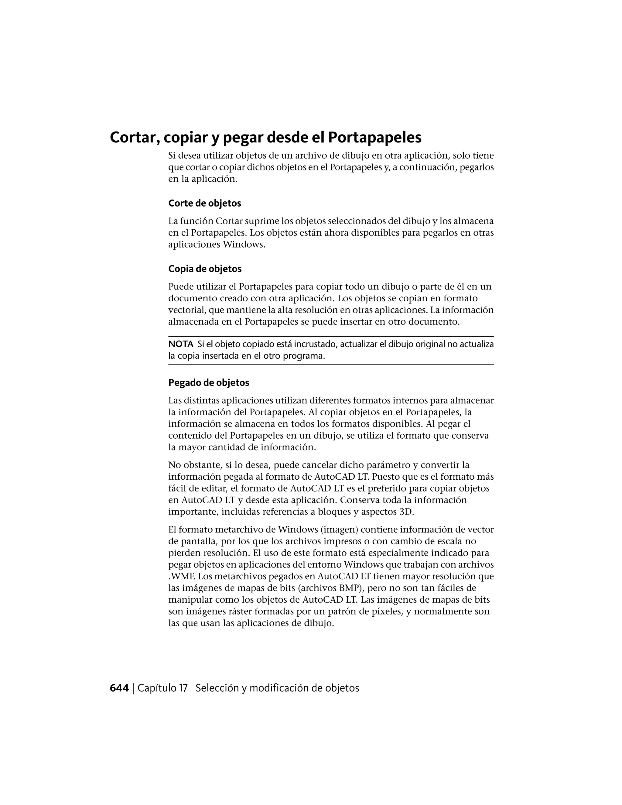 Cortar, copiar y pegar desde el Portapapeles
Si desea utilizar objetos de un archivo de dibujo en otra aplicación, solo tiene
que cortar o copiar dichos objetos en el Portapapeles y, a continuación, pegarlos
en la aplicación.
Corte de objetos
La función Cortar suprime los objetos seleccionados del dibujo y los almacena
en el Portapapeles. Los objetos están ahora disponibles para pegarlos en otras
aplicaciones Windows.
Copia de objetos
Puede utilizar el Portapapeles para copiar todo un dibujo o parte de él en un
documento creado con otra aplicación. Los objetos se copian en formato
vectorial, que mantiene la alta resolución en otras aplicaciones. La información
almacenada en el Portapapeles se puede insertar en otro documento.
NOTA Si el objeto copiado está incrustado, actualizar el dibujo original no actualiza
la copia insertada en el otro programa.
Pegado de objetos
Las distintas aplicaciones utilizan diferentes formatos internos para almacenar
la información del Portapapeles. Al copiar objetos en el Portapapeles, la
información se almacena en todos los formatos disponibles. Al pegar el
contenido del Portapapeles en un dibujo, se utiliza el formato que conserva
la mayor cantidad de información.
No obstante, si lo desea, puede cancelar dicho parámetro y convertir la
información pegada al formato de AutoCAD LT. Puesto que es el formato más
fácil de editar, el formato de AutoCAD LT es el preferido para copiar objetos
en AutoCAD LT y desde esta aplicación. Conserva toda la información
importante, incluidas referencias a bloques y aspectos 3D.
El formato metarchivo de Windows (imagen) contiene información de vector
de pantalla, por los que los archivos impresos o con cambio de escala no
pierden resolución. El uso de este formato está especialmente indicado para
pegar objetos en aplicaciones del entorno Windows que trabajan con archivos
.WMF. Los metarchivos pegados en AutoCAD LT tienen mayor resolución que
las imágenes de mapas de bits (archivos BMP), pero no son tan fáciles de
manipular como los objetos de AutoCAD LT. Las imágenes de mapas de bits
son imágenes ráster formadas por un patrón de píxeles, y normalmente son
las que usan las aplicaciones de dibujo.
644 | Capítulo 17 Selección y modificación de objetos
 