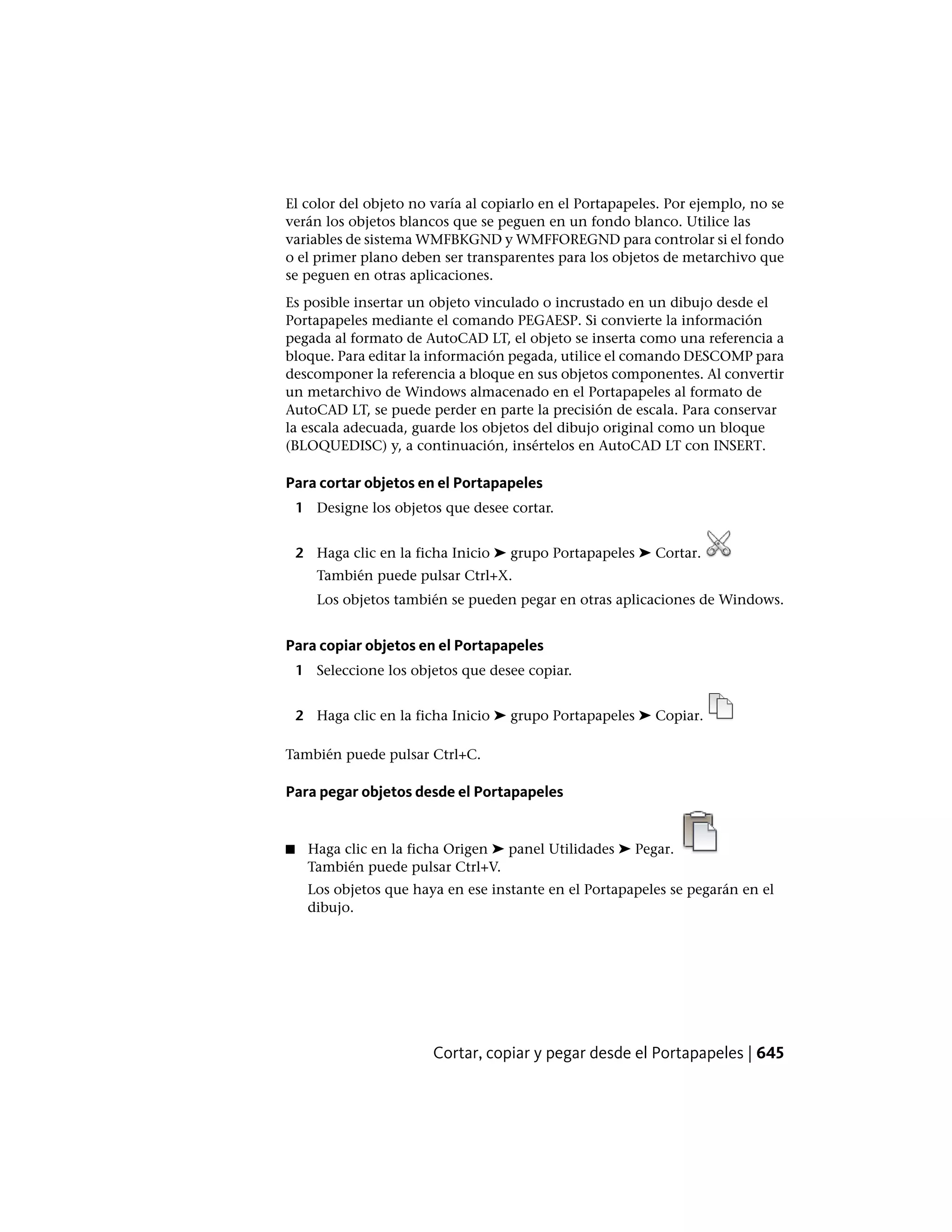 El color del objeto no varía al copiarlo en el Portapapeles. Por ejemplo, no se
verán los objetos blancos que se peguen en un fondo blanco. Utilice las
variables de sistema WMFBKGND y WMFFOREGND para controlar si el fondo
o el primer plano deben ser transparentes para los objetos de metarchivo que
se peguen en otras aplicaciones.
Es posible insertar un objeto vinculado o incrustado en un dibujo desde el
Portapapeles mediante el comando PEGAESP. Si convierte la información
pegada al formato de AutoCAD LT, el objeto se inserta como una referencia a
bloque. Para editar la información pegada, utilice el comando DESCOMP para
descomponer la referencia a bloque en sus objetos componentes. Al convertir
un metarchivo de Windows almacenado en el Portapapeles al formato de
AutoCAD LT, se puede perder en parte la precisión de escala. Para conservar
la escala adecuada, guarde los objetos del dibujo original como un bloque
(BLOQUEDISC) y, a continuación, insértelos en AutoCAD LT con INSERT.
Para cortar objetos en el Portapapeles
1 Designe los objetos que desee cortar.
2 Haga clic en la ficha Inicio ➤ grupo Portapapeles ➤ Cortar.
También puede pulsar Ctrl+X.
Los objetos también se pueden pegar en otras aplicaciones de Windows.
Para copiar objetos en el Portapapeles
1 Seleccione los objetos que desee copiar.
2 Haga clic en la ficha Inicio ➤ grupo Portapapeles ➤ Copiar.
También puede pulsar Ctrl+C.
Para pegar objetos desde el Portapapeles
■ Haga clic en la ficha Origen ➤ panel Utilidades ➤ Pegar.
También puede pulsar Ctrl+V.
Los objetos que haya en ese instante en el Portapapeles se pegarán en el
dibujo.
Cortar, copiar y pegar desde el Portapapeles | 645
 