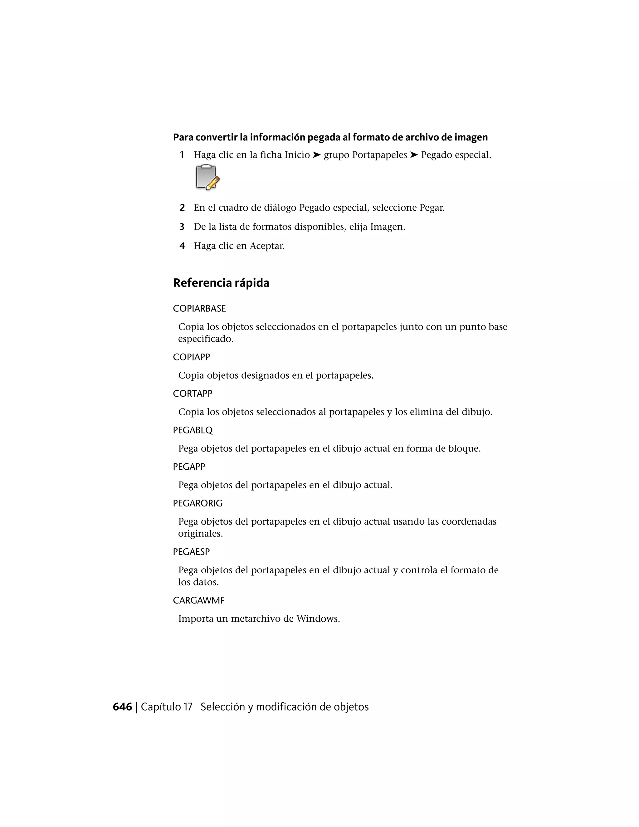 Para convertir la información pegada al formato de archivo de imagen
1 Haga clic en la ficha Inicio ➤ grupo Portapapeles ➤ Pegado especial.
2 En el cuadro de diálogo Pegado especial, seleccione Pegar.
3 De la lista de formatos disponibles, elija Imagen.
4 Haga clic en Aceptar.
Referencia rápida
COPIARBASE
Copia los objetos seleccionados en el portapapeles junto con un punto base
especificado.
COPIAPP
Copia objetos designados en el portapapeles.
CORTAPP
Copia los objetos seleccionados al portapapeles y los elimina del dibujo.
PEGABLQ
Pega objetos del portapapeles en el dibujo actual en forma de bloque.
PEGAPP
Pega objetos del portapapeles en el dibujo actual.
PEGARORIG
Pega objetos del portapapeles en el dibujo actual usando las coordenadas
originales.
PEGAESP
Pega objetos del portapapeles en el dibujo actual y controla el formato de
los datos.
CARGAWMF
Importa un metarchivo de Windows.
646 | Capítulo 17 Selección y modificación de objetos
 