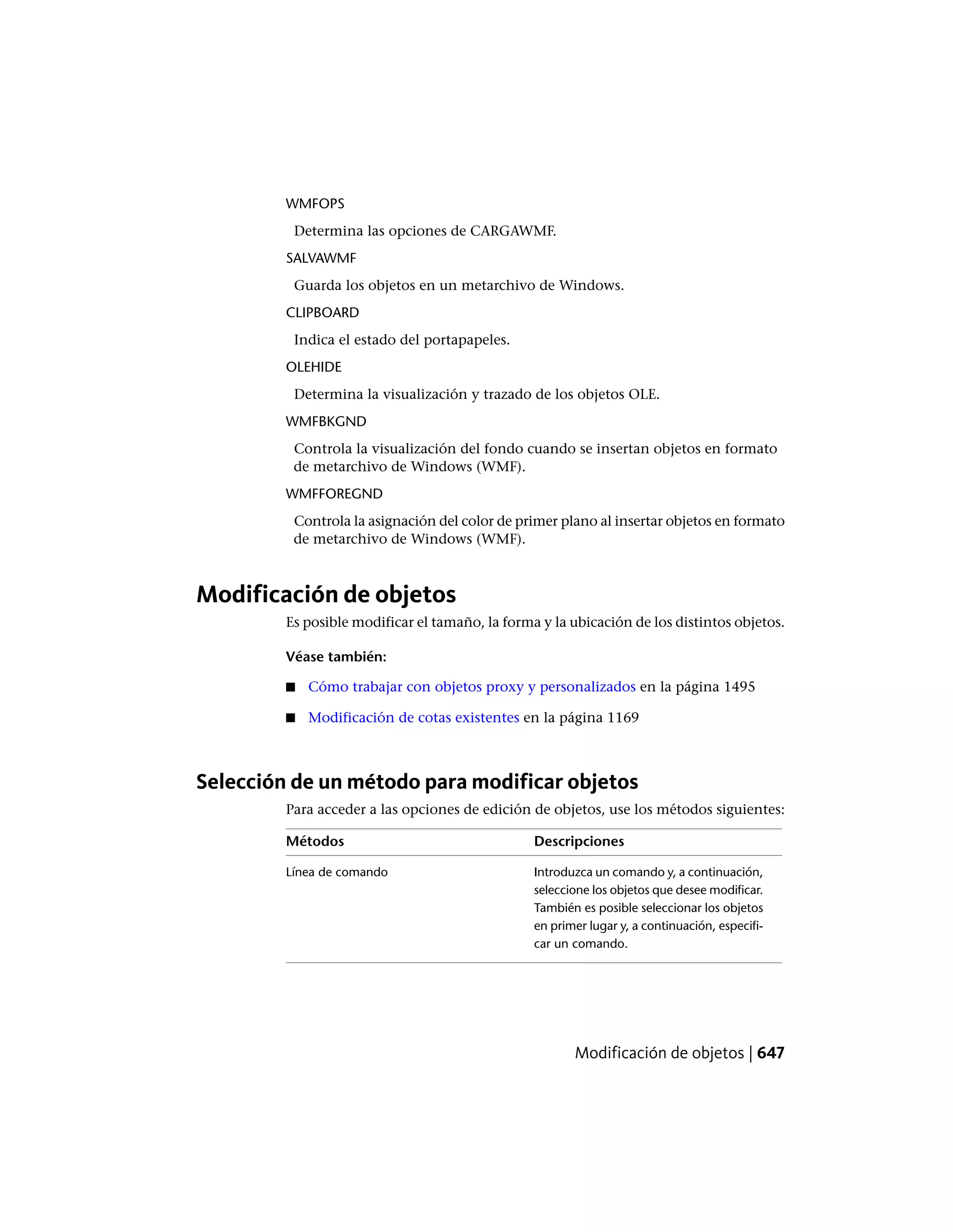 WMFOPS
Determina las opciones de CARGAWMF.
SALVAWMF
Guarda los objetos en un metarchivo de Windows.
CLIPBOARD
Indica el estado del portapapeles.
OLEHIDE
Determina la visualización y trazado de los objetos OLE.
WMFBKGND
Controla la visualización del fondo cuando se insertan objetos en formato
de metarchivo de Windows (WMF).
WMFFOREGND
Controla la asignación del color de primer plano al insertar objetos en formato
de metarchivo de Windows (WMF).
Modificación de objetos
Es posible modificar el tamaño, la forma y la ubicación de los distintos objetos.
Véase también:
■ Cómo trabajar con objetos proxy y personalizados en la página 1495
■ Modificación de cotas existentes en la página 1169
Selección de un método para modificar objetos
Para acceder a las opciones de edición de objetos, use los métodos siguientes:
DescripcionesMétodos
Introduzca un comando y, a continuación,
seleccione los objetos que desee modificar.
Línea de comando
También es posible seleccionar los objetos
en primer lugar y, a continuación, especifi-
car un comando.
Modificación de objetos | 647
 