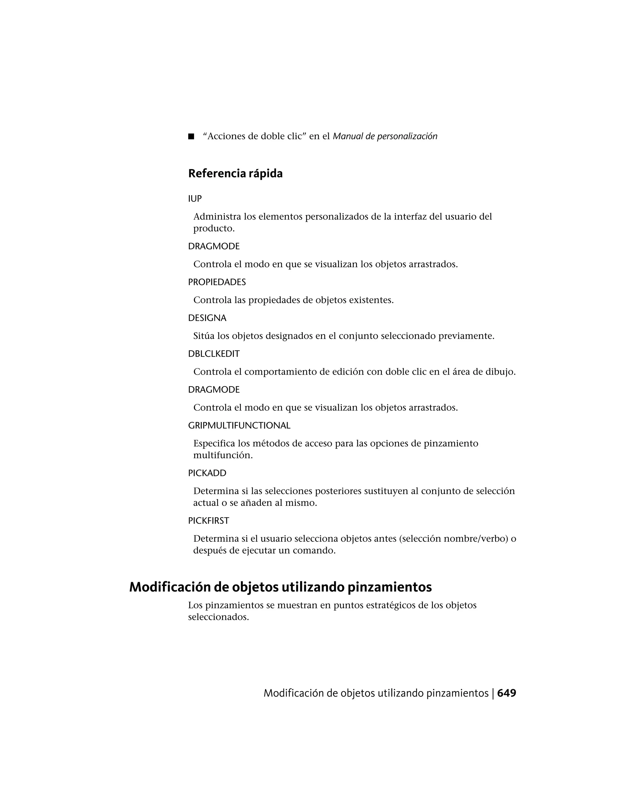 ■ “Acciones de doble clic” en el Manual de personalización
Referencia rápida
IUP
Administra los elementos personalizados de la interfaz del usuario del
producto.
DRAGMODE
Controla el modo en que se visualizan los objetos arrastrados.
PROPIEDADES
Controla las propiedades de objetos existentes.
DESIGNA
Sitúa los objetos designados en el conjunto seleccionado previamente.
DBLCLKEDIT
Controla el comportamiento de edición con doble clic en el área de dibujo.
DRAGMODE
Controla el modo en que se visualizan los objetos arrastrados.
GRIPMULTIFUNCTIONAL
Especifica los métodos de acceso para las opciones de pinzamiento
multifunción.
PICKADD
Determina si las selecciones posteriores sustituyen al conjunto de selección
actual o se añaden al mismo.
PICKFIRST
Determina si el usuario selecciona objetos antes (selección nombre/verbo) o
después de ejecutar un comando.
Modificación de objetos utilizando pinzamientos
Los pinzamientos se muestran en puntos estratégicos de los objetos
seleccionados.
Modificación de objetos utilizando pinzamientos | 649
 