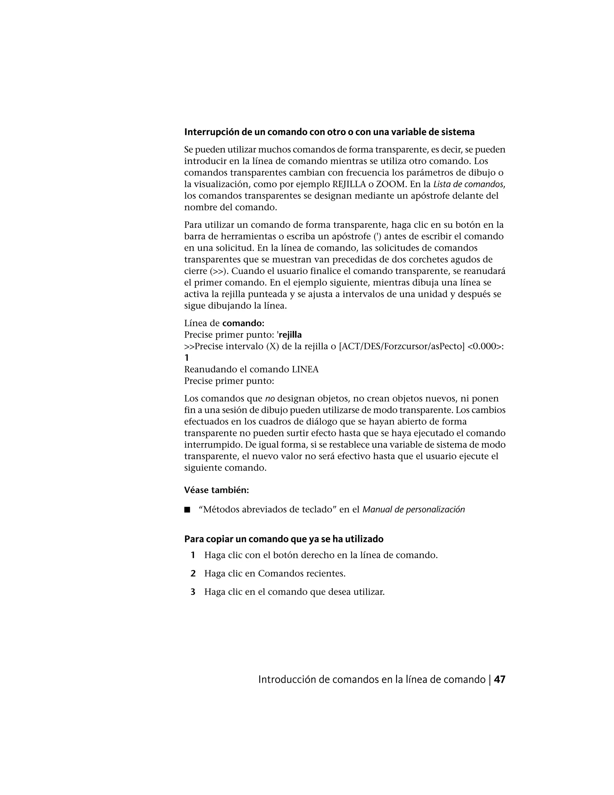 Interrupción de un comando con otro o con una variable de sistema
Se pueden utilizar muchos comandos de forma transparente, es decir, se pueden
introducir en la línea de comando mientras se utiliza otro comando. Los
comandos transparentes cambian con frecuencia los parámetros de dibujo o
la visualización, como por ejemplo REJILLA o ZOOM. En la Lista de comandos,
los comandos transparentes se designan mediante un apóstrofe delante del
nombre del comando.
Para utilizar un comando de forma transparente, haga clic en su botón en la
barra de herramientas o escriba un apóstrofe (') antes de escribir el comando
en una solicitud. En la línea de comando, las solicitudes de comandos
transparentes que se muestran van precedidas de dos corchetes agudos de
cierre (>>). Cuando el usuario finalice el comando transparente, se reanudará
el primer comando. En el ejemplo siguiente, mientras dibuja una línea se
activa la rejilla punteada y se ajusta a intervalos de una unidad y después se
sigue dibujando la línea.
Línea de comando:
Precise primer punto: 'rejilla
>>Precise intervalo (X) de la rejilla o [ACT/DES/Forzcursor/asPecto] <0.000>:
1
Reanudando el comando LINEA
Precise primer punto:
Los comandos que no designan objetos, no crean objetos nuevos, ni ponen
fin a una sesión de dibujo pueden utilizarse de modo transparente. Los cambios
efectuados en los cuadros de diálogo que se hayan abierto de forma
transparente no pueden surtir efecto hasta que se haya ejecutado el comando
interrumpido. De igual forma, si se restablece una variable de sistema de modo
transparente, el nuevo valor no será efectivo hasta que el usuario ejecute el
siguiente comando.
Véase también:
■ “Métodos abreviados de teclado” en el Manual de personalización
Para copiar un comando que ya se ha utilizado
1 Haga clic con el botón derecho en la línea de comando.
2 Haga clic en Comandos recientes.
3 Haga clic en el comando que desea utilizar.
Introducción de comandos en la línea de comando | 47
 
