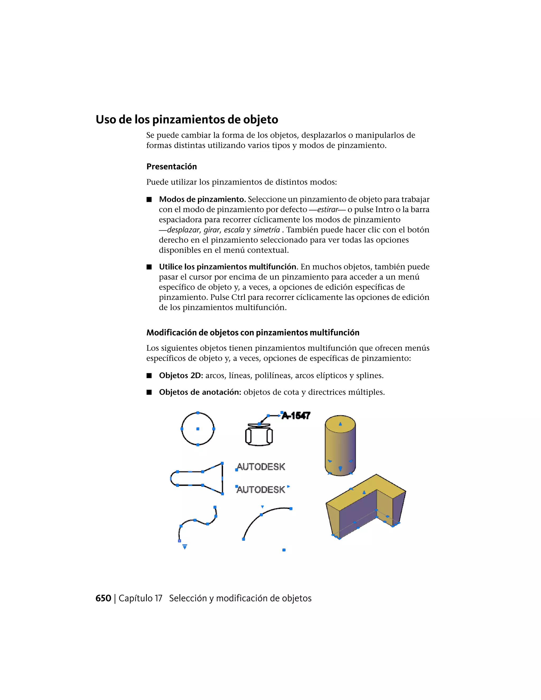 Uso de los pinzamientos de objeto
Se puede cambiar la forma de los objetos, desplazarlos o manipularlos de
formas distintas utilizando varios tipos y modos de pinzamiento.
Presentación
Puede utilizar los pinzamientos de distintos modos:
■ Modos de pinzamiento. Seleccione un pinzamiento de objeto para trabajar
con el modo de pinzamiento por defecto —estirar— o pulse Intro o la barra
espaciadora para recorrer cíclicamente los modos de pinzamiento
—desplazar, girar, escala y simetría . También puede hacer clic con el botón
derecho en el pinzamiento seleccionado para ver todas las opciones
disponibles en el menú contextual.
■ Utilice los pinzamientos multifunción. En muchos objetos, también puede
pasar el cursor por encima de un pinzamiento para acceder a un menú
específico de objeto y, a veces, a opciones de edición específicas de
pinzamiento. Pulse Ctrl para recorrer cíclicamente las opciones de edición
de los pinzamientos multifunción.
Modificación de objetos con pinzamientos multifunción
Los siguientes objetos tienen pinzamientos multifunción que ofrecen menús
específicos de objeto y, a veces, opciones de específicas de pinzamiento:
■ Objetos 2D: arcos, líneas, polilíneas, arcos elípticos y splines.
■ Objetos de anotación: objetos de cota y directrices múltiples.
650 | Capítulo 17 Selección y modificación de objetos
 