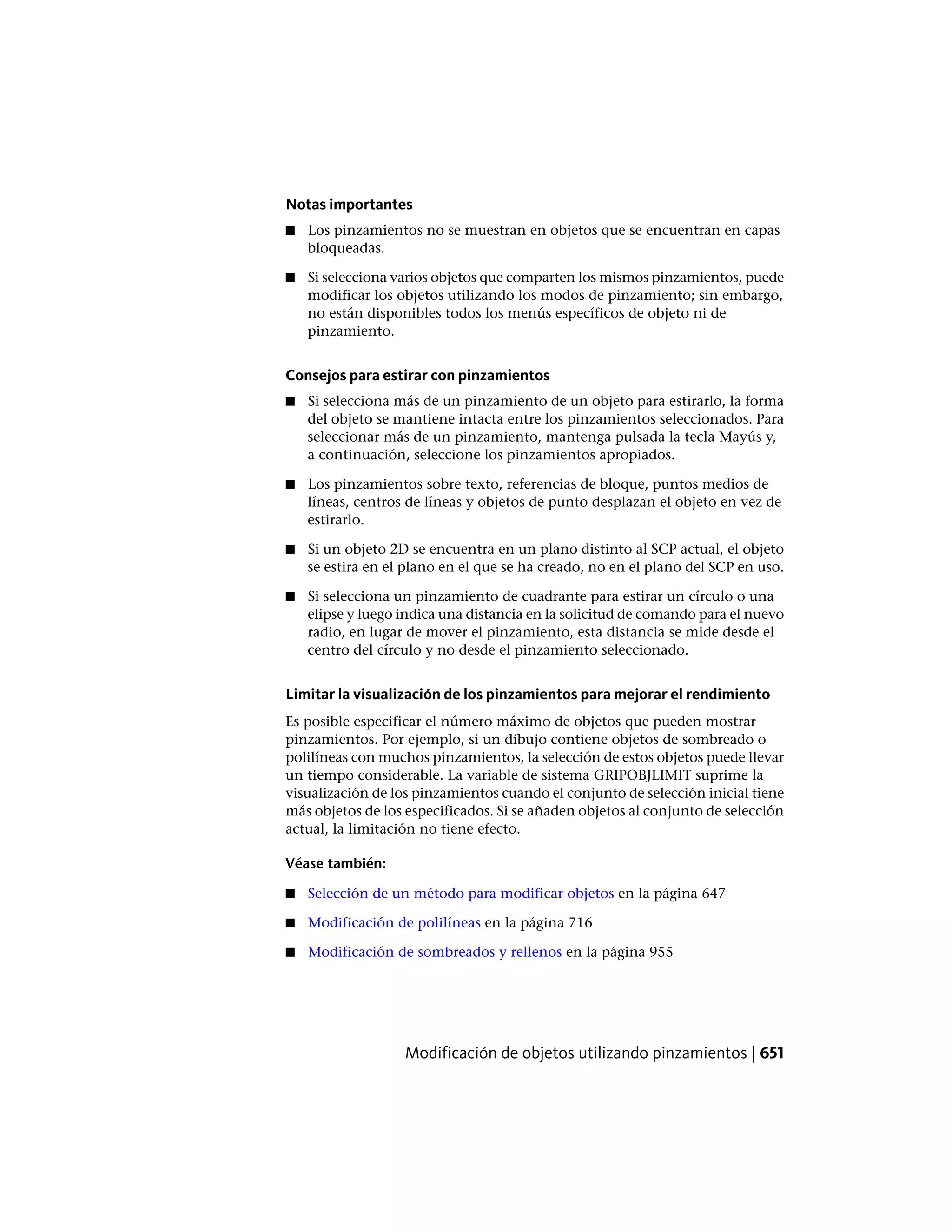 Notas importantes
■ Los pinzamientos no se muestran en objetos que se encuentran en capas
bloqueadas.
■ Si selecciona varios objetos que comparten los mismos pinzamientos, puede
modificar los objetos utilizando los modos de pinzamiento; sin embargo,
no están disponibles todos los menús específicos de objeto ni de
pinzamiento.
Consejos para estirar con pinzamientos
■ Si selecciona más de un pinzamiento de un objeto para estirarlo, la forma
del objeto se mantiene intacta entre los pinzamientos seleccionados. Para
seleccionar más de un pinzamiento, mantenga pulsada la tecla Mayús y,
a continuación, seleccione los pinzamientos apropiados.
■ Los pinzamientos sobre texto, referencias de bloque, puntos medios de
líneas, centros de líneas y objetos de punto desplazan el objeto en vez de
estirarlo.
■ Si un objeto 2D se encuentra en un plano distinto al SCP actual, el objeto
se estira en el plano en el que se ha creado, no en el plano del SCP en uso.
■ Si selecciona un pinzamiento de cuadrante para estirar un círculo o una
elipse y luego indica una distancia en la solicitud de comando para el nuevo
radio, en lugar de mover el pinzamiento, esta distancia se mide desde el
centro del círculo y no desde el pinzamiento seleccionado.
Limitar la visualización de los pinzamientos para mejorar el rendimiento
Es posible especificar el número máximo de objetos que pueden mostrar
pinzamientos. Por ejemplo, si un dibujo contiene objetos de sombreado o
polilíneas con muchos pinzamientos, la selección de estos objetos puede llevar
un tiempo considerable. La variable de sistema GRIPOBJLIMIT suprime la
visualización de los pinzamientos cuando el conjunto de selección inicial tiene
más objetos de los especificados. Si se añaden objetos al conjunto de selección
actual, la limitación no tiene efecto.
Véase también:
■ Selección de un método para modificar objetos en la página 647
■ Modificación de polilíneas en la página 716
■ Modificación de sombreados y rellenos en la página 955
Modificación de objetos utilizando pinzamientos | 651
 