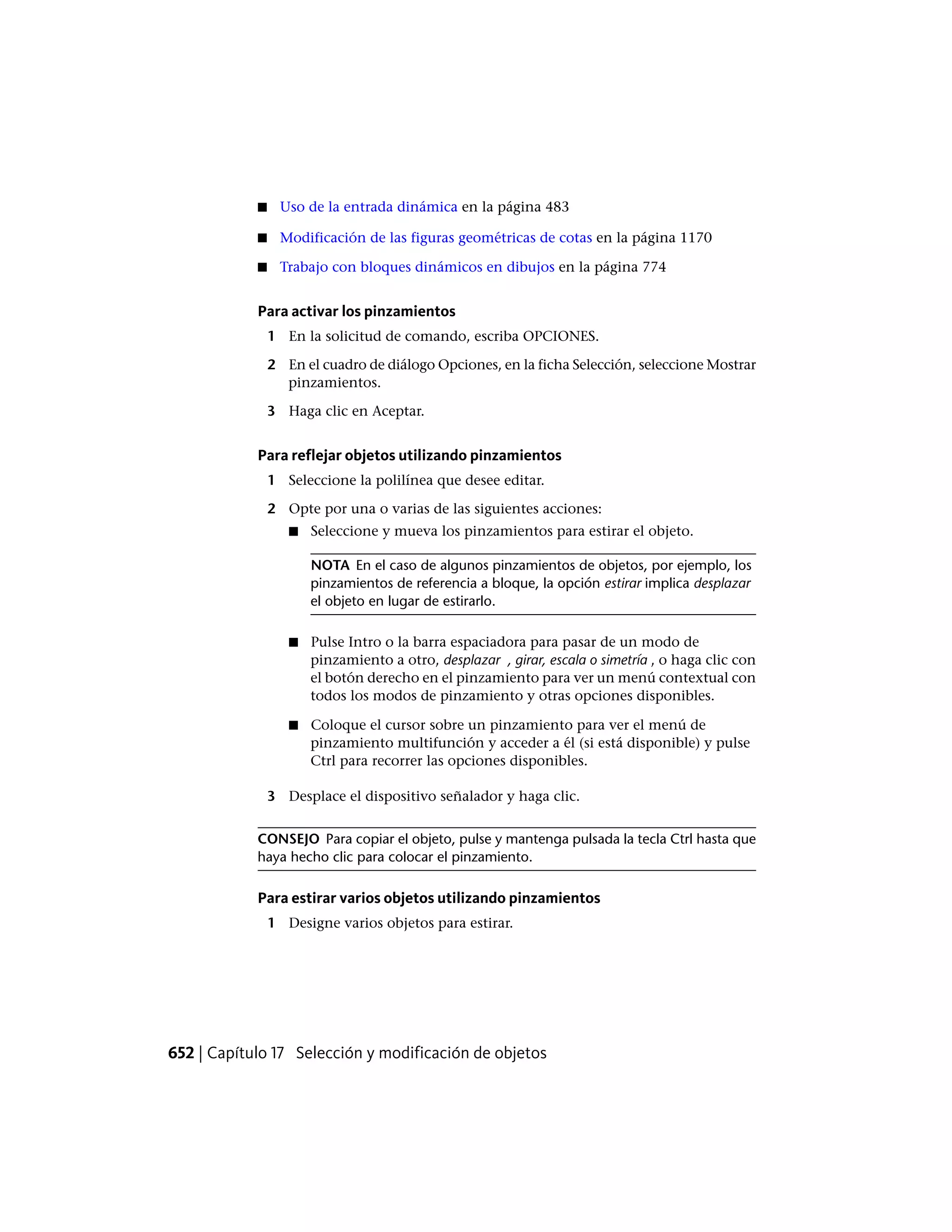 ■ Uso de la entrada dinámica en la página 483
■ Modificación de las figuras geométricas de cotas en la página 1170
■ Trabajo con bloques dinámicos en dibujos en la página 774
Para activar los pinzamientos
1 En la solicitud de comando, escriba OPCIONES.
2 En el cuadro de diálogo Opciones, en la ficha Selección, seleccione Mostrar
pinzamientos.
3 Haga clic en Aceptar.
Para reflejar objetos utilizando pinzamientos
1 Seleccione la polilínea que desee editar.
2 Opte por una o varias de las siguientes acciones:
■ Seleccione y mueva los pinzamientos para estirar el objeto.
NOTA En el caso de algunos pinzamientos de objetos, por ejemplo, los
pinzamientos de referencia a bloque, la opción estirar implica desplazar
el objeto en lugar de estirarlo.
■ Pulse Intro o la barra espaciadora para pasar de un modo de
pinzamiento a otro, desplazar , girar, escala o simetría , o haga clic con
el botón derecho en el pinzamiento para ver un menú contextual con
todos los modos de pinzamiento y otras opciones disponibles.
■ Coloque el cursor sobre un pinzamiento para ver el menú de
pinzamiento multifunción y acceder a él (si está disponible) y pulse
Ctrl para recorrer las opciones disponibles.
3 Desplace el dispositivo señalador y haga clic.
CONSEJO Para copiar el objeto, pulse y mantenga pulsada la tecla Ctrl hasta que
haya hecho clic para colocar el pinzamiento.
Para estirar varios objetos utilizando pinzamientos
1 Designe varios objetos para estirar.
652 | Capítulo 17 Selección y modificación de objetos
 
