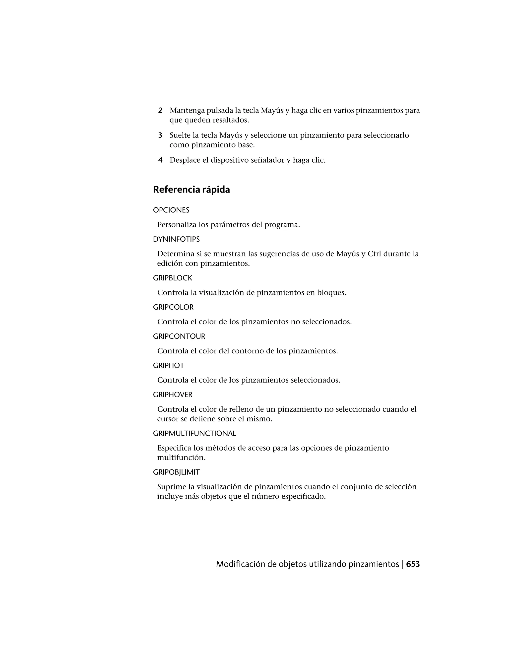 2 Mantenga pulsada la tecla Mayús y haga clic en varios pinzamientos para
que queden resaltados.
3 Suelte la tecla Mayús y seleccione un pinzamiento para seleccionarlo
como pinzamiento base.
4 Desplace el dispositivo señalador y haga clic.
Referencia rápida
OPCIONES
Personaliza los parámetros del programa.
DYNINFOTIPS
Determina si se muestran las sugerencias de uso de Mayús y Ctrl durante la
edición con pinzamientos.
GRIPBLOCK
Controla la visualización de pinzamientos en bloques.
GRIPCOLOR
Controla el color de los pinzamientos no seleccionados.
GRIPCONTOUR
Controla el color del contorno de los pinzamientos.
GRIPHOT
Controla el color de los pinzamientos seleccionados.
GRIPHOVER
Controla el color de relleno de un pinzamiento no seleccionado cuando el
cursor se detiene sobre el mismo.
GRIPMULTIFUNCTIONAL
Especifica los métodos de acceso para las opciones de pinzamiento
multifunción.
GRIPOBJLIMIT
Suprime la visualización de pinzamientos cuando el conjunto de selección
incluye más objetos que el número especificado.
Modificación de objetos utilizando pinzamientos | 653
 