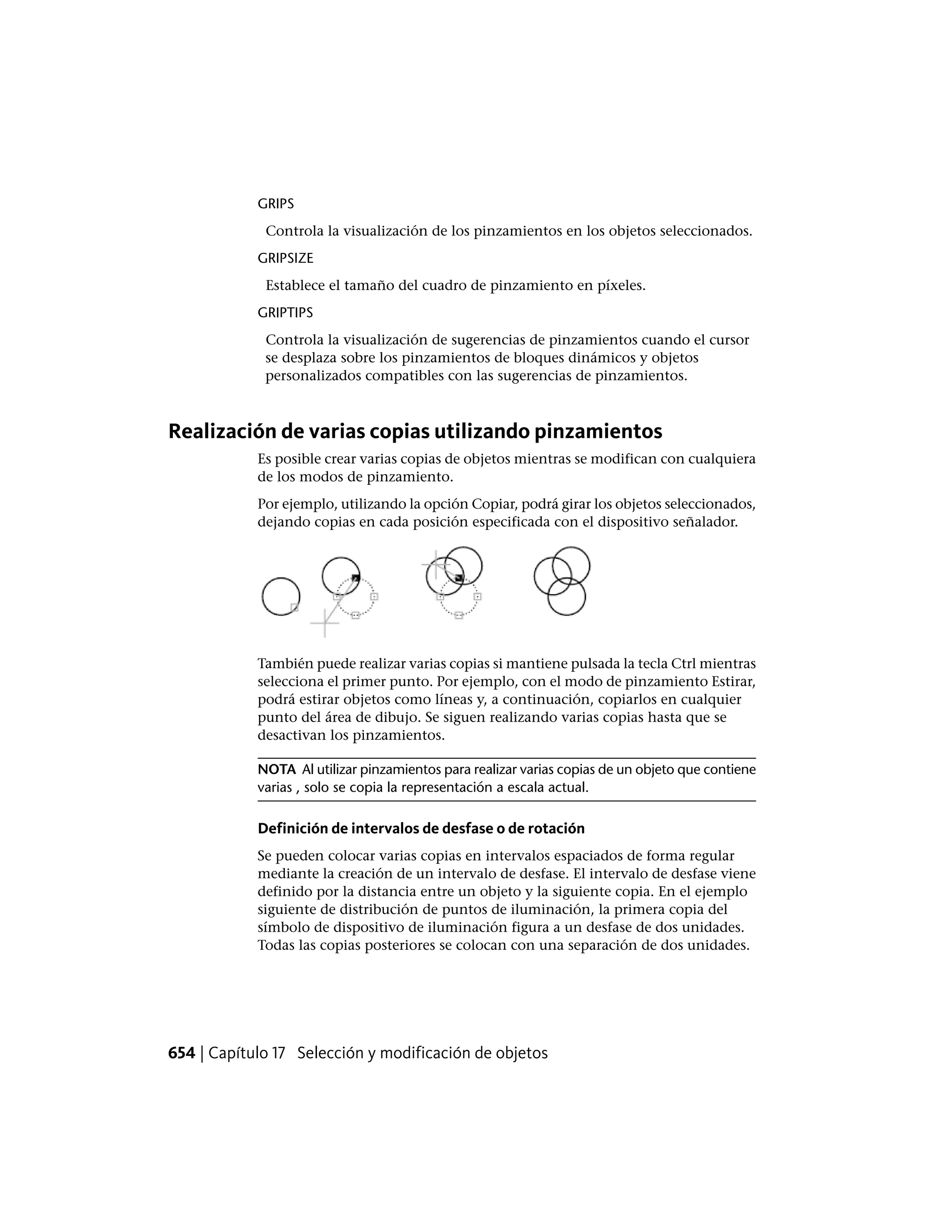 GRIPS
Controla la visualización de los pinzamientos en los objetos seleccionados.
GRIPSIZE
Establece el tamaño del cuadro de pinzamiento en píxeles.
GRIPTIPS
Controla la visualización de sugerencias de pinzamientos cuando el cursor
se desplaza sobre los pinzamientos de bloques dinámicos y objetos
personalizados compatibles con las sugerencias de pinzamientos.
Realización de varias copias utilizando pinzamientos
Es posible crear varias copias de objetos mientras se modifican con cualquiera
de los modos de pinzamiento.
Por ejemplo, utilizando la opción Copiar, podrá girar los objetos seleccionados,
dejando copias en cada posición especificada con el dispositivo señalador.
También puede realizar varias copias si mantiene pulsada la tecla Ctrl mientras
selecciona el primer punto. Por ejemplo, con el modo de pinzamiento Estirar,
podrá estirar objetos como líneas y, a continuación, copiarlos en cualquier
punto del área de dibujo. Se siguen realizando varias copias hasta que se
desactivan los pinzamientos.
NOTA Al utilizar pinzamientos para realizar varias copias de un objeto que contiene
varias , solo se copia la representación a escala actual.
Definición de intervalos de desfase o de rotación
Se pueden colocar varias copias en intervalos espaciados de forma regular
mediante la creación de un intervalo de desfase. El intervalo de desfase viene
definido por la distancia entre un objeto y la siguiente copia. En el ejemplo
siguiente de distribución de puntos de iluminación, la primera copia del
símbolo de dispositivo de iluminación figura a un desfase de dos unidades.
Todas las copias posteriores se colocan con una separación de dos unidades.
654 | Capítulo 17 Selección y modificación de objetos
 