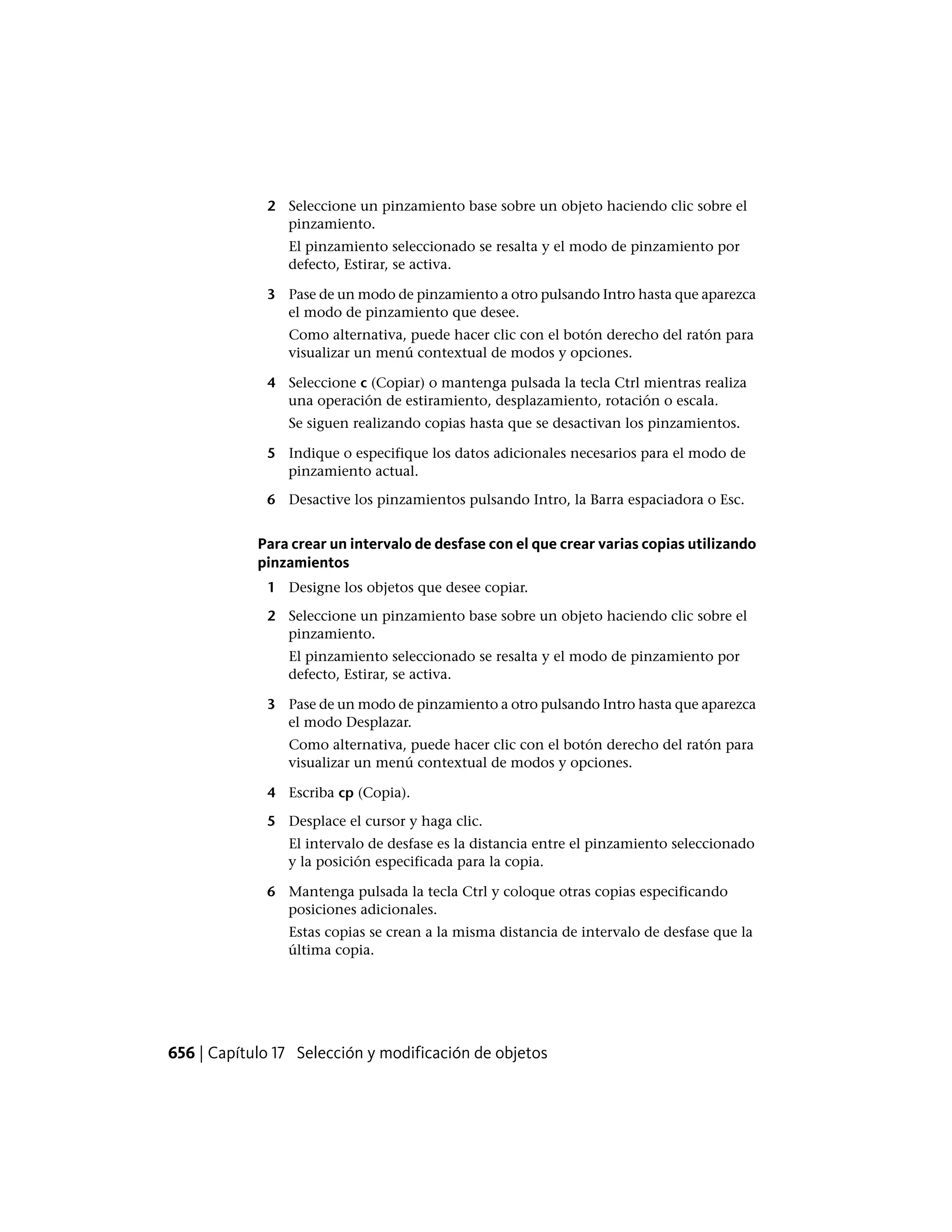 2 Seleccione un pinzamiento base sobre un objeto haciendo clic sobre el
pinzamiento.
El pinzamiento seleccionado se resalta y el modo de pinzamiento por
defecto, Estirar, se activa.
3 Pase de un modo de pinzamiento a otro pulsando Intro hasta que aparezca
el modo de pinzamiento que desee.
Como alternativa, puede hacer clic con el botón derecho del ratón para
visualizar un menú contextual de modos y opciones.
4 Seleccione c (Copiar) o mantenga pulsada la tecla Ctrl mientras realiza
una operación de estiramiento, desplazamiento, rotación o escala.
Se siguen realizando copias hasta que se desactivan los pinzamientos.
5 Indique o especifique los datos adicionales necesarios para el modo de
pinzamiento actual.
6 Desactive los pinzamientos pulsando Intro, la Barra espaciadora o Esc.
Para crear un intervalo de desfase con el que crear varias copias utilizando
pinzamientos
1 Designe los objetos que desee copiar.
2 Seleccione un pinzamiento base sobre un objeto haciendo clic sobre el
pinzamiento.
El pinzamiento seleccionado se resalta y el modo de pinzamiento por
defecto, Estirar, se activa.
3 Pase de un modo de pinzamiento a otro pulsando Intro hasta que aparezca
el modo Desplazar.
Como alternativa, puede hacer clic con el botón derecho del ratón para
visualizar un menú contextual de modos y opciones.
4 Escriba cp (Copia).
5 Desplace el cursor y haga clic.
El intervalo de desfase es la distancia entre el pinzamiento seleccionado
y la posición especificada para la copia.
6 Mantenga pulsada la tecla Ctrl y coloque otras copias especificando
posiciones adicionales.
Estas copias se crean a la misma distancia de intervalo de desfase que la
última copia.
656 | Capítulo 17 Selección y modificación de objetos
 