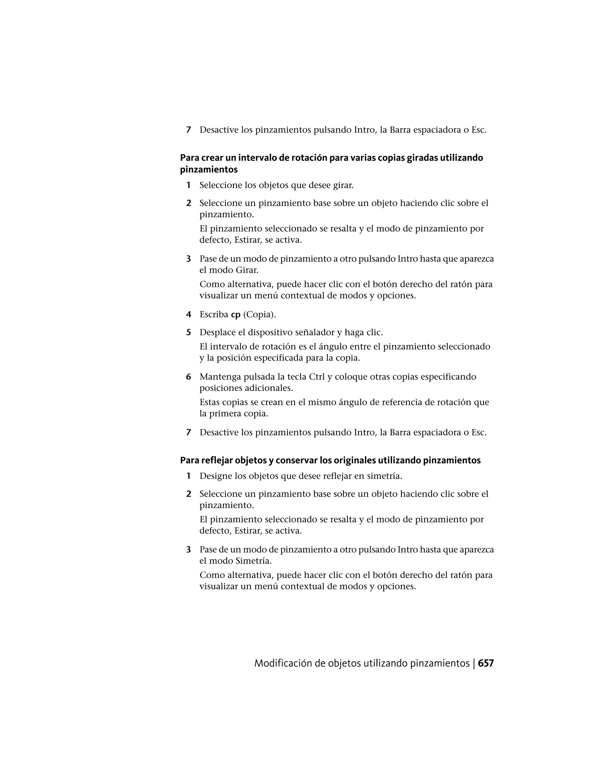 7 Desactive los pinzamientos pulsando Intro, la Barra espaciadora o Esc.
Para crear un intervalo de rotación para varias copias giradas utilizando
pinzamientos
1 Seleccione los objetos que desee girar.
2 Seleccione un pinzamiento base sobre un objeto haciendo clic sobre el
pinzamiento.
El pinzamiento seleccionado se resalta y el modo de pinzamiento por
defecto, Estirar, se activa.
3 Pase de un modo de pinzamiento a otro pulsando Intro hasta que aparezca
el modo Girar.
Como alternativa, puede hacer clic con el botón derecho del ratón para
visualizar un menú contextual de modos y opciones.
4 Escriba cp (Copia).
5 Desplace el dispositivo señalador y haga clic.
El intervalo de rotación es el ángulo entre el pinzamiento seleccionado
y la posición especificada para la copia.
6 Mantenga pulsada la tecla Ctrl y coloque otras copias especificando
posiciones adicionales.
Estas copias se crean en el mismo ángulo de referencia de rotación que
la primera copia.
7 Desactive los pinzamientos pulsando Intro, la Barra espaciadora o Esc.
Para reflejar objetos y conservar los originales utilizando pinzamientos
1 Designe los objetos que desee reflejar en simetría.
2 Seleccione un pinzamiento base sobre un objeto haciendo clic sobre el
pinzamiento.
El pinzamiento seleccionado se resalta y el modo de pinzamiento por
defecto, Estirar, se activa.
3 Pase de un modo de pinzamiento a otro pulsando Intro hasta que aparezca
el modo Simetría.
Como alternativa, puede hacer clic con el botón derecho del ratón para
visualizar un menú contextual de modos y opciones.
Modificación de objetos utilizando pinzamientos | 657
 
