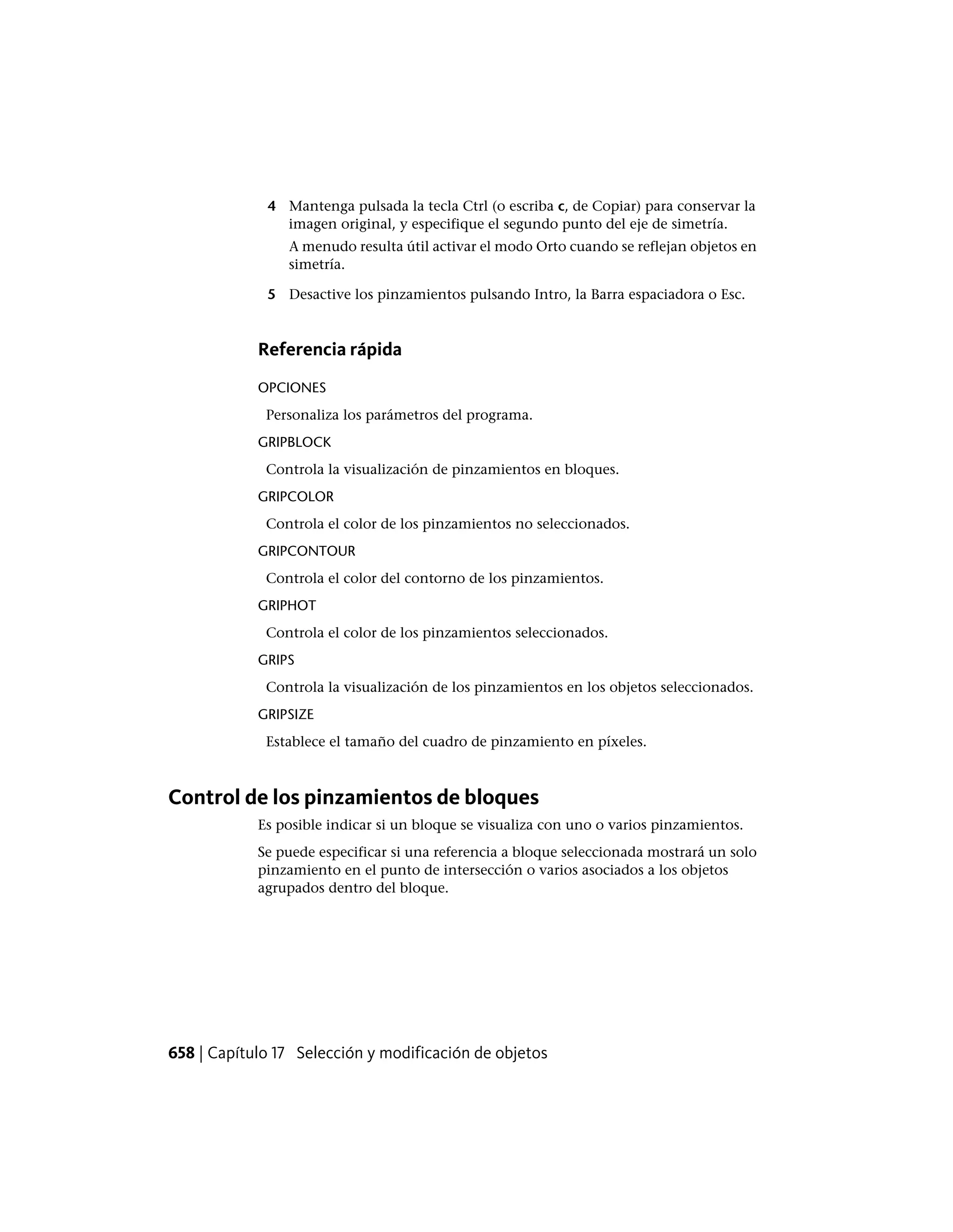 4 Mantenga pulsada la tecla Ctrl (o escriba c, de Copiar) para conservar la
imagen original, y especifique el segundo punto del eje de simetría.
A menudo resulta útil activar el modo Orto cuando se reflejan objetos en
simetría.
5 Desactive los pinzamientos pulsando Intro, la Barra espaciadora o Esc.
Referencia rápida
OPCIONES
Personaliza los parámetros del programa.
GRIPBLOCK
Controla la visualización de pinzamientos en bloques.
GRIPCOLOR
Controla el color de los pinzamientos no seleccionados.
GRIPCONTOUR
Controla el color del contorno de los pinzamientos.
GRIPHOT
Controla el color de los pinzamientos seleccionados.
GRIPS
Controla la visualización de los pinzamientos en los objetos seleccionados.
GRIPSIZE
Establece el tamaño del cuadro de pinzamiento en píxeles.
Control de los pinzamientos de bloques
Es posible indicar si un bloque se visualiza con uno o varios pinzamientos.
Se puede especificar si una referencia a bloque seleccionada mostrará un solo
pinzamiento en el punto de intersección o varios asociados a los objetos
agrupados dentro del bloque.
658 | Capítulo 17 Selección y modificación de objetos
 