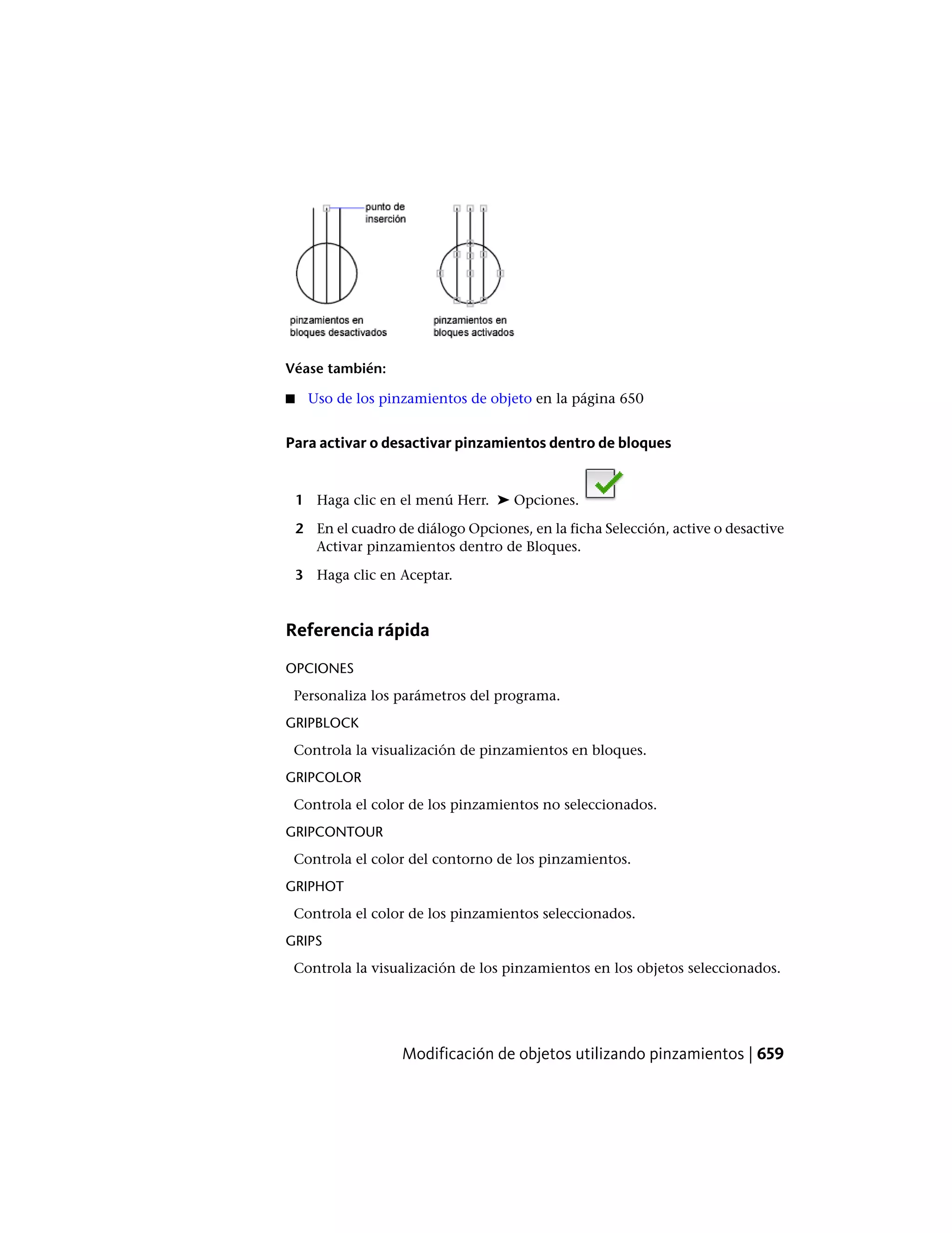 Véase también:
■ Uso de los pinzamientos de objeto en la página 650
Para activar o desactivar pinzamientos dentro de bloques
1 Haga clic en el menú Herr. ➤ Opciones.
2 En el cuadro de diálogo Opciones, en la ficha Selección, active o desactive
Activar pinzamientos dentro de Bloques.
3 Haga clic en Aceptar.
Referencia rápida
OPCIONES
Personaliza los parámetros del programa.
GRIPBLOCK
Controla la visualización de pinzamientos en bloques.
GRIPCOLOR
Controla el color de los pinzamientos no seleccionados.
GRIPCONTOUR
Controla el color del contorno de los pinzamientos.
GRIPHOT
Controla el color de los pinzamientos seleccionados.
GRIPS
Controla la visualización de los pinzamientos en los objetos seleccionados.
Modificación de objetos utilizando pinzamientos | 659
 