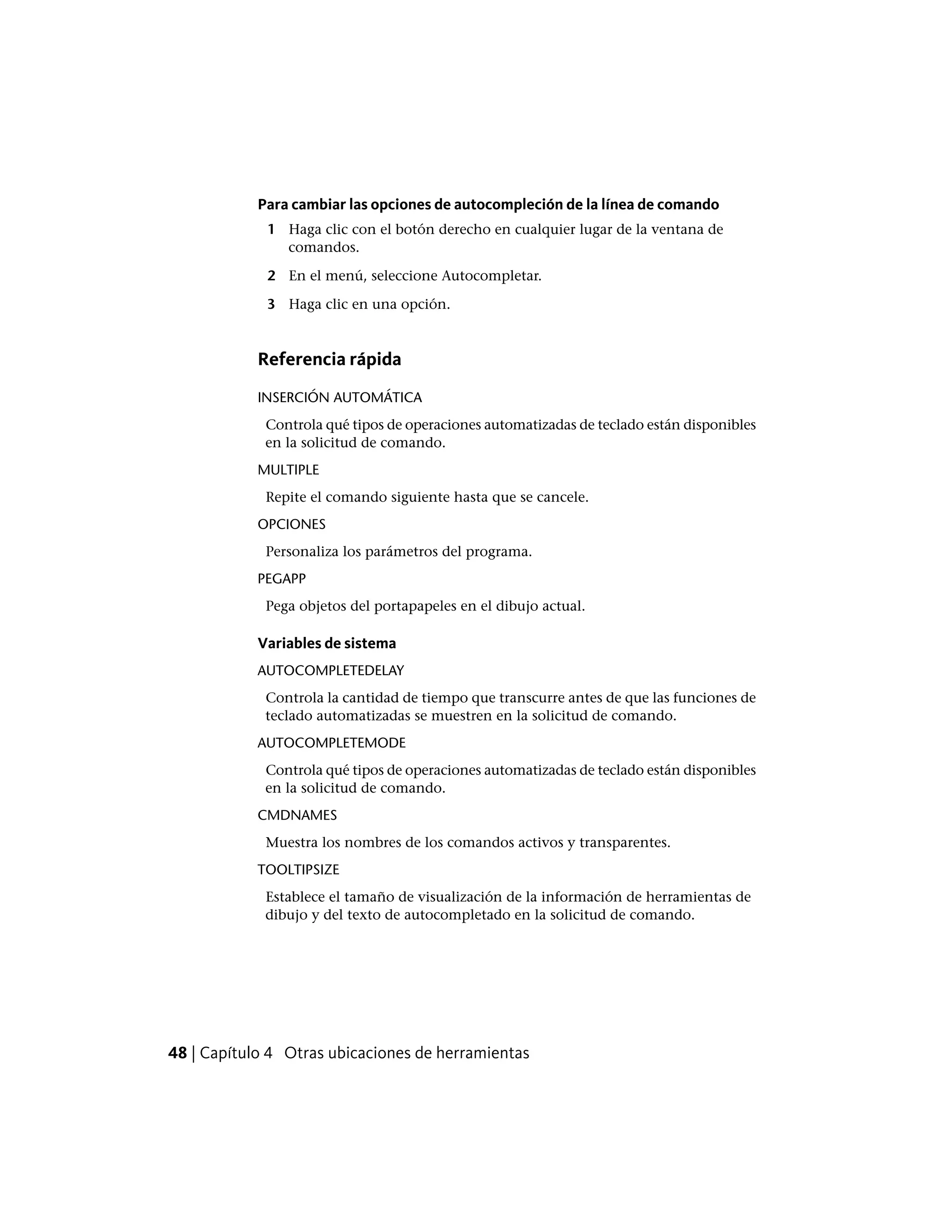 Para cambiar las opciones de autocompleción de la línea de comando
1 Haga clic con el botón derecho en cualquier lugar de la ventana de
comandos.
2 En el menú, seleccione Autocompletar.
3 Haga clic en una opción.
Referencia rápida
INSERCIÓN AUTOMÁTICA
Controla qué tipos de operaciones automatizadas de teclado están disponibles
en la solicitud de comando.
MULTIPLE
Repite el comando siguiente hasta que se cancele.
OPCIONES
Personaliza los parámetros del programa.
PEGAPP
Pega objetos del portapapeles en el dibujo actual.
Variables de sistema
AUTOCOMPLETEDELAY
Controla la cantidad de tiempo que transcurre antes de que las funciones de
teclado automatizadas se muestren en la solicitud de comando.
AUTOCOMPLETEMODE
Controla qué tipos de operaciones automatizadas de teclado están disponibles
en la solicitud de comando.
CMDNAMES
Muestra los nombres de los comandos activos y transparentes.
TOOLTIPSIZE
Establece el tamaño de visualización de la información de herramientas de
dibujo y del texto de autocompletado en la solicitud de comando.
48 | Capítulo 4 Otras ubicaciones de herramientas
 