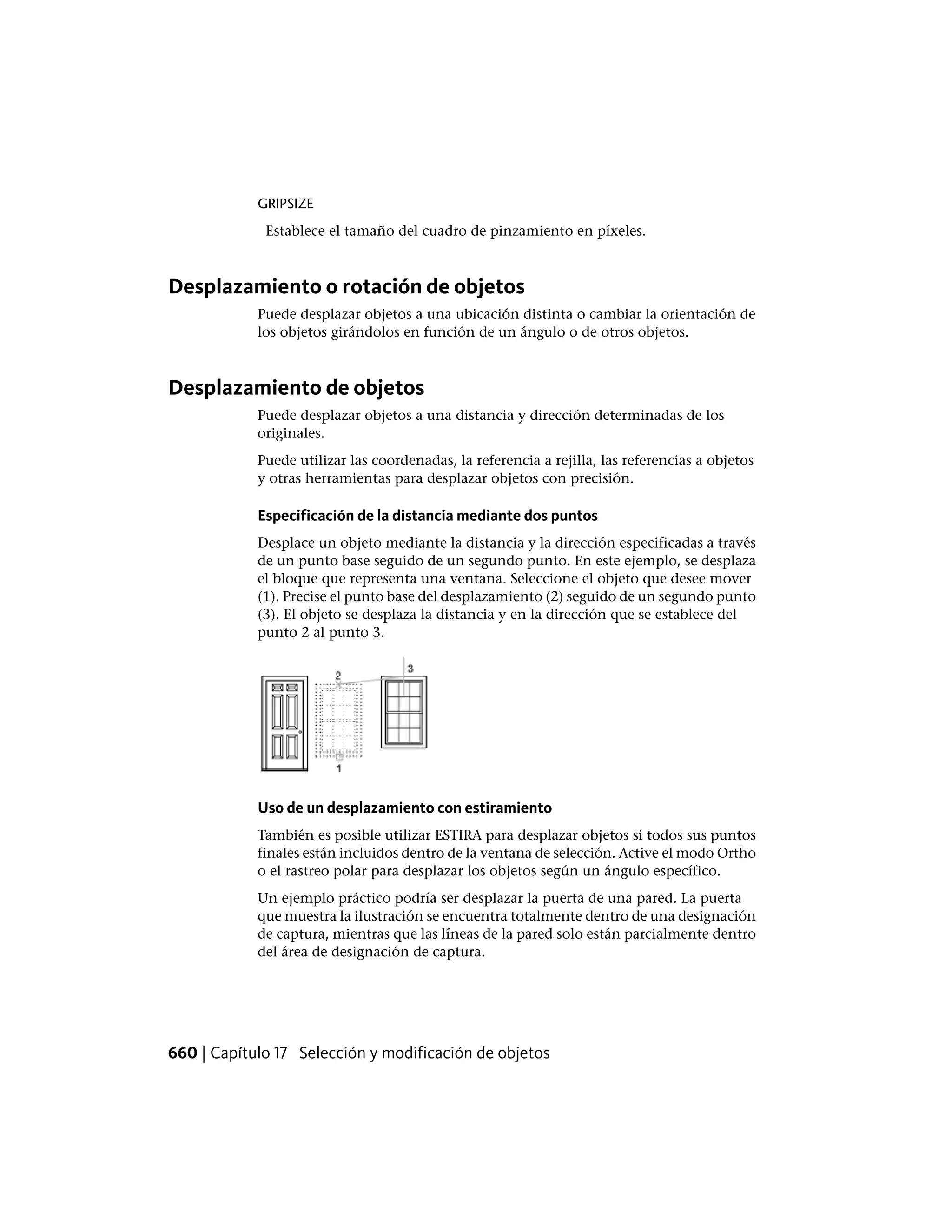 GRIPSIZE
Establece el tamaño del cuadro de pinzamiento en píxeles.
Desplazamiento o rotación de objetos
Puede desplazar objetos a una ubicación distinta o cambiar la orientación de
los objetos girándolos en función de un ángulo o de otros objetos.
Desplazamiento de objetos
Puede desplazar objetos a una distancia y dirección determinadas de los
originales.
Puede utilizar las coordenadas, la referencia a rejilla, las referencias a objetos
y otras herramientas para desplazar objetos con precisión.
Especificación de la distancia mediante dos puntos
Desplace un objeto mediante la distancia y la dirección especificadas a través
de un punto base seguido de un segundo punto. En este ejemplo, se desplaza
el bloque que representa una ventana. Seleccione el objeto que desee mover
(1). Precise el punto base del desplazamiento (2) seguido de un segundo punto
(3). El objeto se desplaza la distancia y en la dirección que se establece del
punto 2 al punto 3.
Uso de un desplazamiento con estiramiento
También es posible utilizar ESTIRA para desplazar objetos si todos sus puntos
finales están incluidos dentro de la ventana de selección. Active el modo Ortho
o el rastreo polar para desplazar los objetos según un ángulo específico.
Un ejemplo práctico podría ser desplazar la puerta de una pared. La puerta
que muestra la ilustración se encuentra totalmente dentro de una designación
de captura, mientras que las líneas de la pared solo están parcialmente dentro
del área de designación de captura.
660 | Capítulo 17 Selección y modificación de objetos
 