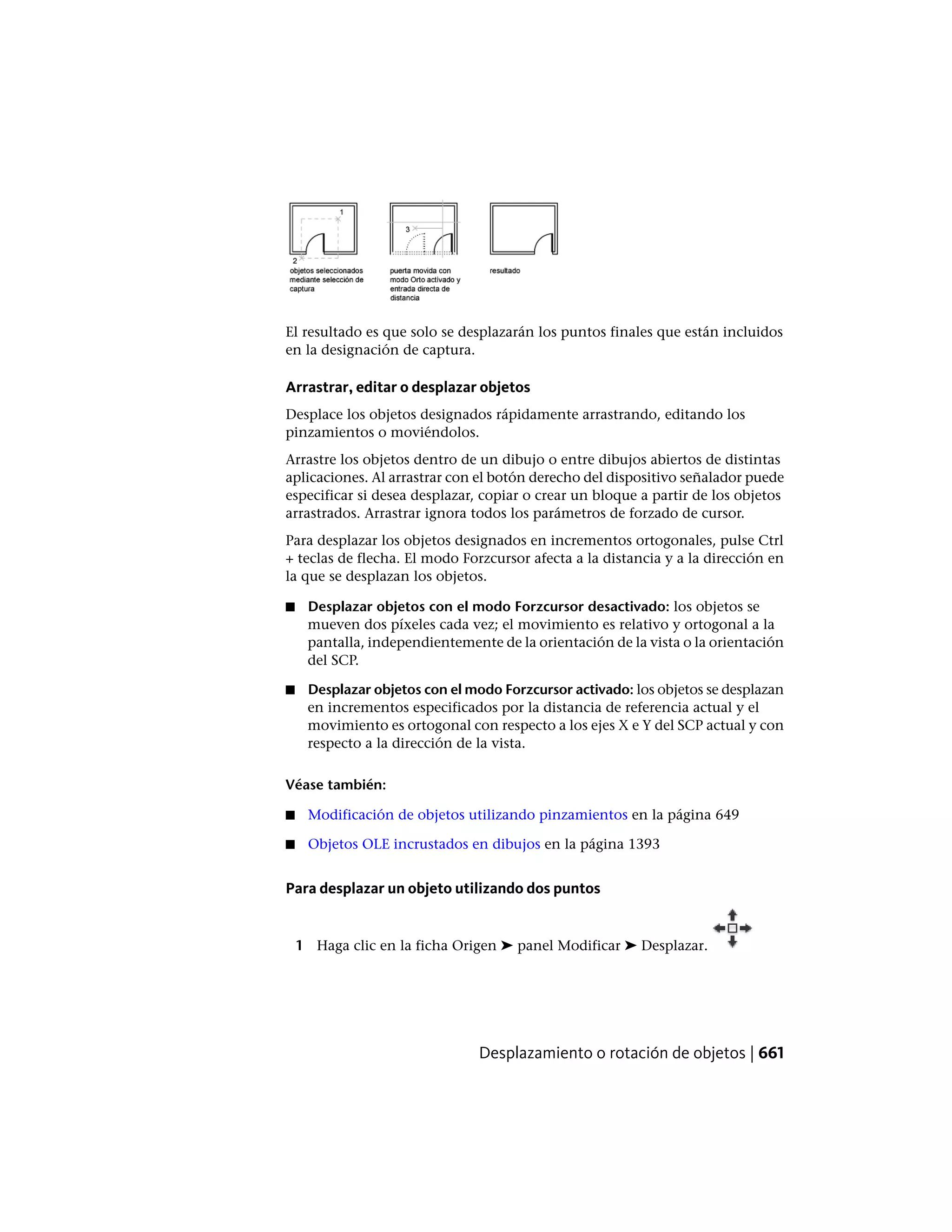 El resultado es que solo se desplazarán los puntos finales que están incluidos
en la designación de captura.
Arrastrar, editar o desplazar objetos
Desplace los objetos designados rápidamente arrastrando, editando los
pinzamientos o moviéndolos.
Arrastre los objetos dentro de un dibujo o entre dibujos abiertos de distintas
aplicaciones. Al arrastrar con el botón derecho del dispositivo señalador puede
especificar si desea desplazar, copiar o crear un bloque a partir de los objetos
arrastrados. Arrastrar ignora todos los parámetros de forzado de cursor.
Para desplazar los objetos designados en incrementos ortogonales, pulse Ctrl
+ teclas de flecha. El modo Forzcursor afecta a la distancia y a la dirección en
la que se desplazan los objetos.
■ Desplazar objetos con el modo Forzcursor desactivado: los objetos se
mueven dos píxeles cada vez; el movimiento es relativo y ortogonal a la
pantalla, independientemente de la orientación de la vista o la orientación
del SCP.
■ Desplazar objetos con el modo Forzcursor activado: los objetos se desplazan
en incrementos especificados por la distancia de referencia actual y el
movimiento es ortogonal con respecto a los ejes X e Y del SCP actual y con
respecto a la dirección de la vista.
Véase también:
■ Modificación de objetos utilizando pinzamientos en la página 649
■ Objetos OLE incrustados en dibujos en la página 1393
Para desplazar un objeto utilizando dos puntos
1 Haga clic en la ficha Origen ➤ panel Modificar ➤ Desplazar.
Desplazamiento o rotación de objetos | 661
 