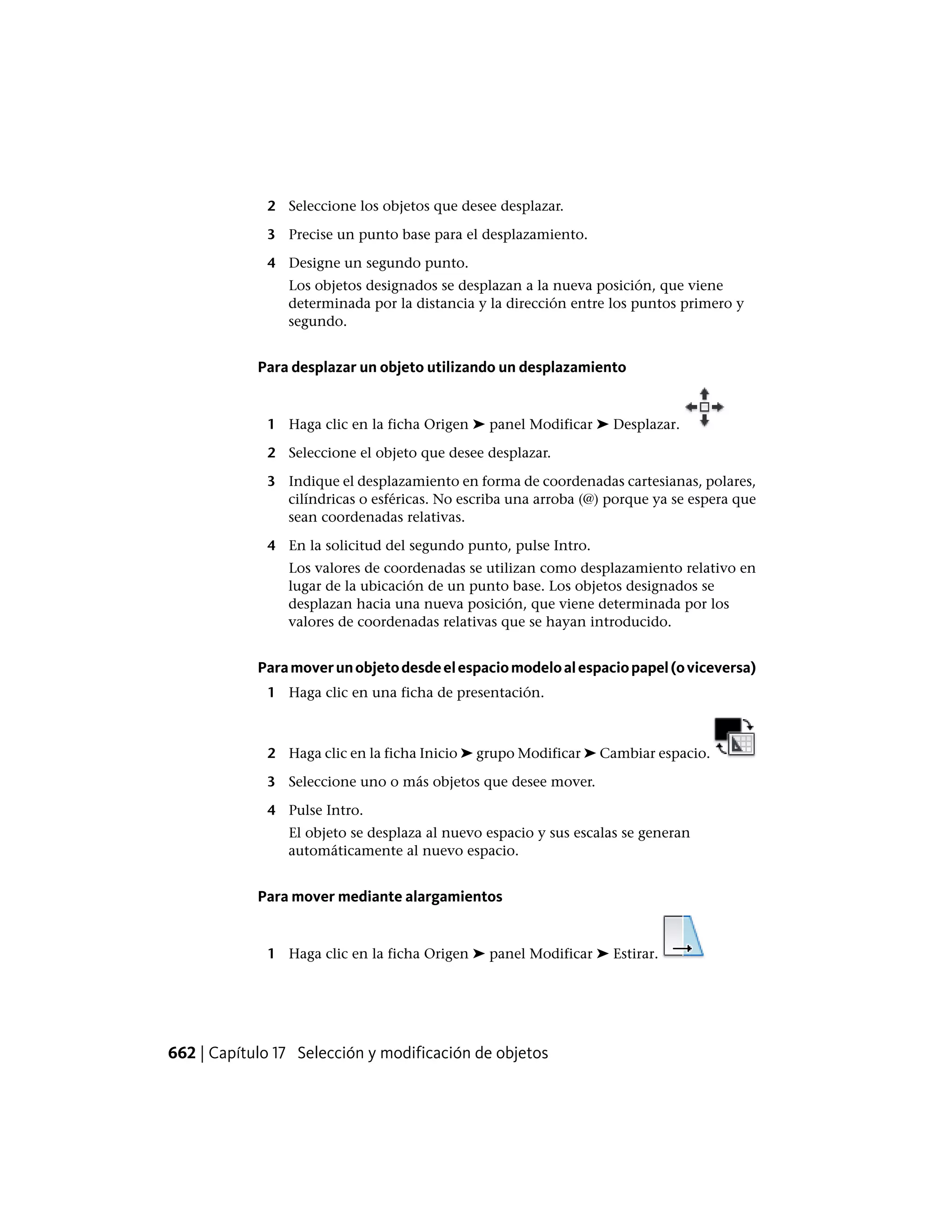 2 Seleccione los objetos que desee desplazar.
3 Precise un punto base para el desplazamiento.
4 Designe un segundo punto.
Los objetos designados se desplazan a la nueva posición, que viene
determinada por la distancia y la dirección entre los puntos primero y
segundo.
Para desplazar un objeto utilizando un desplazamiento
1 Haga clic en la ficha Origen ➤ panel Modificar ➤ Desplazar.
2 Seleccione el objeto que desee desplazar.
3 Indique el desplazamiento en forma de coordenadas cartesianas, polares,
cilíndricas o esféricas. No escriba una arroba (@) porque ya se espera que
sean coordenadas relativas.
4 En la solicitud del segundo punto, pulse Intro.
Los valores de coordenadas se utilizan como desplazamiento relativo en
lugar de la ubicación de un punto base. Los objetos designados se
desplazan hacia una nueva posición, que viene determinada por los
valores de coordenadas relativas que se hayan introducido.
Paramoverunobjetodesdeelespaciomodeloalespaciopapel(oviceversa)
1 Haga clic en una ficha de presentación.
2 Haga clic en la ficha Inicio ➤ grupo Modificar ➤ Cambiar espacio.
3 Seleccione uno o más objetos que desee mover.
4 Pulse Intro.
El objeto se desplaza al nuevo espacio y sus escalas se generan
automáticamente al nuevo espacio.
Para mover mediante alargamientos
1 Haga clic en la ficha Origen ➤ panel Modificar ➤ Estirar.
662 | Capítulo 17 Selección y modificación de objetos
 