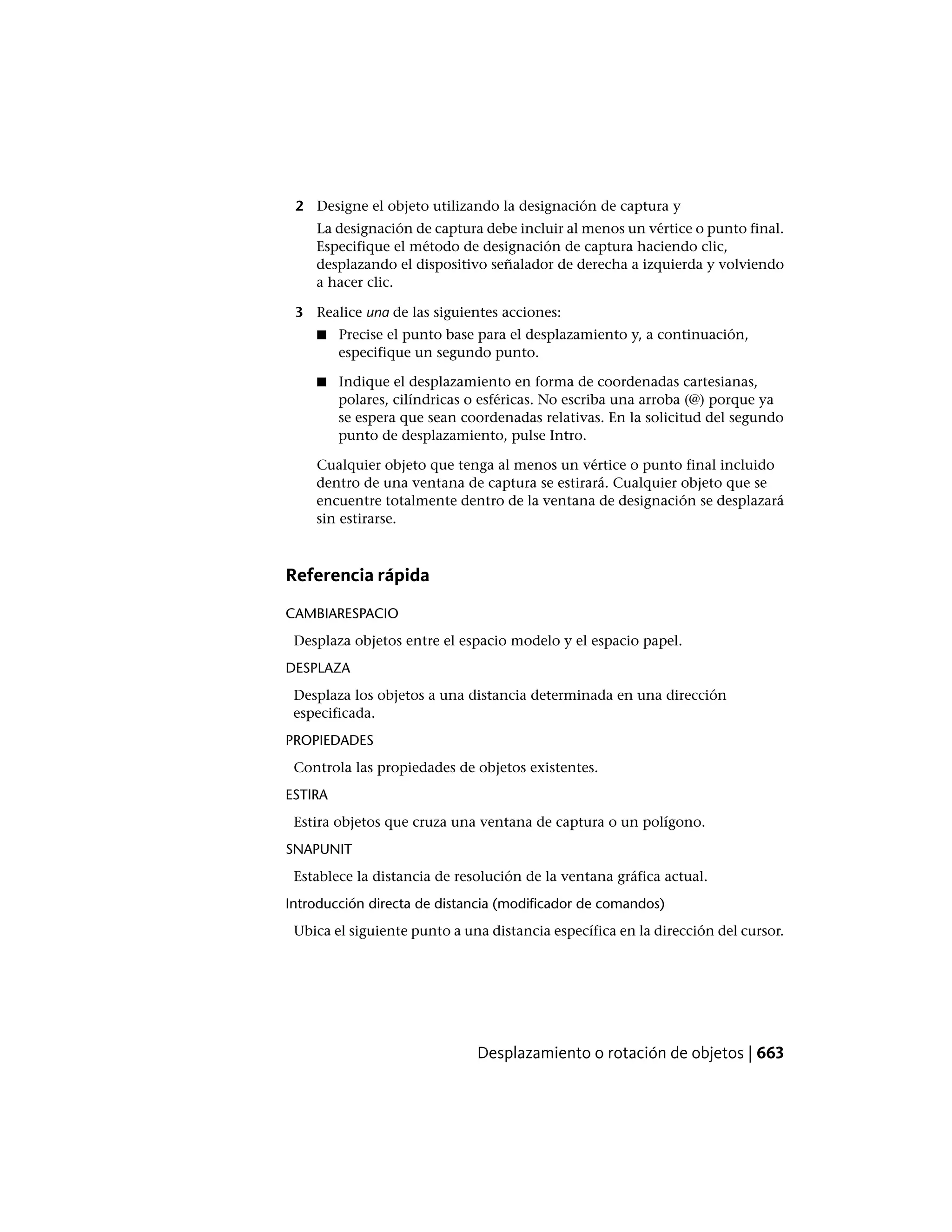 2 Designe el objeto utilizando la designación de captura y
La designación de captura debe incluir al menos un vértice o punto final.
Especifique el método de designación de captura haciendo clic,
desplazando el dispositivo señalador de derecha a izquierda y volviendo
a hacer clic.
3 Realice una de las siguientes acciones:
■ Precise el punto base para el desplazamiento y, a continuación,
especifique un segundo punto.
■ Indique el desplazamiento en forma de coordenadas cartesianas,
polares, cilíndricas o esféricas. No escriba una arroba (@) porque ya
se espera que sean coordenadas relativas. En la solicitud del segundo
punto de desplazamiento, pulse Intro.
Cualquier objeto que tenga al menos un vértice o punto final incluido
dentro de una ventana de captura se estirará. Cualquier objeto que se
encuentre totalmente dentro de la ventana de designación se desplazará
sin estirarse.
Referencia rápida
CAMBIARESPACIO
Desplaza objetos entre el espacio modelo y el espacio papel.
DESPLAZA
Desplaza los objetos a una distancia determinada en una dirección
especificada.
PROPIEDADES
Controla las propiedades de objetos existentes.
ESTIRA
Estira objetos que cruza una ventana de captura o un polígono.
SNAPUNIT
Establece la distancia de resolución de la ventana gráfica actual.
Introducción directa de distancia (modificador de comandos)
Ubica el siguiente punto a una distancia específica en la dirección del cursor.
Desplazamiento o rotación de objetos | 663
 