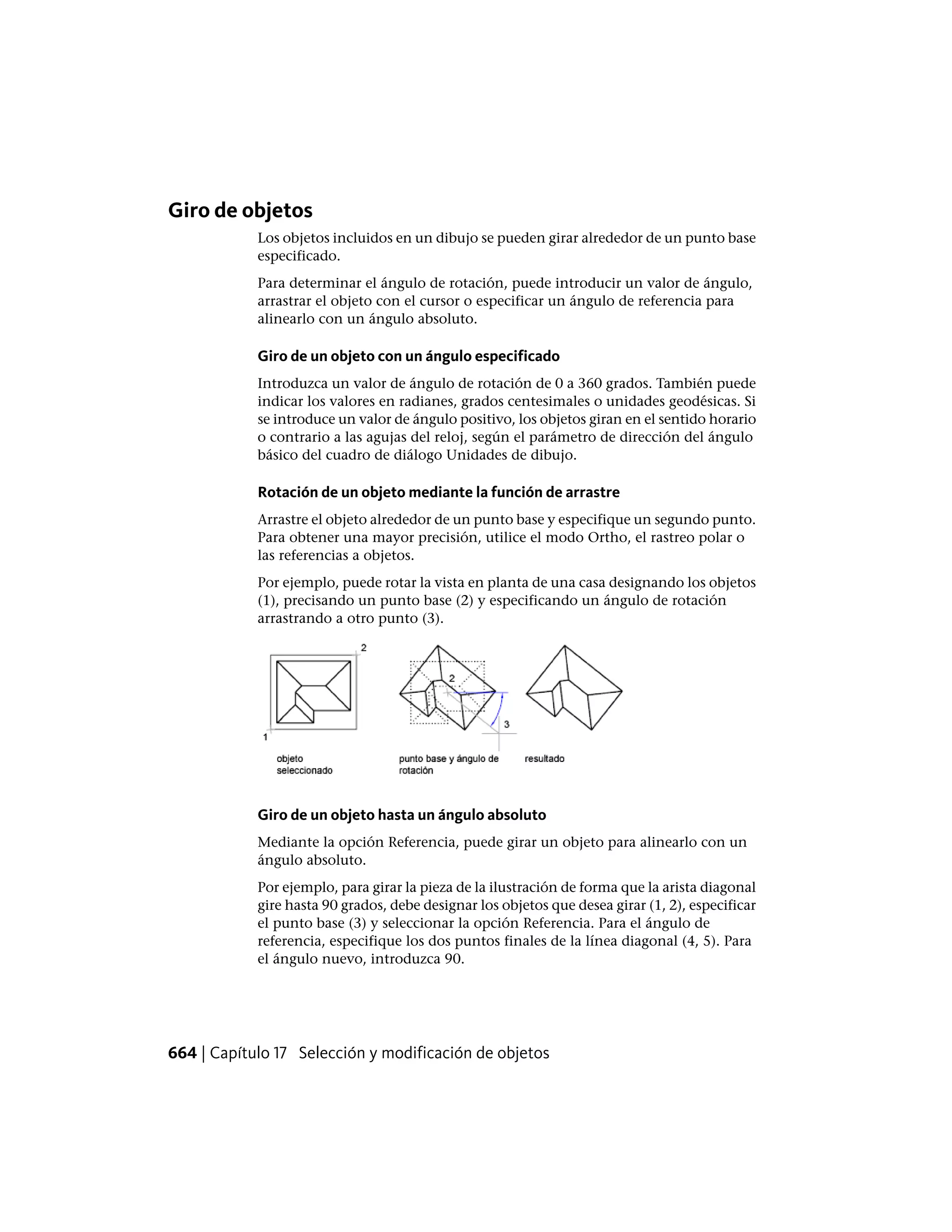 Giro de objetos
Los objetos incluidos en un dibujo se pueden girar alrededor de un punto base
especificado.
Para determinar el ángulo de rotación, puede introducir un valor de ángulo,
arrastrar el objeto con el cursor o especificar un ángulo de referencia para
alinearlo con un ángulo absoluto.
Giro de un objeto con un ángulo especificado
Introduzca un valor de ángulo de rotación de 0 a 360 grados. También puede
indicar los valores en radianes, grados centesimales o unidades geodésicas. Si
se introduce un valor de ángulo positivo, los objetos giran en el sentido horario
o contrario a las agujas del reloj, según el parámetro de dirección del ángulo
básico del cuadro de diálogo Unidades de dibujo.
Rotación de un objeto mediante la función de arrastre
Arrastre el objeto alrededor de un punto base y especifique un segundo punto.
Para obtener una mayor precisión, utilice el modo Ortho, el rastreo polar o
las referencias a objetos.
Por ejemplo, puede rotar la vista en planta de una casa designando los objetos
(1), precisando un punto base (2) y especificando un ángulo de rotación
arrastrando a otro punto (3).
Giro de un objeto hasta un ángulo absoluto
Mediante la opción Referencia, puede girar un objeto para alinearlo con un
ángulo absoluto.
Por ejemplo, para girar la pieza de la ilustración de forma que la arista diagonal
gire hasta 90 grados, debe designar los objetos que desea girar (1, 2), especificar
el punto base (3) y seleccionar la opción Referencia. Para el ángulo de
referencia, especifique los dos puntos finales de la línea diagonal (4, 5). Para
el ángulo nuevo, introduzca 90.
664 | Capítulo 17 Selección y modificación de objetos
 