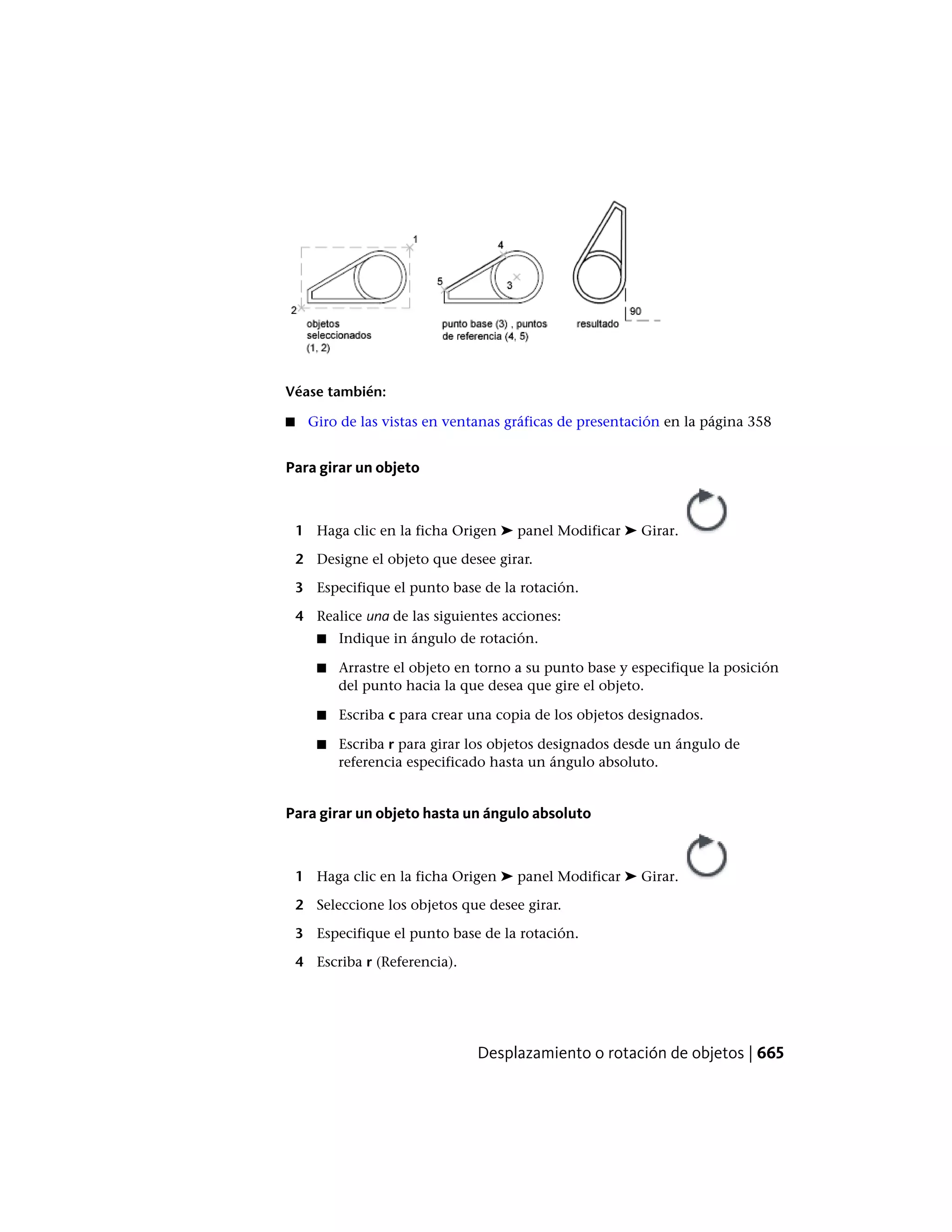 Véase también:
■ Giro de las vistas en ventanas gráficas de presentación en la página 358
Para girar un objeto
1 Haga clic en la ficha Origen ➤ panel Modificar ➤ Girar.
2 Designe el objeto que desee girar.
3 Especifique el punto base de la rotación.
4 Realice una de las siguientes acciones:
■ Indique in ángulo de rotación.
■ Arrastre el objeto en torno a su punto base y especifique la posición
del punto hacia la que desea que gire el objeto.
■ Escriba c para crear una copia de los objetos designados.
■ Escriba r para girar los objetos designados desde un ángulo de
referencia especificado hasta un ángulo absoluto.
Para girar un objeto hasta un ángulo absoluto
1 Haga clic en la ficha Origen ➤ panel Modificar ➤ Girar.
2 Seleccione los objetos que desee girar.
3 Especifique el punto base de la rotación.
4 Escriba r (Referencia).
Desplazamiento o rotación de objetos | 665
 