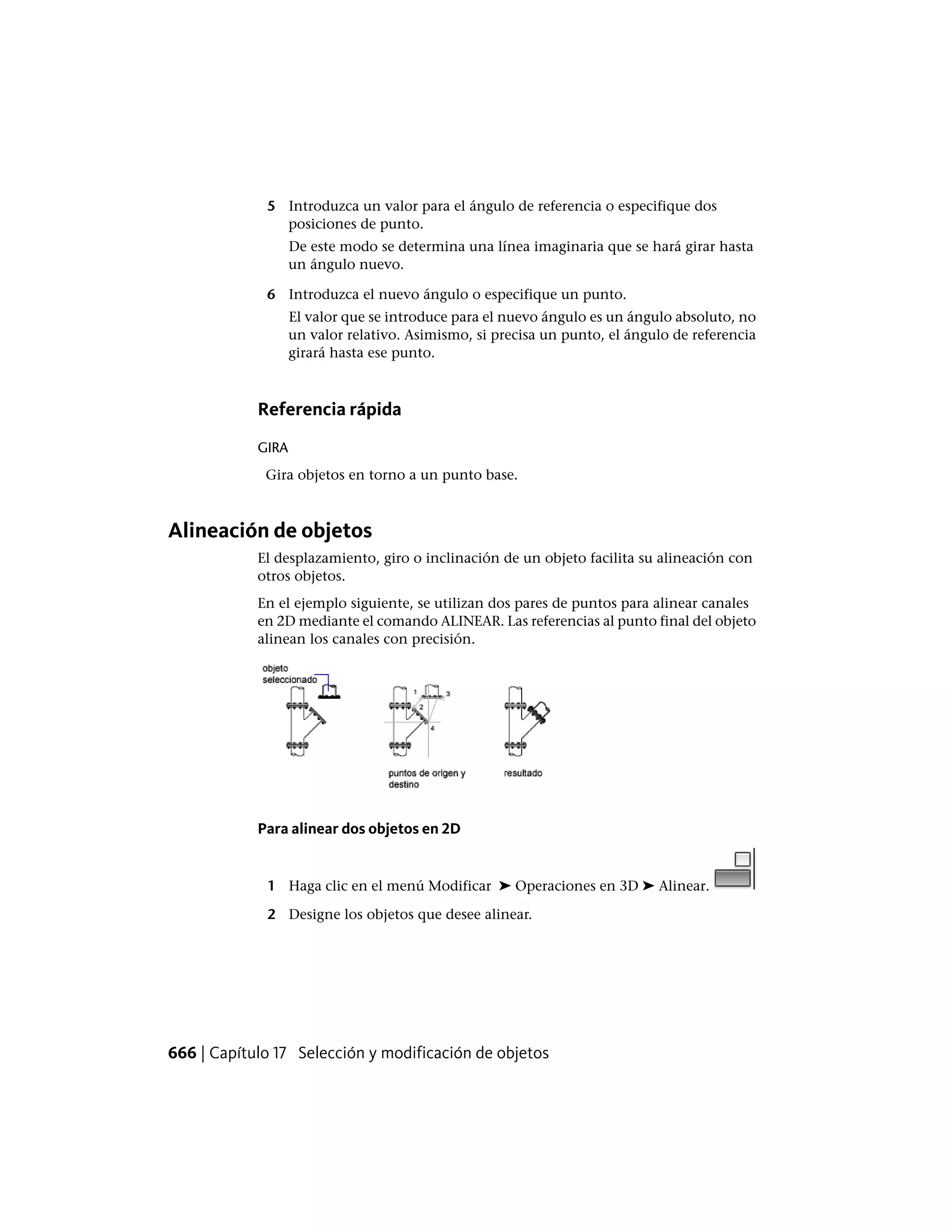 5 Introduzca un valor para el ángulo de referencia o especifique dos
posiciones de punto.
De este modo se determina una línea imaginaria que se hará girar hasta
un ángulo nuevo.
6 Introduzca el nuevo ángulo o especifique un punto.
El valor que se introduce para el nuevo ángulo es un ángulo absoluto, no
un valor relativo. Asimismo, si precisa un punto, el ángulo de referencia
girará hasta ese punto.
Referencia rápida
GIRA
Gira objetos en torno a un punto base.
Alineación de objetos
El desplazamiento, giro o inclinación de un objeto facilita su alineación con
otros objetos.
En el ejemplo siguiente, se utilizan dos pares de puntos para alinear canales
en 2D mediante el comando ALINEAR. Las referencias al punto final del objeto
alinean los canales con precisión.
Para alinear dos objetos en 2D
1 Haga clic en el menú Modificar ➤ Operaciones en 3D ➤ Alinear.
2 Designe los objetos que desee alinear.
666 | Capítulo 17 Selección y modificación de objetos
 