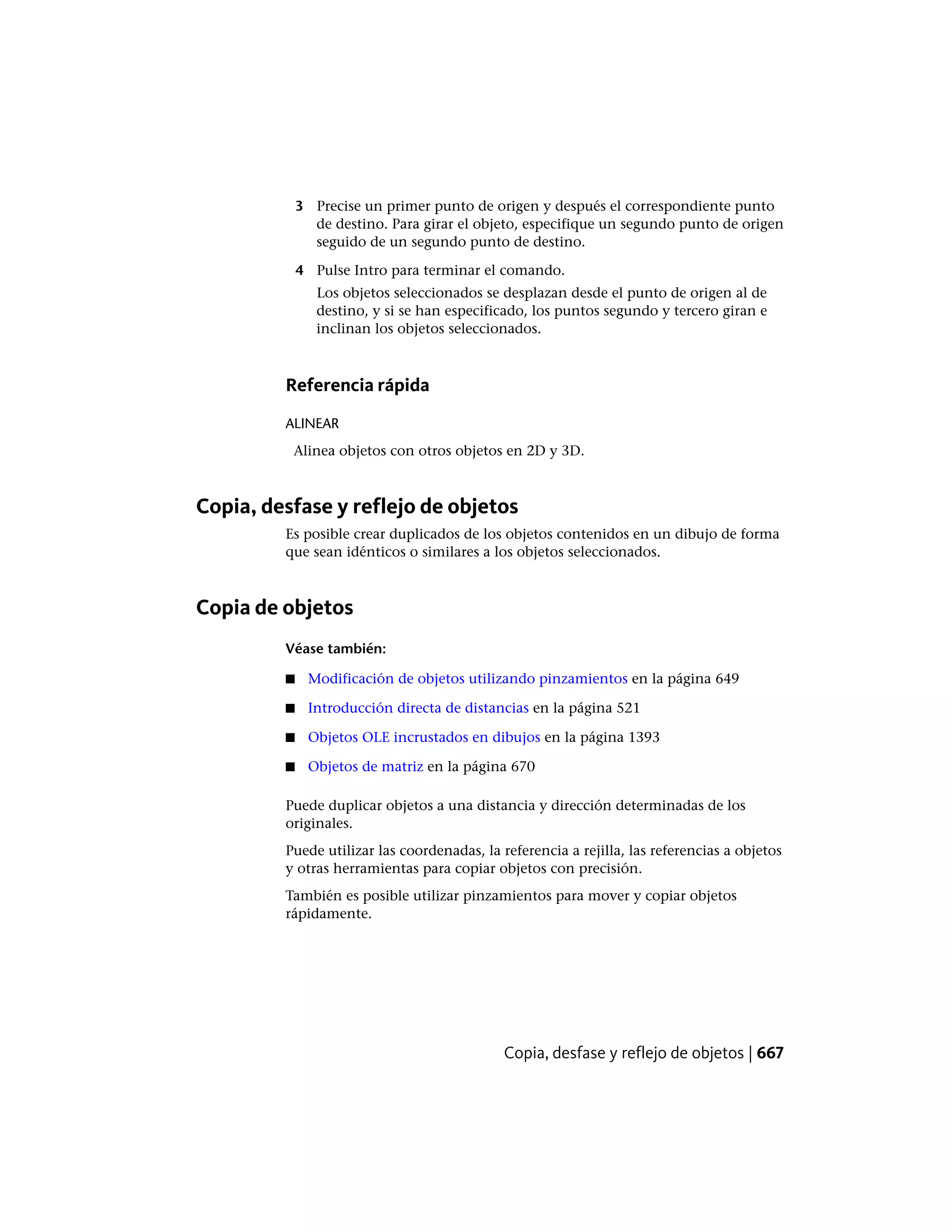 3 Precise un primer punto de origen y después el correspondiente punto
de destino. Para girar el objeto, especifique un segundo punto de origen
seguido de un segundo punto de destino.
4 Pulse Intro para terminar el comando.
Los objetos seleccionados se desplazan desde el punto de origen al de
destino, y si se han especificado, los puntos segundo y tercero giran e
inclinan los objetos seleccionados.
Referencia rápida
ALINEAR
Alinea objetos con otros objetos en 2D y 3D.
Copia, desfase y reflejo de objetos
Es posible crear duplicados de los objetos contenidos en un dibujo de forma
que sean idénticos o similares a los objetos seleccionados.
Copia de objetos
Véase también:
■ Modificación de objetos utilizando pinzamientos en la página 649
■ Introducción directa de distancias en la página 521
■ Objetos OLE incrustados en dibujos en la página 1393
■ Objetos de matriz en la página 670
Puede duplicar objetos a una distancia y dirección determinadas de los
originales.
Puede utilizar las coordenadas, la referencia a rejilla, las referencias a objetos
y otras herramientas para copiar objetos con precisión.
También es posible utilizar pinzamientos para mover y copiar objetos
rápidamente.
Copia, desfase y reflejo de objetos | 667
 