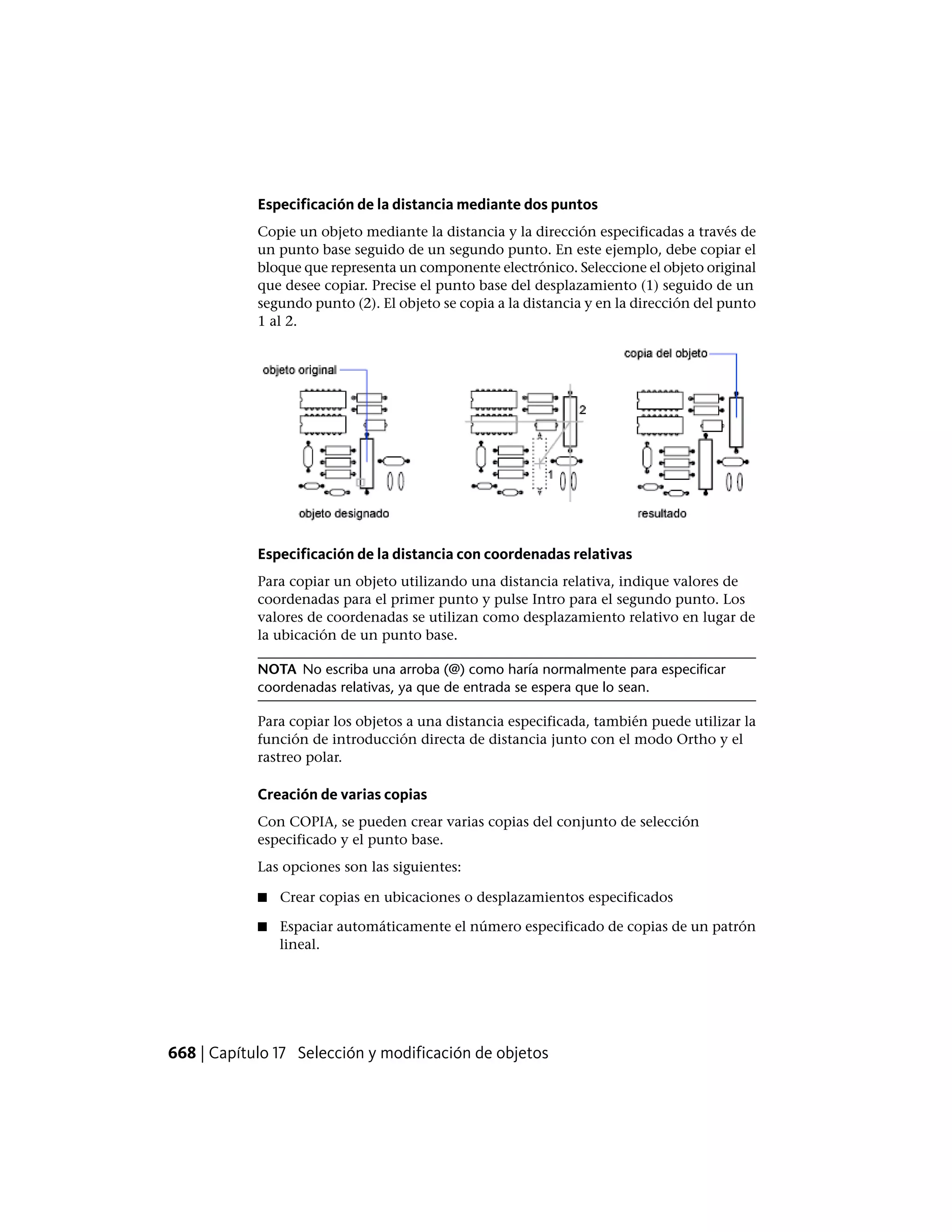 Especificación de la distancia mediante dos puntos
Copie un objeto mediante la distancia y la dirección especificadas a través de
un punto base seguido de un segundo punto. En este ejemplo, debe copiar el
bloque que representa un componente electrónico. Seleccione el objeto original
que desee copiar. Precise el punto base del desplazamiento (1) seguido de un
segundo punto (2). El objeto se copia a la distancia y en la dirección del punto
1 al 2.
Especificación de la distancia con coordenadas relativas
Para copiar un objeto utilizando una distancia relativa, indique valores de
coordenadas para el primer punto y pulse Intro para el segundo punto. Los
valores de coordenadas se utilizan como desplazamiento relativo en lugar de
la ubicación de un punto base.
NOTA No escriba una arroba (@) como haría normalmente para especificar
coordenadas relativas, ya que de entrada se espera que lo sean.
Para copiar los objetos a una distancia especificada, también puede utilizar la
función de introducción directa de distancia junto con el modo Ortho y el
rastreo polar.
Creación de varias copias
Con COPIA, se pueden crear varias copias del conjunto de selección
especificado y el punto base.
Las opciones son las siguientes:
■ Crear copias en ubicaciones o desplazamientos especificados
■ Espaciar automáticamente el número especificado de copias de un patrón
lineal.
668 | Capítulo 17 Selección y modificación de objetos
 