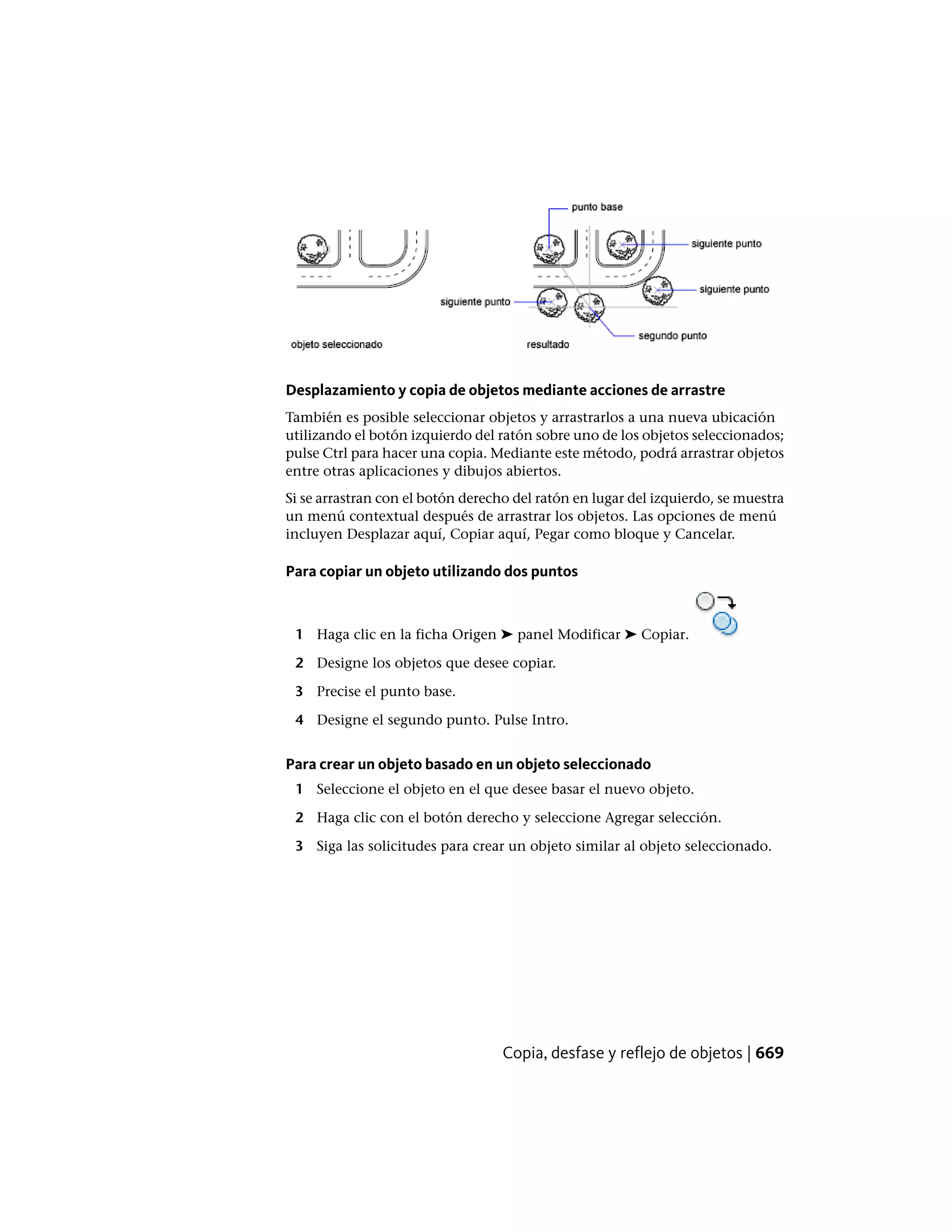Desplazamiento y copia de objetos mediante acciones de arrastre
También es posible seleccionar objetos y arrastrarlos a una nueva ubicación
utilizando el botón izquierdo del ratón sobre uno de los objetos seleccionados;
pulse Ctrl para hacer una copia. Mediante este método, podrá arrastrar objetos
entre otras aplicaciones y dibujos abiertos.
Si se arrastran con el botón derecho del ratón en lugar del izquierdo, se muestra
un menú contextual después de arrastrar los objetos. Las opciones de menú
incluyen Desplazar aquí, Copiar aquí, Pegar como bloque y Cancelar.
Para copiar un objeto utilizando dos puntos
1 Haga clic en la ficha Origen ➤ panel Modificar ➤ Copiar.
2 Designe los objetos que desee copiar.
3 Precise el punto base.
4 Designe el segundo punto. Pulse Intro.
Para crear un objeto basado en un objeto seleccionado
1 Seleccione el objeto en el que desee basar el nuevo objeto.
2 Haga clic con el botón derecho y seleccione Agregar selección.
3 Siga las solicitudes para crear un objeto similar al objeto seleccionado.
Copia, desfase y reflejo de objetos | 669
 