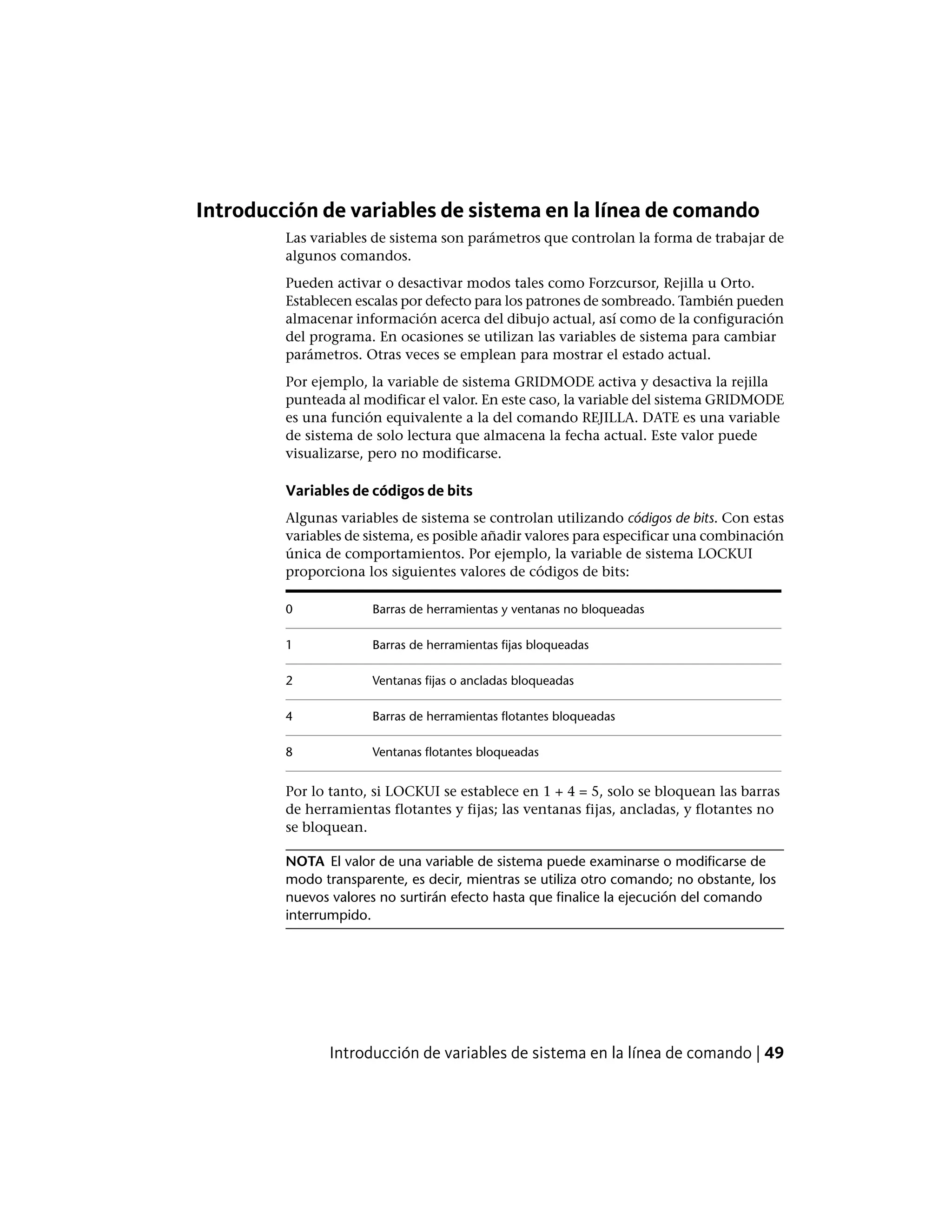 Introducción de variables de sistema en la línea de comando
Las variables de sistema son parámetros que controlan la forma de trabajar de
algunos comandos.
Pueden activar o desactivar modos tales como Forzcursor, Rejilla u Orto.
Establecen escalas por defecto para los patrones de sombreado. También pueden
almacenar información acerca del dibujo actual, así como de la configuración
del programa. En ocasiones se utilizan las variables de sistema para cambiar
parámetros. Otras veces se emplean para mostrar el estado actual.
Por ejemplo, la variable de sistema GRIDMODE activa y desactiva la rejilla
punteada al modificar el valor. En este caso, la variable del sistema GRIDMODE
es una función equivalente a la del comando REJILLA. DATE es una variable
de sistema de solo lectura que almacena la fecha actual. Este valor puede
visualizarse, pero no modificarse.
Variables de códigos de bits
Algunas variables de sistema se controlan utilizando códigos de bits. Con estas
variables de sistema, es posible añadir valores para especificar una combinación
única de comportamientos. Por ejemplo, la variable de sistema LOCKUI
proporciona los siguientes valores de códigos de bits:
Barras de herramientas y ventanas no bloqueadas0
Barras de herramientas fijas bloqueadas1
Ventanas fijas o ancladas bloqueadas2
Barras de herramientas flotantes bloqueadas4
Ventanas flotantes bloqueadas8
Por lo tanto, si LOCKUI se establece en 1 + 4 = 5, solo se bloquean las barras
de herramientas flotantes y fijas; las ventanas fijas, ancladas, y flotantes no
se bloquean.
NOTA El valor de una variable de sistema puede examinarse o modificarse de
modo transparente, es decir, mientras se utiliza otro comando; no obstante, los
nuevos valores no surtirán efecto hasta que finalice la ejecución del comando
interrumpido.
Introducción de variables de sistema en la línea de comando | 49
 
